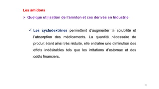 61
Les amidons
 Quelque utilisation de l’amidon et ces dérivés en Industrie
 Les cyclodextrines permettent d’augmenter la solubilité et
l’absorption des médicaments. La quantité nécessaire de
produit étant ainsi très réduite, elle entraîne une diminution des
effets indésirables tels que les irritations d’estomac et des
coûts financiers.
 