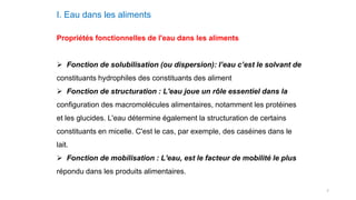 7
I. Eau dans les aliments
Propriétés fonctionnelles de l'eau dans les aliments
 Fonction de solubilisation (ou dispersion): l’eau c’est le solvant de
constituants hydrophiles des constituants des aliment
 Fonction de structuration : L'eau joue un rôle essentiel dans la
configuration des macromolécules alimentaires, notamment les protéines
et les glucides. L'eau détermine également la structuration de certains
constituants en micelle. C'est le cas, par exemple, des caséines dans le
lait.
 Fonction de mobilisation : L'eau, est le facteur de mobilité le plus
répondu dans les produits alimentaires.
 