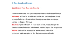 8
I. Eau dans les aliments
Les états de l’eau dans les aliments
Dans un tissu vivant l’eau peut se présenter sous trois états différents
Eau libre: représente 80% de l’eau totale des tissus végétaux. c’est
une eau facilement évaporable et disponible pour jouer un rôle de
vecteur ou d’agent chimique
Eau liée: représente 20% de l’eau totale. c’est une eau liée par des
liaison faible et demande un traitement thermique pour son évaporation
Eau de constitution: cette eau ne peut être évaporée sans
provoquer la dénaturation ou des dommages des molécules
 