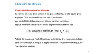 9
I. Eau dans les aliments
L’activité de l’eau dans les aliments
La teneur en eau d’un aliment n’est pas suffisante, a elle seule, pour
expliquer l’état de cette élément au sein d’un aliment
car en réalité toute l’eau dans un aliment est sous forme liée.
le plus important a savoir c’est a quel degré cette eau est elle liée
Activité de l'eau décrit l'état d'énergie ou la tendance à l’évaporation de l'eau
dans un échantillon. Il indique le degré de liaison, structurel ou chimique, de
l'eau dans les produits.
 
