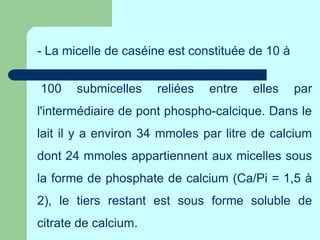 - La micelle de caséine est constituée de 10 à
100 submicelles reliées entre elles par
l'intermédiaire de pont phospho-calcique. Dans le
lait il y a environ 34 mmoles par litre de calcium
dont 24 mmoles appartiennent aux micelles sous
la forme de phosphate de calcium (Ca/Pi = 1,5 à
2), le tiers restant est sous forme soluble de
citrate de calcium.
 