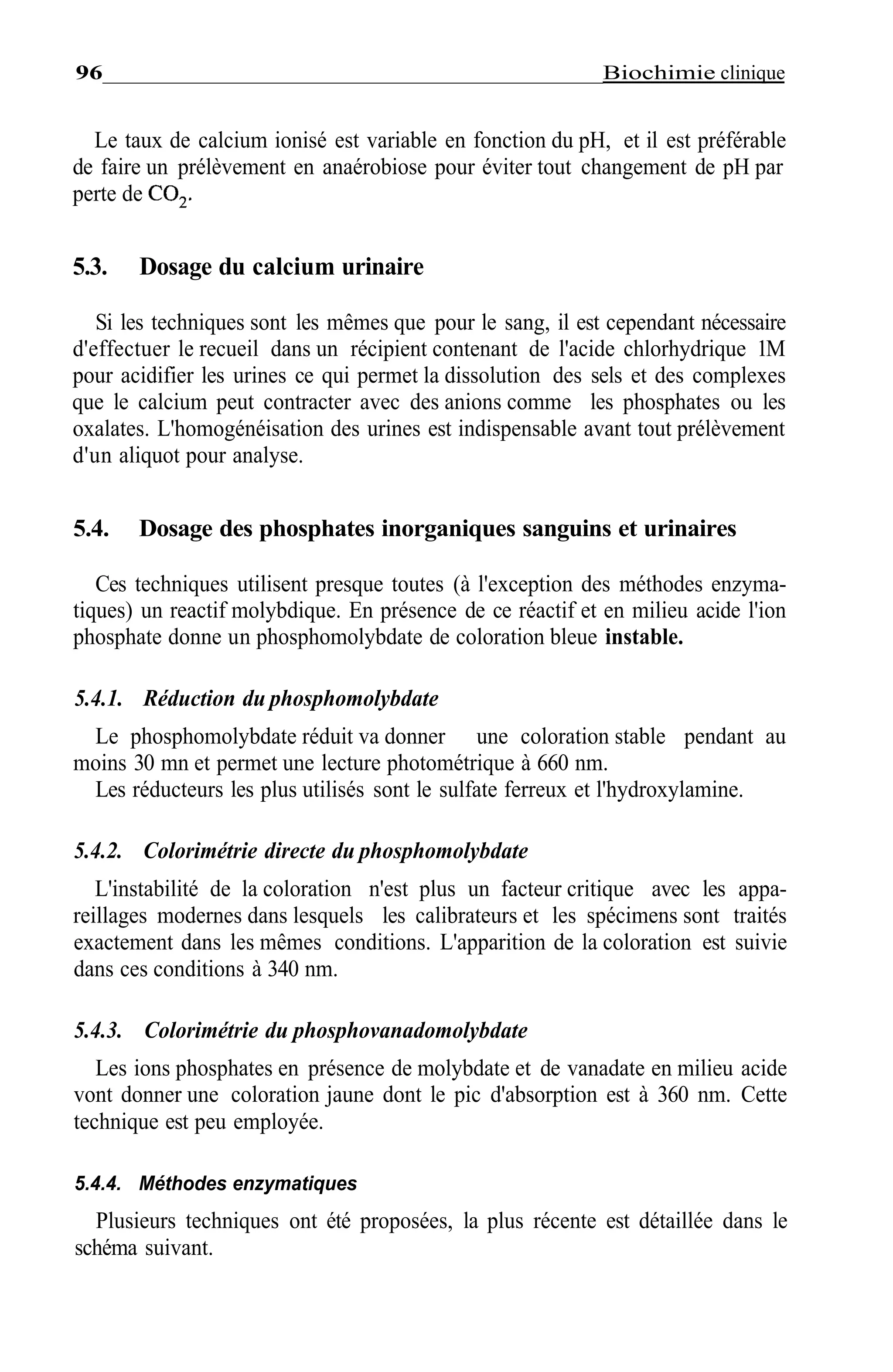 Métabolisme phosphocalcique______________________________97
r». , , . . nucléoside , .. -i. 1 r>Phosphates + inosine —————————> hypoxanthine + nbose 1 P
phosphorylase
Hypoxanthine + 20, + 2H,0 ——xanthme
——> ac. urique + 2H,0.
- " oxydase - -
2H^O^ + aminophénazone + chromogène peroxy ase
> dérivé coloré + 4H^O
Ces méthodes ne sont pas très employées dans la mesure où la colorimétrie
directe du phosphomolybdate donne satisfaction à un coût faible.
5.5. Répartition des techniques de dosage en 1998
Elles sont présentées dans la figure 3.14.
0, Crésol, Arsénazo III Bleu Autres Potentiometne Absorp,
Phta deméthyl techniques atom
Thymol
Phosphomolybdate Phosphomolybdate Autres Phosphovanadomolybdate
direct réduit techniques
Figure 3.14 • Répartition des techniques de dosage ducalciumetdu phosphore.
 