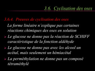 3.6. Cyclisation des oses 
3.6.4. Preuves de cyclisation des oses 
La forme linéaire n’explique pas certaines 
réactions chimiques des oses en solution 
 Le glucose ne donne pas la réaction de SCHIFF 
caractéristique de la fonction aldéhyde 
 Le glucose ne donne pas avec les alcool un 
acétal, mais seulement un hémiacétal 
 La perméthylation ne donne pas un composé 
tétraméthylé 
 