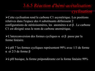 3.6.5 Réaction d'hémi-acétalisation: 
cyclisation 
Cette cyclisation rend le carbone C1 asymétrique. Les positions 
relatives dans l'espace des 4 substituants définissent 2 
configurations de stéréoisomères, les anomères α et β . Le carbone 
C1 est désigné sous le nom de carbone anomérique. 
L'interconversion des formes cycliques α et β passe par la 
forme linéaire. 
à pH 7 les formes cycliques représentent 99% avec 1/3 de forme 
α et 2/3 de forme β 
à pH basique, la forme prépondérante est la forme linéaire 99% 
 
