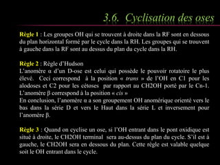 3.6. Cyclisation des oses 
Règle 1 : Les groupes OH qui se trouvent à droite dans la RF sont en dessous 
du plan horizontal formé par le cycle dans la RH. Les groupes qui se trouvent 
à gauche dans la RF sont au dessus du plan du cycle dans la RH. 
Règle 2 : Règle d’Hudson 
L’anomère α d’un D-ose est celui qui possède le pouvoir rotatoire le plus 
élevé. Ceci correspond à la position « trans » de l’OH en C1 pour les 
alodoses et C2 pour les cétoses par rapport au CH2OH porté par le Cn-1. 
L’anomère β correspond à la position « cis » 
En conclusion, l’anomère α a son groupement OH anomérique orienté vers le 
bas dans la série D et vers le Haut dans la série L et inversement pour 
l’anomère β. 
Règle 3 : Quand on cyclise un ose, si l’OH entrant dans le pont oxidique est 
situé à droite, le CH2OH terminal sera au-dessus du plan du cycle. S’il est à 
gauche, le CH2OH sera en dessous du plan. Cette règle est valable quelque 
soit le OH entrant dans le cycle. 
 