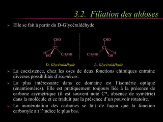 3.2. Filiation des aldoses 
 Elle se fait à partir du D-Glycéraldéhyde 
D- Glycéraldéhyde L- Glycéraldéhyde 
 La coexistence, chez les oses de deux fonctions chimiques entraine 
diverses possibilités d’isoméries. 
 La plus intéressante dans ce domaine est l’isomérie optique 
(énantiomères). Elle est pratiquement toujours liée à la présence de 
carbone asymétrique (il est souvent noté C*, absence de symétrie) 
dans la molécule et ce traduit par la présence d’un pouvoir rotatoire. 
 La numérotation des carbones se fait de façon que la fonction 
carbonyle ait l’indice le plus bas. 
 
