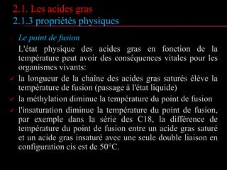 2.1. Les acides gras
2.1.3 propriétés physiques
 Le point de fusion
L'état physique des acides gras en fonction de la
température peut avoir des conséquences vitales pour les
organismes vivants:
 la longueur de la chaîne des acides gras saturés élève la
température de fusion (passage à l'état liquide)
 la méthylation diminue la température du point de fusion
 l'insaturation diminue la température du point de fusion,
par exemple dans la série des C18, la différence de
température du point de fusion entre un acide gras saturé
et un acide gras insaturé avec une seule double liaison en
configuration cis est de 50°C.
 