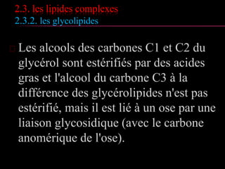 2.3. les lipides complexes
2.3.1. les glycérophospholides
 Céphalines : phosphatidylserines, phosphatidyléthanol-
amines;
 Lécithines : phosphatidylcholines
 Les glycérophospholipides sont présents chez les animaux,
les plantes et microorganismes
 Pour chaque groupe, le nombre de molécules différentes
est très important, on compte jusqu'à 20
phosphatidylcholines différentes dans les hématies
humaines et jusqu'à une centaine pour les lipides du lait.
 Ce sont des molécules amphotères car elles possèdent:
 une fonction acide apportée par H3PO4
 une fonction basique apportée par la sérine, l’alcool
aminé.
 