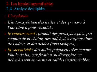 2. Les lipides saponifiables
2.4. Analyse des lipides
 L’oxydation
 L'auto-oxydation des huiles et des graisses à
l'air libre a pour résultat :
 le rancissement : produit des peroxydes puis,
par rupture de la chaîne, des aldéhydes
responsables de l'odeur, et des acides (tous
toxiques).
 la siccativité : des huiles polyinsaturées comme
l'huile de lin, par fixation du dioxygène, se
polymérisent en vernis et solides imperméables.
 