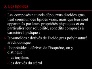 3. Les lipoïdes
 Les composés naturels dépourvus d'acides gras,
trait commun des lipides vrais, mais qui leur sont
apparentés par leurs propriétés physiques et en
particulier leur solubilité, sont dits composés à
caractère lipidique :
 Icosanoïdes : dérivés de l'acide gras polyinsaturé
arachidonique
 Isoprénides : dérivés de l'isoprène, on y
distingue :
• les terpènes
• les dérivés du stérol
 