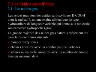 2. Les lipides saponifiables
2.1. Les acides gras
 Les acides gras sont des acides carboxyliques R-COOH
dont le radical R est une chaîne aliphatique de type
hydrocarbure de longueur variable qui donne à la
molécule son caractère hydrophobe (gras).
 La grande majorité des acides gras naturels présentent les
caractères communs suivants :
 monocarboxyliques
 chaînes linéaires avec un nombre pair de carbones
 saturés ou en partie insaturés avec un nombre de double
liaisons maximal de 6
 