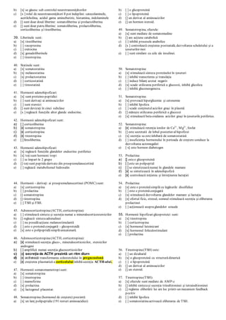 b) [x] se găsesc sub controlul neurotransmiţătorilor
c) [x ] rolul de neurotransmiţători îl pot îndeplini: catecolaminele,
acetilcholina, acidul gama aminobutiric, histamina, indolaminele
d) [] sunt doar două liberine: somatoliberina şi prolactoliberina
e) [] sunt doar patru liberine: somatoliberina, prolactoliberina,
corticoliberina şi tireoliberina.
39. Liberinele sunt:
a) [x] tireoliberina
b) [ ] vasopresina
c) [ ] oxitocina
d) [x] gonadoliberinele
e) [ ] tireotropina.
40. Statinele sunt:
a) [x] somatostatina
b) [x] melanostatina
c) [x] prolactostatina
d) [ ] corticostatină
e) [ ] tireostatină
41. Hormonii adenohipofizari:
a) [x] sunt proteino-peptidici
b) [ ] sunt derivaţi ai aminoacizilor
c) [ ] sunt steroizi
d) [] sunt devizaţi în cinci subclase
e) [x ] reglează funcţiile altor glande endocrine.
42. Hormonii adenohipofizari sunt:
a) [ ] corticoliberina
b) [x] somatotropina
c) [x] corticotropina
d) [x] tireotropina
e) [ ] tireoliberina.
43. Hormonii adenohipofizari:
a) [x] reglează funcţiile glandelor endocrine periferice
b) [x] toţisunt hormoni tropi
c) [ ] se împart în 2 grupe
d) [] toţisunt peptidederivate din proopiomelanocortină
e) [ ] reglează metabolismul hidrosalin
44. Hormonii - derivaţi ai proopiomelanocortinei (POMC) sunt:
a) [x] corticotropina
b) [ ] prolactina
c) [] somatotropina
d) [] tireotropina
e) [ ] TSH şi FSH.
45. Adrenocorticotropina(ACTH, corticotropina):
a) [ ] stimulează sinteza şi secreţia numai a mineralocorticosteroizilor
b) [] reglează sintezaadrenalinei
c) [ ] nu posedăacţiune melanostimulantă
d) [ ] este o proteină conjugată - glicoproteidă
e) [x] este o polipeptidăsimplăunicatenară.
46. Adrenocorticotropina(ACTH, corticotropina):
a) [x] stimulează secreţia gluco-, mineralocorticoizilor, steroizilor
androgeni
b) [ ] amplifică numai secreţia glucocorticoizilor
c) [x] secreţia de ACTH prezintă un ritm diurn
d) [x] activează transformarea colesterolului în pregnenolonă
e) [x] creşterea plasmatică a cortizolului inhibăsecreţia ACTH-ului.
47. Hormonii somatomamotropisunt:
a) [x] somatotropina
b) [ ] tireotropina
c) [ ] mamofizina
d) [x] prolactina
e) [x] lactogenul placentar.
48. Somatotropina (hormonul de creştere) prezintă:
a) [x] un lanţ polipeptidic(191 resturi aminoacidice)
b) [ ] o glicoproteină
c) [ ] o lipoproteină
d) [] un derivat al aminoacizilor
e) [] un hormon steroid.
49. Somatotropina, efectele:
a) [x] sunt mediate de somatomedine
b) [] are acţiune catabolică
c) [ ] inhibă procesele anabolice
d) [x ] controlează creşterea postnatală, dezvoltarea scheletului şi a
ţesuturilor moi
e) [ ] sunt similare cu cele ale insulinei.
50. Somatotropina:
a) [x] stimulează sinteza proteinelor în ţesuturi
b) [ ] inhibă transcrierea şi translaţia
c) [ ] induce bilanţ azotat negativ
d) [x] scade utilizarea periferică a glucozei, inhibă glicoliza
e) [ ] inhibă gluconeogeneza.
51. Somatotropina:
a) [x] provoacă hiperglicemie şi cetonemie
b) [ ] inhibă lipoliza
c) [ ] scade conţinutulacizilor graşi în plasmă
d) [] măreşte utilizarea periferică a glucozei
e) [x] stimulează beta-oxidarea acizilor graşi în ţesuturile periferice.
52. Somatotropina:
a) [x] stimulează retenţia ionilor de Ca2+
, Mg2+
, fosfat
b) [] este secretată de lobul posterior al hipofizei
c) [x] secreţia sa esteinhibată de somatostatină
d) [ ] insuficienţa hormonului în perioada de creştere conduce la
dezvoltarea acromegaliei
e) [ x] este hormon diabetogen
53. Prolactina:
a) [] esteo glicoproteină
b) [ ] este un polipeptid
c) [ ] se sintetizeazănumai în glandele mamare
d) [x] se sintetizează în adenohipofiză
e) [x] controlează iniţierea şi întreţinerea lactaţiei
54. Prolactina:
a) [x] este o proteinăsimplă cu legăturile disulfidice
b) [ ] este o proteinăconjugată
c) [x] stimulează dezvoltarea glandelor mamare şi lactaţia
d) [x] efortul fizic, stresul, somnul stimulează secreţia şi eliberarea
prolactinei
e) [ ] acţionează asupraglandelor sexuale
55. Hormonii hipofizariglicoproteici sunt:
a) [x] tireotropina
b) [ ] corticotropina
c) [x] hormonul luteinizant
d) [x] hormonul foliculostimulant
e) [ ] prolactina
56. Tireotropina(TSH) este:
a) [ ] un dizaharid
b) [x] o glicoproteină cu structurădimerică
c) [ ] o lipoproteină
d) [] un derivat al aminoacizilor
e) [] un steroid.
57. Tireotropina(TSH):
a) [x] efectele sunt mediate de AMP-c
b) [] inhibă sintezaşi secreţia triiodtironinei şi tetraiodtironinei
c) [] reglarea eliberării lui are loc printr-un mecanism feedback
pozitiv
d) [ ] inhibă lipoliza
e) [ ] somatostatinaactivează eliberarea de TSH.
 