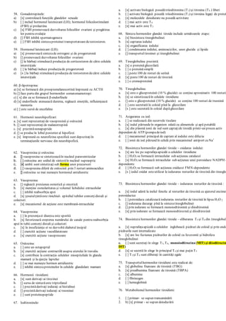 58. Gonadotropinele:
a) [x] controlează funcţiile glandelor sexuale
b) [ ] includ hormonul luteinizant (LH); hormonul foliculostimulant
(FSH) şi prolactina
c) [x] FSH promovează dezvoltarea foliculilor ovarieni şi pregătirea
lor pentru ovulaţie
d) [] FSH inhibă spermatogeneza
e) [ ] FSH inhibă sinteza proteinei transportatoaredetestosteron.
59. Hormonul luteinizant (LH):
a) [x] promovează sintezade estrogeni şi de progesteronă
b) [] promovează dezvoltarea foliculilor ovarieni
c) [] la bărbaţi stimulează producţia de corticosteron de către celulele
interstiţiale
d) [ ] la bărbaţi induce producţiade progesteronă
e) [x ] la bărbaţi stimulează producţia de testosteron decătre celulele
interstiţiale

-lipotropina:
a) [x] se formează din proopiomelanocortină împreună cu ACTH
b) [] face partedin grupul hormonilor somatomamotropi
c) [ x] din ea se formează β-endorfinele
d) [x] endorfinele atenuează durerea, reglează emoţiile, influienţează
memoria
e) [ ] este sursă de encefaline
61. Hormonii neurohipofizari:
a. [x] sunt reprezentaţide vasopresină şi oxitocină
b. [] sunt reprezentaţide malanotropină
c. [x] prezintănonapeptide
d. [] se producîn lobul posterior al hipofizei
e. [x] împreună cu neurofizina specifică sunt depozitaţiîn
terminaţiunile nervoase din neurohipofiză.
62. Vasopresina şi oxitocina:
a. [] vasopresina se sintetizeazăîn nucleul paraventricular
b. [ ] oxitocina are sediul de sintezăîn nucleul supraoptic
c. [x] ambii sunt sintetizaţisub forma unor precursori
d. [ ] vasopresina diferă de oxitocină prin 3 resturi aminoacidice
e. [] oxitocina se mai numeşte hormonul antidiuretic
63. Vasopresina:
a. [] reglează presiunea osmotică şi oncotică
b. [x] menţine osmolaritatea şi volumul lichidului extracelular
c. [ ] inhibă reabsorbţia apei
d. [x] ţesutulţintăeste rinichiul- epiteliul tubilor contorţidistali şi
colectori
e. [x] mecanismul de acţiune este membrană-intracelular
64. Vasopresina:
a. [ ] în prezenţaei diureza este sporită
b. [x] favorizează creşterea numărului de canale pentru reabsorbţia
apei în tubii contorţi distali şi colectori
c. [x] în insuficienţa ei se dezvoltă diabetul insipid
d. [ ] exercită acţiune vasodilatatoare
e. [x] exercită acţiune vasopresoare
65. Oxitocina:
a. [ ] este un octapeptid
b. [x] exercită acţiune contractilă asupra uterului în travaliu
c. [x] contribuie la contracţia celulelor mioepiteliale în glanda
mamară şi la ejecţia laptelui
d. [ ] se mai numeşte hormon antidiuretic
e. [ ] inhibă sintezaproteinelor în celulele glandulare mamare
66. Hormonii tiroidieni:
a. [x] sunt derivaţi ai tirozinei
b. [] sursa de sintezăeste triptofanul
c. [ ] prezintăderivaţi ioduraţi ai histidinei
d. [] prezintăderivaţi ioduraţi ai treoninei
e. [ ] sunt proteinopeptide
67. Iodtironinele:
a. [x] activate biologică posedătriiodtironina (T3) şi tiroxina (T4 ) liberi
b. [ ] activate biologică posedă triiodtironina (T3) şi tiroxina legaţi de protei
c. [x] moleculele deiodurate nu posedă activitate
d. [ ] mai activ este T4
e. [x] mai activ este T3
68. Sinteza hormonilor glandei tiroide include următoarele etape:
a. [x] biosinteza tireoglobulinei
b. [x] captarea iodului
c. [x] organificarea iodului
d. [ ] condensarea iodului, aminoacizilor, unor glucide şi lipide
e. [] transportultiroxinei şi tireoglobulinei
69. Tireoglobulina prezintă:
a. [x] o proteinăglicozilată
b. [ ] o proteinăsimplă
c. [ ] peste100 de resturi de serină
d. [x] peste100 de resturi de tirozină
e. [ ] o cromoproteină
70. Tireoglobulina:
a. [x] este o glicoproteină (10 % glucide) ce conţine aproximativ 100 resturi
b. [x] se sintetizeazăîn celulele tiroidiene
c. [] este o glicoproteină (10 % glucide) ce conţine 100 resturi de treonină
d. [ ] este secretată în coloid pînă la glicozilare
e. [x ] este secretată în coloid dupăglicozilare
71. Asigurarea cu iod:
a. [ ] se realizează din rezervele tisulare
b. [x] iodul pătrundeîn organism odată cu alimentele şi apă potabilă
c. [x] din plasmă ionii de iod sunt captaţide tiroidă printr-un proces activ
dependent de ATP (pompadeiod)
d. [ ] mecanismul principal de captare al iodului este difuzia
e. [ ] ionii de iod pătrund în celulă prin mecanismul antiport cu Na+
72. Biosinteza hormonilor glandei tiroide – oxidarea iodului:
a. [x] are loc pe suprafaţaapicală a celulelor tiroidiene
b. [ ] H2O2 se formează intracelular sub acţiunea catalazei
c. [x] H2O2 se formează intracelular sub acţiunea unei peroxidaze NADPH -
dependente
d. [ ] H2O2 se formează sub acţiunea oxidazei FMN-dependente
e. [x ] iodul oxidat esteutilizat la iodurarea resturilor de tirozină din tireoglo
73. Biosinteza hormonilor glandei tiroide – iodurarea resturilor de tirozină :
a. [x] iodul aderă la inelul fenolic al resturilor de tirozină cu ajutorul enzimel
peroxidazice
b. [ ] peroxidaza catalizează iodurarea resturilor de tirozină în lipsa H2O 2
c. [] iodurarea decurge pînă la sintezatireoglobulinei
d. [] prin iodurare se formează monoiodtironină şi diiodtironină
e. [x] prin iodurare se formează monoiodtirozină şi diiodtirozină
74. Biosinteza hormonilor glandei tiroide – eliberarea T3 şi T4 din tireoglobuli
a. [x] suprafaţaapicală a celulelor inglobează picături de coloid şi prin endo
picăturile sunt internalizate
b. [x] are loc fuziunea picăturilor de coloid cu lizozomii şi hidroliza
tireoglobulinei
c. [ ] sunt secretaţi în sînge T3, T4, monoiodtirozina (MIT) şi diiodtirozin
DIT)
d. [x] se secretă în sînge în principal T4 şi mai puţin T3
e. [ ] T3 şi T4 sunt eliberaţi în cantităţi egale
75. Transportulhormonilor tiroidieni este realizat de:
a. [x] globulina fixatoare de tiroxină (TBG)
b. [x] prealbumina fixatoare de tiroxină (TBPA)
c. [x] albumine
d. [ ] fibrinogen
e. [ ] hemoglobină
76. Metabolismul hormonilor tiroidieni:
1. [ ] primar- se supun transaminării
2. b) [x] primar - se supun deioduгării
 