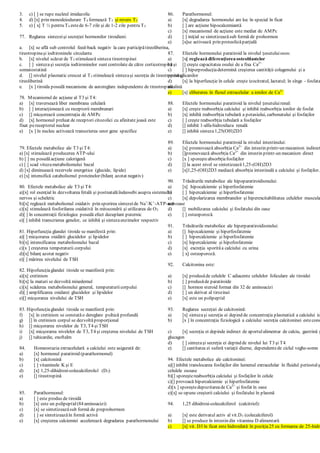 3. c) [ ] se rupe nucleul imidazolic
4. d) [x] prin monodeiodurare T4 formează T3 şi revers T3
5. e) [ x] T ½ pentru T4 estede 6-7 zile şi de 1-2 zile pentru T3
77. Reglarea sintezeişi secreţiei hormonilor tiroidieni:
a. [x] se află sub controlul feed-back negativ la care participătireoliberina,
tireotropinaşi iodtironinele circulante
b. [x] nivelul scăzut de T3 stimulează sinteza tireotropinei
c. [ ] sintezaşi secreţia iodtironinelor sunt controlate de către corticotropinăşi
somatostatină
d. [] nivelul plasmatic crescut al T3 stimulează sintezaşi secreţia de tireotropinăşi
tireoliberină
e. [x ] tiroida posedă mecanisme de autoreglare independente de tireotropină
78. Mecanismul de acţiune al T3 şi T4:
a) [x] traversează liber membrana celulară
b) [ ] interacţionează cu receptorii membranari
c) [] micşorează concentraţia de AMPc
d) [x] hormonul preluat de receptori citozolici cu afinitate joasă este
fixat pereceptorul nuclear
e) [x ] în nucleu activează transcrierea unor gene specifice
79. Efectele metabolice ale T3 şi T4:
a) [x] stimulează producerea ATP-ului
b) [ ] nu posedăacţiune calorigenă
c) [ ] scad vitezametabolismului bazal
d) [x] diminuează rezervele energetice (glucide, lipide)
e) [x] intensifică catabolismul proteinelor (bilanţ azotat negativ)
80. Efectele metabolice ale T3 şi T4:
a)[x] rol esenţial în dezvoltarea fetală şi postnatalăîndeosebi asupra sistemului
nervos şi scheletic
b)[x] reglează metabolismul oxidativ prin sporirea sintezeide Na+
/K+
-ATP-ază
c)[x] stimulează fosforilarea oxidativă în mitocondrii şi utilizarea de O2
d)[ ] în concentraţii fiziologice posedă efect decuplant puternic
e)[ ] inhibă transcrierea genelor, ce inhibă şi sintezaenzimelor respectiv
81. Hiperfuncţia glandei tiroide se manifestă prin:
a)[ ] micşorarea oxidării glucidelor şi lipidelor
b)[x] intensificarea metabolismului bazal
c)[x ] creşterea temperaturii corpului
d)[x] bilanţ azotat negativ
e)[ ] mărirea nivelului de TSH
82. Hipofuncţiaglandei tiroide se manifestă prin:
a)[x] cretinism
b)[x] la maturi se dezvoltă mixedemul
c)[x] scăderea metabolismului general, temperaturiicorpului
d)[ ] amplificarea oxidarei glucidelor şi lipidelor
e)[] micşorarea nivelului de TSH
83. Hipofuncţiaglandei tiroide se manifestă prin:
f) [x] în cretinism se constatăo dereglare psihică profundă
g) [] în cretinism corpul se dezvoltăproporţional
h) [] micşorarea nivelelor de T3, T4 şi TSH
i) [x] micşorarea nivelelor de T3, T4 şi creşterea nivelului de TSH
j) [] tahicardie, exoftalm
84. Homeostazia extracelulară a calciului este asigurată de:
a) [x] hormonul paratiroid (parathormonul)
b) [x] calcitonină
c) [ ] vitaminele K şi E
d) [x] 1,25-dihidroxi-colecalciferolul (D3)
e) [] tireotropină
85. Parathormonul:
a) [ ] este produs de tiroidă
b) [x] este un polipeptid (84 aminoacizi)
c) [x] se sintetizeazăsub formă de preprohormon
d) [ ] se sintetizeazăîn formă activă
e) [x] creşterea calciemiei accelerează degradarea parathormonului
86. Parathormonul:
a) [x] degradarea hormonului are loc în special în ficat
b) [ ] are acţiune hipocalcemiantă
c) [x] mecanismul de acţiune este mediat de AMPc
d) [ ] iniţial se sintetizeazăsub formă de prohormon
e) [x]se activează prin proteolizăparţială
87. Efectele hormonului paratiroid la nivelul ţesutuluiosos:
a) [x] reglează diferenţierea osteoblastelor
b) [] creşte capacitatea osului de a fixa Ca2+
c) [ ] hiperproducţiadetermină creşterea cantităţii colagenului şi a
proteoglicanilor
d) [x] la hiperfuncţie în celule creşte izocitratul, lactatul; în sînge - fosfata
alcalină
e) [x] eliberarea în fluxul extracelular a ionilor de Ca2+
88. Efectele hormonului paratiroid la nivelul ţesutuluirenal:
a) [x] creşte reabsorbţia calciului şi inhibă reabsorbţia ionilor de fosfat
b) [x] inhibă reabsorbţia tubulară a potasiului, carbonatului şi fosfaţilor
c) [ ] creşte reabsorbţia tubulară a fosfaţilor
d) [] inhibă 1-alfa-hidroxilaza renală
e) [] inhibă sinteza1,25(OH)2D3
89. Efectele hormonului paratiroid la nivelul intestinului:
a) [x] promovează absorbţia Ca2+
din intestin printr-un mecanism indirect
b) []promovează absorbţia Ca2+
din intestin printr-un mecanism direct
c) [x ] sporeşteabsorbţiafosfaţilor
d) [] la acest nivel se sintetizează1,25-(OH)2D3
e) [x]1,25-(OH)2D3 mediază absorbţia intestinală a calciului şi fosfaţilor.
90. Trăsăturile metabolice ale hipoparatiroidismului:
a) [x] hipocalciemie şi hiperfosfatemie
b) [ ] hipercalciemie şi hiperfosfatemie
c) [x] depolarizarea membranelor şi hiperexcitabilitatea celulelor muscula
nervoase
d) [] mobilizarea calciului şi fosfatului din oase
e) [ ] osteoporoză.
91. Trăsăturile metabolice ale hiperparatiroidismului:
a) [] hipocalciemie şi hiperfosfatemie
b) [ ] hipercalciemie şi hiperfosfatemie
c) [x] hipercalciemie şi hipofosfatemie
d) [x] excreţia sporităa calciului cu urina
e) [ x] osteoporoză.
92. Calcitonina este:
a) [x] produsăde celulele C adiacente celulelor foliculare ale tiroidei
b) [ ] produsăde paratiroide
c) [] hormon steroid format din 32 de aminoacizi
d) [ ] un derivat al tirozinei
e) [x] este un polipeptid
93. Reglarea secreţiei de calcitonină:
a) [x] sintezaşi secreţia ei depind de concentraţia plasmatică a calciului io
b) [x ] în concentraţia fiziologică a calciului secreţia calcitoninei estecons
c) [x] secreţia ei depinde indirect de aportulalimentar de calciu, gastrină ş
glucagon
d) [ ] sintezaşi secreţia ei depind de nivelul lui T3 şi T4
e) [] cantitatea ei suferă variaţii diurne, dependentede ciclul veghe-somn
94. Efectele metabolice ale calcitoninei:
a)[] inhibă translocarea fosfaţilor din lumenul extracelular în fluidul periostalş
celulele osoase
b)[] sporeştereabsorbţia calciului şi fosfaţilor în celule
c)[] provoacă hipercalciemie şi hiperfosfatemie
d)[x ] sporeştedepozitareade Ca2+
şi fosfat în oase
e)[x] se opune creşterii calciului şi fosfatului în plasmă
94. 1,25 dihidroxi-colecalciferol (calcitriol):
a) [x] este derivatul activ al vit.D3 (colecalciferol)
b) [] se produce în intestin din vitamina D alimentară
c) [x] vit. D3 în ficat este hidroxilată în poziţia25 cu formarea de 25-hidro
 