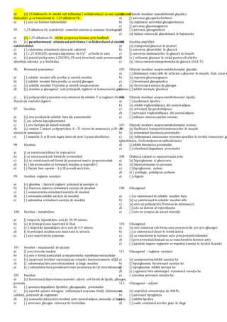 d) [x] 25-hidroxi-D3 în rinichi sub influienţa 1-α-hidroxilazei se mai supuneunei
hidroxilări şi se transformă în 1,25-dihidroxi-D3
e) [ ] este un hormon hidrosolubil
95. 1,25-dihidroxi-D3 (calcitriol): controlul sintezei şi acţiunea fiziologică:
a) [x] 1,25-dihidroxi-D3 inhibă propriasaformare prin feedback
b) [x] parathormonul stimulează activitatea 1-α-hidroxilazeişi sinteza
calcitriolului
c) [ ] calcitonina stimulează sintezade calcitriol
d) [ ] 1,25 (OH)2D3 sporeştedepunerea de Ca2+
şi fosfat în oase
e) [x] ţesutulţintăpentru 1,25(OH)2-D3 este intestinul, unde promovează
absorbţia calciului şi a fosfatului.
96. Hormonii pancreatici:
a) [ ] celulele insulare alfa produc şi secretă insulina
b) [ ] celulele insulare beta produc şi secretă glucagon
c) [x] celulele insulare D producşi secretă somatostatina
d) [x] insulina şi glucagonul sunt principalii reglatori ai homeostaziei glicemice
e) [x] polipeptidulpancreaticeste sintetizat de celulele F şi reglează diverse
funcţii ale tractului digestiv .
97. Insulina:
a) [x] este produsăde celulele beta ale pancreasului
b) [] are acţiune hiperglicemiantă
c) [ ] este hormon de natură steroidă
d) [x] conţine 2 lanţuri polipeptidice:A - 21 resturi de aminoacizi şi B - 30
resturi de aminoacizi
e) [ ] lanţurile A şi B sunt legate între ele prin 3 punţidisulfurice.
98. Insulina:
a) [] se sintetizeazădirect în stareactivă
b) [] se sintetizeazăsub formă de proinsulină
c) [x] se sintetizeazăsub formă de precursor inactiv preproinsulină
d) [x ] din proinsulină se formează insulina şi peptidulC
e) [ ] fiecare lanţ separat - A şi B posedă activitate.
99. Insulina -reglarea secreţiei:
a) [x] glicemia - factorul reglator principal al secreţiei ei
b) [x] fructoza, manoza stimulează secreţia de insulină
c) [ ] somatostatinastimulează secreţia de insulină
d) [ ] serotonina inhibă secreţia de insulină
e) [ ] adrenalina stimulează secreţia de insulină.
100. Insulina - metabolism:
a) [] timpulde înjumătăţire estede 30-50 minute
b) [x] în principal este inactivată în ficat
c) [x ] timpulde înjumătăţire al ei este de 3-5 minute
d) [] în principal insulina este inactivată în intestin
e) [ ] este inactivată în pancreas.
101. Insulina - mecanismul de acţiune:
a) [] este citozolic nuclear
b) [x] este o formă particulară a mecanismului membrano-intracelular
c) [x] receptorul insulinei reprezintăun complex heterotetrameric α2β2
d) [] subunitatea beta esteextracelulară şi leagă insulina
e) [x ] subunitatea beta posedăactivitate enzimatica de tip tirozinkinazică
102. Insulina:
a) [x] favorizează depozitarea excesului caloric sub formă de lipide, glicogen,
proteine
b) [ ] sporeştedegradarea lipidelor, glicogenului, proteinelor
c) [x] exercită acţiuni mitogene: influenţează creşterea fetală, diferenţierea
celulară, procesele de regenerare
d) [x] ţesuturile ţintăpentru insulină sunt:ţesutuladipos, muscular şi hepatic
e) [ ] activează glicogen sintazaprin fosforilare.
103. Efectele insulinei (metabolismul glucidic):
a) [] activarea glicogenfosforilazei
b) [x] majorarea activităţii glicogensintazei
c) [] activarea gluconeogenezei
d) [ ] activarea glicogenolizei
e) [x] induce sintezade glucokinază în hepatocite
104. Insulina amplifică:
a) [x] transportulglucozei în ţesuturi
b) [] conversia glicerolului la glucoză
c) [] conversia aminoacizilor la glucoză în muşchi
d) [x ] utilizarea glucozei în ciclul pentozofosfaţilor
e) [x] viteza sintezeitransportoruluide glucoză (GLUT)
105. Efectele insulinei asuprametabolismului glucidic:
a) [ ] diminuiază toate căile de utilizare a glucozei în muşchi, ficat, ţesut a
b) [x] suprimă gluconeogeneza
c) [ ] favorizează glicogenoliza
d) [x] favorizează sinteza de glicogen
e) [ ] inhibă enzimele glicolizei
106. Efectele insulinei asuprametabolismului lipidic:
a) [ ] accelerează lipoliza
b) [x] inhibă trigliceridlipaza din ţesutuladipos
c) [x] activează lipoproteinlipaza
d) [ ] activează trigliceridlipaza din ţesutuladipos
e) [ ] măreşte sinteza corpilor cetonici
107. Efectele insulinei asuprametabolismului proteic:
a) [x] facilitează transportulaminoacizilor în muşchi
b) [x] stimulează biosinteza proteinelor
c) [x] influenţează sintezaunor proteinespecifice la nivelul transcrierei ge
(glucokinaza, fosfoenolpiruvat carboxikinaza)
d) [] inhibă biosinteza proteinelor
e) [ ] stimulează degradarea proteinelor.
108. Diabetul zaharat se caracterizează prin:
a) [x] hiperglicemie şi glucozurie
b) [x] hipercetonemie şi cetonurie
c) [ ] hipoglicemie, uremie
d) [x ] polifagie, polidipsie, poliurie
e) [ ] oligurie.
109. Glucagonul:
a) [ ] se sintetizeazăîn celulele insulare beta
b) [x] se sintetizeazăîn celulele insulare alfa
c) [x] este un polipeptid (29 resturide aminoacizi)
d) [ ] este un derivat al triptofanului
e) [ ] este un compus de natură steroidă.
110. Glucagonul:
a) [x] este sintetizat sub forma unui precursor de pre-pro-glucagon
b) [ ] se sintetizeazădirect în formă activă
c) [x] se transformă în hormon activ prin proteolizălimitată
d) [ ] prin proteolizălimitată nu se transformă în hormon activ
e) [ ] acţiunile majore reglatorii se manifestă numai la nivelul ficatului
111. Glucagonul – reglarea secreţiei:
a) [x] somatostatinainhibă secreţia lui
b) [] hiperglicemia favorizează secreţia lui
c) [] hipoglicemia inhibă secreţia lui
d) [x ] agoniştii beta adrenergici stimulează secreţia lui
e) [ ] insulina activează secreţia lui.
112. Glucagonul - acţiuni:
a) [x] amplifică concentraţia de AMPc
b) [ ] activează lipogeneza
c) [ ] inhibă lipoliza
d) [ ] scade conţinutulacizilor graşi în sînge
 