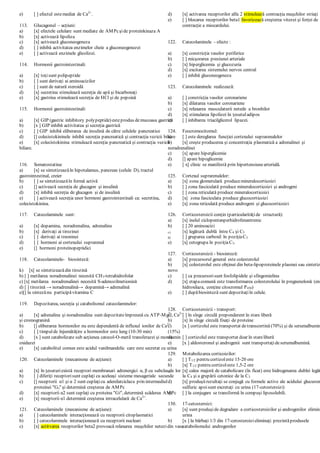 e) [ ] efectul estemediat de Ca2+
.
113. Glucagonul – acţiuni:
a) [x] efectele celulare sunt mediate de AMPcşide proteinkinaza A
b) [x] activează lipoliza
c) [x] activează gluconeogeneza
d) [ ] inhibă activitatea enzimelor cheie a gluconeogenezei
e) [ ] activează enzimele glicolizei.
114. Hormonii gastrointestinali:
a) [x] toţisunt polipeptide
b) [ ] sunt derivaţi ai aminoacizilor
c) [ ] sunt de natură steroidă
d) [x] secretina stimulează secreţia de apă şi bicarbonaţi
e) [x] gastrina stimulează secreţia de HCl şi de pepsină
115. Hormonii gastrointestinali:
a) [x] GIP (gastric inhibitory polypeptide) esteprodus demucoasa gastrică
b) [x ] GIP inhibă activitatea şi secreţia gastrică
c) [ ] GIP inhibă eliberarea de insulină de către celulele pancreatice
d) [] colecistokininele inhibă secreţia pancreatică şi contracţia vezicii biliare
e) [x] colecistokinina stimulează secreţia pancreatică şi contracţia vezicii
biliare.
116. Somatostatina:
a) [x] se sintetizeazăîn hipotalamus, pancreas (celule D), tractul
gastrointestinal, creier
b) [ ] se sintetizeazăîn formă activă
c) [] activează secreţia de glucagon şi insulină
d) [x] inhibă secreţia de glucagon şi de insulină
e) [ ] activează secreţia unor hormoni gastrointestinali ca: secretina,
colecistokinina.
117. Catecolaminele sunt:
a) [x] dopamina, noradrenalina, adrenalina
b) [x] derivaţi ai tirozinei
c) [ ] derivaţi ai treoninei
d) [ ] hormoni ai cortexului suprarenal
e) [] hormoni proteinopeptidici
118. Catecolaminele- biosinteză:
k) [x] se sintetizeazădin tirozină
b) [ ] metilarea noradrenalinei necesită CH3-tetrahidrofolat
c) [x] metilarea noradrenalinei necesită S-adenozilmetionină
d) [ ] tirozină → noradrenalină→ dopamină→ adrenalină
e)[] la sintezănu participăvitamina C
119. Depozitarea, secreţia şi catabolismul catecolaminelor:
a) [x] adrenalina şi noradrenalina sunt depozitateîmpreună cu ATP-Mg2+
, Ca2+
şi cromogranină
b) [] eliberarea hormonilor nu este dependentă de influxul ionilor de Ca2+
c) [ ] timpulde înjumătăţire a hormonilor este lung (10-30 min)
d) [x ] sunt catabolizate sub acţiunea catecol-O-metil transferazei şi monoamin
oxidazei
e) [x] catabolitul comun este acidul vanilmandelic care este secretat cu urina
120. Catecolaminele (mecanisme de acţiune):
a) [x] în ţesuturiexistă receptori membranari adrenergici α, β cu subclasele lor
b) [ ] diferiţi receptorisunt cuplaţi cu aceleaşi sisteme mesageriale secunde
c) [] receptorii α1 şi α 2 sunt cuplaţicu adenilatciclaza prin intermediul
proteinei "Gs" şi determină creşterea de AMPc
d) [x] receptorii α2 sunt cuplaţi cu proteina "Gi", determină scăderea AMPc
e) [x] receptorii α1 determină creşterea intracelulară de Ca2+
.
121. Catecolaminele (mecanisme de acţiune):
a) [ ] catecolaminele interacţionează cu receptorii citoplasmatici
b) [ ] catecolaminele interacţionează cu receptorii nucleari
c) [x] actitvarea receptorilor beta2 provoacă relaxarea muşchilor netezidin vase
d) [x] activarea receptorilor alfa 2 stimulează contracţia muşchilor striaţi
e) [ ] blocarea receptorilor beta1 favorizează creşterea vitezei şi forţei de
contracţie a miocardului.
122. Catecolaminele - efecte :
a) [x] constricţia vaselor periferice
b) [ ] micşorarea presiunei arteriale
c) [x] hiperglicemia şi glucozuria
d) [x] excitarea sistemului nervos central
e) [ ] inhibă gluconeogeneza
123. Catecolaminele realizează:
a) [ ] constricţia vaselor coronariene
b) [x] dilatarea vaselor coronariene
c) [x] relaxarea musculaturii netede a bronhilor
d) [x] stimularea lipolizei în ţesutuladipos
e) [ ] inhibarea triacilglicerol lipazei.
124. Feocromocitomul:
a) [ ] este dereglarea funcţiei cortexului suprarenalelor
b) [x] creşte producerea şi concentraţia plasmatică a adrenalinei şi
noradrenalinei
c) [x] apare hiperglicemie
d) [] apare hipoglicemie
e) [ x] clinic se manifestă prin hipertensiunearterială.
125. Cortexul suprarenalelor:
a) [x] zona glomerulară producemineralocorticoizi
b) [ ] zona fasciculată produce mineralocorticoizi şi androgeni
c) [ ] zona reticulată produce mineralocorticoizi
d) [x] zona fasciculata produce glucocorticoizi
e) [x] zona reticulată produce androgeni şi glucocorticoizi
126. Corticosteroizii conţin (particularităţide structură):
a) [x] inelul ciclopentanperhidrofenantrenic
b) [ ] 20 aminoacizi
c) [x] legătură dublă între C4 şi C5
d) [ ] gruparea carboxil în poziţiaC3
e) [x] cetogrupa în poziţiaC3.
127. Corticosteroizii - biosinteză:
a) [x] precursorul general este colesterolul
b) [x] colesterolul este obţinut din beta-lipoproteinele plasmei sau sintetiz
novo
c) [ ] ca precursorisunt fosfolipidele şi sfingomielina
d) [x] etapacomună este transformarea colesterolului în pregnenelonă (enz
hidroxilaza, conţine citocromul P450)
e) [ ] dupăbiosinteză sunt depozitaţiîn celule.
128. Corticosteroizii - transport:
a) [ ] în sînge circulă preponderent în stare liberă
b) [x] în sînge circulă fixaţi de proteine
c) [x ] cortizolul este transportat detranscortină (70%) şi de serumalbumin
(15%)
d) [ ] cortizolul este transportat doar în stareliberă
e) [x ] aldosteronul şi androgenii sunt transportaţideserumalbumină.
129. Metabolizarea corticoizilor:
a) [ ] T1/2 pentru cortizoleste 15-20 ore
b) [x] T1/2 pentru cortizoleste 1,5-2 ore
c) [x] calea majoră de catabolizare (în ficat) este hidrogenarea dublei legăt
la C4 şi a grupării cetonice de la C3
d) [x] produşiirezultaţi se conjugă cu formele active ale acidului glucuron
sulfuric apoisunt excretaţi cu urina (17-cetosteroizi)
e) [ ] la conjugare se transformă în compuşi liposolubili.
130. 17-cetosteroizi:
a) [x] sunt produşide degradare a corticosteroizilor şi androgenilor elimina
urina
b) [x ] la bărbaţi 1/3 din 17-cetosteroizieliminaţi prezintăprodusele
catabolismului androgenilor
 