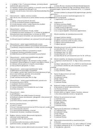 c) [ ] la bărbaţi 1/3 din 17-cetosteroizieliminaţi prezintăprodusele
catabolismului glucocorticoizilor
d) [x] majorarea excreţiei acestor cataboliţi se constatăîn tumori ale testiculilor
şi a cortexului suprarenal (cca 600/mg/24 ore)
e) [] excreţii crescute însoţesc tireotoxicoza, hipofuncţiaadenohipofizei, boala
Addison.
131. Glucocorticoizii – reglarea sintezeişi secreţiei:
a) [x]în stări de stres, sistemul nervos central mediază secreţia corticoliberinei şi
ACTH-ului
b) [ ] reglarea se bazează peefectele alosterice
c) [x] ACTH-ulstimulează formarea pregnenalonului
d) [x ] nivelul plasmatic suferă o variaţie diurnă (ritm circadian)
e) [] depind de cantitatea potasiuluiplasmatic.
132. Glucocorticoizii – acţiuni:
a) [x] acţionează prin mecanismul citozolic -nuclear
b) [ ] stimulează activitatea fosfolipazei"C" cu formare de diacilgliceroli
c) []stimulează activitatea adenilatciclazei cu formare de AMPc
d) [ x] utilizează receptori intracelulari care acţionează la nivelul genomului
uman
e) [] utilizează receptorii membranari care acţionează la nivelul genomului
uman .
133. Glucocorticoizii - acţiuni asuprametabolismului proteic:
a) [x] stimulează biosinteza ARNm şi a proteinelor în ficat şi rinichi
b) [ ] accelerează transportulaminoacizilor în celulele ţesutuluimuscular şi
limfoid
c) [x] inhibă biosinteza ARNmşi a proteinelor în muşchi
d) [ ] accelerează biosinteza proteinelor în muşchi
e) [x] inhibă biosinteza ARNmşi a proteinelor în ţesutullimfoid.
134. Glucocorticoizii - acţiuni asuprametabolismului glucidic:
a) [] activează glicogensintaza în ficat
b) [x ] stimulează gluconeogeneza din aminoacizi în ficat şi rinichi
c) [] accelerează transportulglucozei în muşchi, ţesut adipos şi limfoid
d) [x ] diminuă utilizarea glucozei în muşchi şi ţesutuladipos
e) [] creşte producerea glicogenului în muşci.
135. Glucocorticoizii - acţiuni asuprametabolismului lipidic:
a) [] inhibă lipoliza în ţesutuladipos al membrelor
b) [ x] în organele centrale (faţă, trunchi) favorizează depunerea de lipide
c) [x] provoacă mobilizarea grăsimilor de la extremităţi
d) [ ] cetogeneza este inhibată complet
e) [] scade cantitatea acizilor graşi liberi în sînge
136. Glucocorticoizii - acţiuni asuprametabolismului ţesutuluiosos:
a) [] stimulează biosinteza ARNm
b) [ ] accelerează biosinteza proteinelor
c) [x] inhibă biosinteza proteinelor
d) [x ] sporesceliminarea Ca şi a fosfaţilor din oase în sînge
e) [x] producosteoporoză
137. Glucocorticoizii - efecte:
a) [x antiinflamator
b) [ x] în concentraţii mari inhibă formarea de anticorpi
c) [x] facilitează acţiunea catecolaminelor, glucagonului (efect permisiv)
d) [ ] hipoglicemiant
e) [] activează sintezaşi secreţia prostaglandinelor.
138. Hormonii mineralocorticoizi:
a) [x] sunt C21 steroizi
b) [ ] la om 11-dezoxicorticosteronul este de 30-50 ori mai activ ca aldosteronul
c) [x] se sintetizeazădin colesterol
d) [ ] se sintetizeazădin fenilalanină şi tirozină
e) [] mecanismul de acţiune e membrano-intracelular.
139. Reglarea sintezeişi secreţiei aldosteronului depinde de:
a) [x]sistemul renină-angiotensină
b) [ ] cantitatea ionilor de calciu plasmatic
c) [x] ACTH
d) [x ] cantitatea ionilor de potasiu şi sodiu plasmatic
e) []cantitatea ionului de magneziu plasmatic.
140. Reglarea sintezeişi secreţiei aldosteronului prin sistemul "renină-
angiotensină":
a) [ ] renina (R) este o enzimă proteolitică produsăde hepatocite
b) [x] renina este eliberată în sînge sub influenţa diferitor factori
(presiunea sîngelui, hipoxia renală, concentraţia de Na+
, Cl-
în plasmă
etc.)
c) [x] renina scindează un decapeptid din angiotensinogen generînd
angiotensina I
d) [x] enzima de conversie transformă angiotensina I în
angiotensină II (octapeptid)
e) [ ] angiotensina II estevasodilatator.
141. Angiotensina II:
a) [x] măreşte presiunea sângelui
b) [x] stimulează secreţia de aldosteron
c) [ ] inhibă secreţia de aldosteron
d) [ ] se formează direct din angiotensinogen
e) [ ] nu se supunedegradării sub acţiunea angiotensinasei.
142. Efectele metabolice ale mineralocorticosteroizilor:
a) [x] organul ţintăeste rinichiul
b) [x] reglează homeostazia hidrică şi electrolitică
c) [] reglează concentraţia ionilor de calciu şi fosfor
d) [ ] reglează sintezaparathormonului
e) [ ] reglează glicemia.
143. Mineralocorticoizii la nivelul rinichilor favorizează:
a) [x] reabsorbţia Na+
, Cl-
şi a apei
b) [ ] eliminarea de Na+
, Cl-
şi apă
c) [x] eliminarea de K+
, H+
, NH4
+
d) [ ] reabsorbţia de K+
, H+
, NH4
+
e) [x] reabsorbţia de Na+
prin mecanismul activ Na+
/K+
-ATP-aza.
144. Efectele metabolice ale mineralocorticosteroizilor:
a) [ ] majorează concentraţia de K+
în sînge şi reduce concentraţia
de Na+
, Cl-
b) [x] măresc reabsorbţia de Na+
, Cl-
şi HCO3-
în tubii distali renali
c) [x] accelerează schimbul de sodiu extracelular cu potasiu
intracelular
d) [] scade reabsorbţia apei
e) [ ] creşte eliminarea sodiului.
145. Excesul de glucocorticoizi provoacă:
a) [ ] sindromul Conn
b) [x] sindromul Cushing
c) [] boala Addison
d) [] sindromul Turner
e) [ ] sindromul Marfan.
146. Sindromul Cushing se caracterizează prin:
a) [] hiposecreţia, în special a glucocorticoizilor
b) [ x] obezitatecentripetă
c) [x] apariţia hipertoniei, osteoporozei
d) [x] piele subţire cu vergeturi violacee, hirsutism, amenoree
e) [ ] dezvoltarea diabetului steroid cu hipoglicemie.
147. Deficitul de corticosteroizi provoacă:
a) [ ] sindromul Conn
b) [] sindromul Cushing
c) [x] boala Addison
d) [] sindromul Turner
e) [ ] sindromul Marfan.
148. Hipersecreţia de aldostereon se întîlneşte în:
a) [x ] sindromul Conn
b) [x] sindromul Cushing
c) [] boala Addison
d) [] sindromul Turner
e) [ ] sindromul Marfan.
149. Hiposecreţia corticosteroizilor se caracterizează prin:
a) [] obezitate
b) [ ] creşterea conţinutului de Na+
, Cl-
, apăşi scaderea K+
în sânge
c) [x] scaderea conţinutului de Na+
, Cl-
şi creşterea K+
în sânge
d) [] hiperglicemie, glucozurie
 