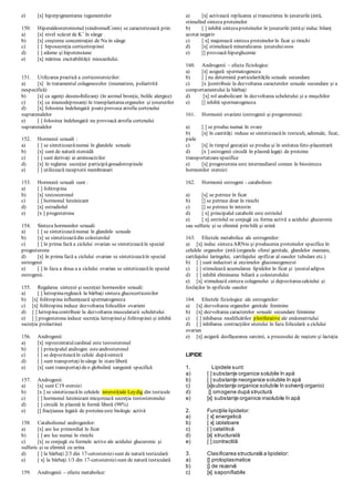 e) [x] hiperpigmentarea tegumentelor
150. Hiperaldosteronismul (sindromulConn) se caracterizează prin:
a) [x] nivel scăzut de K+
în sânge
b) [x] creşterea concentraţiei de Na in sânge
c) [ ] hiposecreţia corticotropinei
d) [ ] edeme şi hipotensiune
e) [x] mărirea excitabilităţii miocardului.
151. Utilizarea practică a corticosteroizilor:
a) [x] în tratamentul colagenozelor (reumatism, poliartrită
nespecifică)
b) [x] ca agenţi desensibilizanţi (în astmul bronţic, bolile alergice)
c) [x] ca imunodepresanţi în transplantareaorganelor şi ţesururilor
d) [x] folosirea îndelungată poateprovoca atrofia cortexului
suprarenalelor
e) [ ] folosirea îndelungată nu provoacă atrofia cortexului
suprarenalelor
152. Hormonii sexuali :
a) [ ] se sintetizeazănumai în glandele sexuale
b) [x] sunt de natură steroidă
c) [ ] sunt derivaţi ai aminoacizilor
d) [x] în reglarea secreţiei participăgonadotropinele
e) [ ] utilizează receptorii membranari
153. Hormonii sexuali sunt :
a) [ ] folitropina
b) [x] testosteronul
c) [ ] hormonul luteinizant
d) [x] estradiolul
e) [x ] progesterona
154. Sinteza hormonilor sexuali:
a) [ ] se sintetizeazănumai în glandele sexuale
b) [x] se sintetizeazădin colesterolul
c) [ ] în prima fază a ciclului ovarian se sintetizeazăîn special
progesterona
d) [x] în prima fază a ciclului ovarian se sintetizeazăîn special
estrogenii
e) [ ] în faza a doua a a ciclului ovarian se sintetizeazăîn special
estrogenii.
155. Regalarea sintezei şi secreţiei hormonilor sexuali:
a) [ ] lutropinareglează la bărbaţi sinteza glucocorticoizilor
b) [x] folitropina influenţează spermatogeneza
c) [x] folitropina induce dezvoltarea foliculilor ovarieni
d) [ ] lutropinacontribuie la dezvoltarea musculaturii scheletului
e) [ ] progesterona induce secreţia lutropineişi folitropinei şi inhibă
secreţia prolactinei
156. Androgenii:
a) [x] reprezentatulcardinal este testosteronul
b) [ ] principalul androgen esteandrosteronul
c) [ ] se depoziteazăîn celule dupăsinteză
d) [ ] sunt transportaţiîn sânge în stareliberă
e) [x] sunt transportaţideo globulină sanguină specifică
157. Androgenii:
a) [x] sunt C19 steroizi
b) [x ] se sintetizeazăîn celulele interstiţiale Leydig din testicule
c) [ ] hormonul luteinizant micşorează secreţia testosteronului
d) [ ] circulă în plasmă în formă liberă (98%)
e) [] fracţiunea legată de proteineeste biologic activă
158. Catabolismul androgenilor:
a) [x] are loc primordial în ficat
b) [ ] are loc numai în rinichi
c) [x] se conjugă cu formele active ale acidului glucuronic şi
sulfuric şi se elimină cu urina
d) [ ] la bărbaţi 2/3 din 17-cetosteroizisunt de natură testiculară
e) [ x] la bărbaţi 1/3 din 17-cetosteroizisunt de natură testiculară
159. Androgenii – efecte metabolice:
a) [x] activează replicarea şi transcrierea în ţesuturile ţintă,
stimulînd sinteza proteinelor
b) [ ] inhibă sintezaproteinelor în ţesuturile ţintăşi induc bilanţ
azotat negativ
c) [ x] majorează sinteza proteinelor în ficat şi rinichi
d) [x] stimulează mineralizarea ţesutuluiosos
e) [] provoacă hiperglicemie
160. Androgenii – efecte fiziologice:
a) [x] asigură spermatogeneza
b) [ ] nu determină particularităţile sexuale secundare
c) [x ]contribuie la dezvoltarea caracterelor sexuale secundare şi a
comportamentului la bărbaţi
d) [x] rol anabolizant în dezvoltarea scheletului şi a muşchilor
e) [] inhibă spermatogeneza
161. Hormonii ovarieni (estrogenii şi progesterona):
a) [ ] se producnumai în ovare
b) [x] în cantităţi reduse se sintetizeazăîn testiculi, adrenale, ficat,
piele
c) [x] în timpul gestaţiei se producşi în unitatea feto-placentară
d) [x ] estrogenii circulă în plasmă legaţi de proteine
transportatoarespecifice
e) [x] progesterona este intermediarul comun în biosinteza
hormonilor steroizi
162. Hormonii estrogeni - catabolism:
a) [x] se petrece în ficat
b) [] se petrece doar în rinichi
c) [] se petrece în intestin
d) [ x] principalul catabolit este estriolul
e) [ x] estriolul se conjugă cu forma activă a acidului glucuronic
sau sulfuric şi se elimină prin bilă şi urină
163. Efectele metabolice ale estrogenilor:
a) [x] induc sintezaARNm şi producerea proteinelor specifice în
celulele organelor ţintă (organele sferei genitale, glandelor mamare,
cartilajului laringelui, cartilajului epifizar al oaselor tubulare etc.)
b) [ ] sunt inductori ai enzimelor gluconeogenezei
c) [ ] stimulează acumularea lipidelor în ficat şi ţesutuladipos
d) [ ] inhibă eliminarea biliară a colesterolului
e) [x] stimulează sinteza colagenului şi depozitareacalciului şi
fosfaţilor în epifizele oaselor
164. Efectele fiziologice ale estrogenilor:
a) [x] dezvoltarea organelor genitale feminine
b) [x] dezvoltarea caracterelor sexuale secundare feminine
c) [ ] inhibarea modificărilor ploriferative ale endometriului
d) [ ] inhibarea contracţiilor uterului în faza foliculară a ciclului
ovarian
e) [x] asigură desfăşurarea sarcinii, a procesului de naştere şi lactaţia
LIPIDE
1. Lipidele sunt:
a) [ ] substanţe organice solubile în apă
b) [ ] substanţe neorganice solubile în apă
c) [x]substanţe organice solubile în solvenţi organici
d) [] omogene după structură
e) [x] substanţe organice insolubile în apă
2. Funcţiile lipidelor:
a) [ x] energetică
b) [ x] izolatoare
c) [ ] catalitică
d) [x] structurală
e) [ ] contractilă
3. Clasificarea structurală a lipidelor:
a) [] protoplasmatice
b) [] de rezervă
c) [x] saponifiabile
 