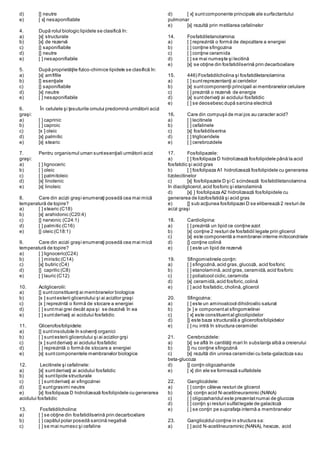 d) [] neutre
e) [ x] nesaponifiabile
4. După rolul biologic lipidele se clasifică în:
a) [x] structurale
b) [x] de rezervă
c) [] saponifiabile
d) [] neutre
e) [ ] nesaponifiabile
5. După proprietăţile fizico-chimice lipidele se clasifică în:
a) [x] amfifile
b) [] esenţiale
c) [] saponifiabile
d) [x] neutre
e) [ ] nesaponifiabile
6. În celulele şi ţesuturile omului predomină următorii acizi
graşi:
a) [ ] caprinic
b) [ ] caproic
c) [x ] oleic
d) [x] palmitic
e) [x] stearic
7. Pentru organismul uman suntesenţiali următorii acizi
graşi:
a) [ ] lignoсeric
b) [ ] oleic
c) [ ] palmitoleic
d) [x] linolenic
e) [x] linoleic
8. Care din acizii graşi enumeraţi posedă cea mai mică
temperatură de topire?
a) [ ] stearic (С18)
b) [x] arahidonic (С20:4)
c) [] nervonic (С24:1)
d) [ ] palmitic (С16)
e) [] oleic (С18:1)
9. Care din acizii graşi enumeraţi posedă cea mai mică
temperatură de topire?
a) [ ] lignoceric(C24)
b) [ ] miristic (C14)
c) [x] butiric (C4)
d) [] caprilic (C8)
e) [ ] lauric (C12)
10. Acilglicerolii:
a) [] suntconstituenţi ai membranelor biologice
b) [x ] suntesterii glicerolului şi ai acizilor graşi
c) [x ] reprezintă o formă de stocare a energiei
d) [ ] suntmai grei decât apa şi se dezolvă în ea
e) [ ] suntderivaţi ai acidului fosfatidic
11. Glicerofosfolipidele:
a) [] suntinsolubile în solvenţi organici
b) [ ] suntesterii glicerolului şi ai acizilor grşi
c) [x ] suntderivaţi ai acidului fosfatidic
d) [ ] reprezintă o formă de stocare a energiei
e) [x] suntcomponentele membranelor biologice
12. Lecitinele şi cefalinele:
a) [x] suntderivaţi ai acidului fosfatidic
b) [x] suntlipide structurale
c) [ ] suntderivaţi ai sfingozinei
d) [] suntgrasimi neutre
e) [x] fosfolipaza D hidrolizează fosfolipidele cu generarea
acidului fosfatidic
13. Fosfatidilcholina:
a) [ ] se obţine din fosfatidilserină prin decarboxilare
b) [ ] capătul polar posedă sarcină negativă
c) [ ] se mai numesc şi cefaline
d) [ x] suntcomponente principale ale surfactantului
pulmonar
e) [x] rezultă prin metilarea cefalinelor
14. Fosfatidiletanolamina:
a) [ ] reprezintă o formă de depozitare a energiei
b) [ ] conţine sfingozina
c) [ ] conţine ceramida
d) [ ] se mai numeşte şi lecitină
e) [x] se obţine din fosfatidilserină prin decarboxilare
15. 446) Fosfatidilcholina şi fosfatidiletanolamina:
a) [ ] suntreprezentanţi ai ceridelor
b) [x] suntcomponenţii principali ai membranelor celulare
c) [ ] prezintă o rezervă de energie
d) [x] suntderivaţi ai acidului fosfatidic
e) [ ] se deosebesc după sarcina electrică
16. Care din compuşii de mai jos au caracter acid?
a) [ ] lecitinele
b) [ ] cefalinele
c) [x] fosfatidilserina
d) [ ] trigliceridele
e) [ ] cerebrozidele
17. Fosfolipazele:
a) [ ] fosfolipaza D hidrolizează fosfolipidele până la acid
fosfatidic şi acid gras
b) [ ] fosfolipaza A1 hidrolizează fosfolipidele cu generarea
lizolecitinelor
c) [x] fosfolipazele D şi C scindează fosfatidiletanolamina
în diacilglicerol,acid fosforic şi etanolamină
d) [x] ] fosfolipaza A2 hidrolizează fosfolipidele cu
generarea de lizofosfatidă şi acid gras
e) [] sub acţiunea fosfolipazei D se eliberează 2 resturi de
acizi graşi
18. Cardiolipina:
a) [ ] prezintă un lipid ce conţine azot
b) [x] conţine 2 resturi de fosfatidil legate prin glicerol
c) [x] este componentă a membranei interne mitocondriale
d) [] conţine colină
e) [ ] este un lipid de rezervă
19. Sfingomielinele conţin:
a) [ ] sfingozină,acid gras,glucoză, acid fosforic
b) [ ] etanolamină,acid gras,ceramidă, acid fosforic
c) [ ] polialcool ciclic,ceramida
d) [x] ceramidă,acid fosforic,colină
e) [ ] acid fosfatidic,cholină,glicerol
20. Sfingozina:
a) [ ] este un aminoalcool dihidroxilic saturat
b) [x ] e componental sfingomielinei
c) [ x] este constituental glicolipidelor
d) [] este baza structurală a glicerofosfolipidelor
e) [ ] nu intră în structura ceramidei
21. Cerebrozidele:
a) [x] se află în cantităţi mari în substanţa albă a creierului
b) [] nu conţine sfingozină
c) [x] rezultă din unirea ceramidei cu beta-galactoza sau
beta-glucoza
d) [] conţin oligozaharide
e) [ x] din ele se formează sulfatidele
22. Gangliozidele:
a) [ ] conţin câteva resturi de glicerol
b) [x] conţin acid N-acetilneuraminic (NANA)
c) [ ] oligozaharidul este prezentatnumai de glucoza
d) [ ] conţin şi resturi sulfatlegate de galactoză
e) [ ] se conţin pe suprafaţa internă a membranelor
23. Gangliozidul conţine in structura sa:
a) [ ] acid N-acetilneuraminic (NANA), hexoze, acid
 