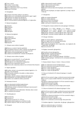 a) [ ] este o cetoză
b) [ ] conţine 5 atomi chirali
c) [ ] este componentă a DNA
d) [x] estecomponentă a NAD+
-lui şi FAD-lui
e) [x] poatefi fosforilată
18. Homoglicanii:
a) [ ] unitatea structurală a celulozei estemaltoza
b) [x] celuloza esteo polizaharidă predominantă în regnul vegetal
c) [x] amidonul este alcătuit din alfa-glucoză
d) [ ] glicogenul estealcătuit din beta-glucoză
e) [ ] în structuracelulozei predomină legăturile α-1,6-glicozidice
19. Selectaţi homoglicanii:
a) [ ] heparina
b) [x] amidonul
c) [ ] manoza
d) [x] celuloza
e) [x] glicogenul
20. Selectaţi heteroglicanii:
a) [ ] amilopectina
b) [x] acidul hialuronic
c) [ ] maltoza
d) [x] keratan sulfaţii
e) [x] heparina
21. Afirmaţii corecte referitor la glucide:
a) [x] lactoza se conţine în laptele mamiferelor
b) [ ] prin hidroliza lactozei se obţin 2 molecule de alfa-galactoză
c) [x] ambele hexoze din lactoză sunt în formă piranozică
d) [ ] zaharoza esteprincipalul glucid din sânge
e) [ ] zaharoza este alcătuită din 2 molecule de alfa-glucoză
22. Afirmaţii corecte referitor la glucide:
a) [ ] glucoza nu poateforma O-, S- sau N-glicozide
b) [x] glucoza intră în componenţa lactozei
c) [ ] beta-glucoza estecomponentă a amilopectinei
d) [ ] fructozaeste componentă a lactozei
e) [x] fructozadin componenţazaharozei este în formă de beta-furanoză
23. Digestia glucidelor:
a) [x] amilaza salivară şi cea pancreatică scindează legăturile α-1,4-
glicozidice din polizaharide
b) [x] sub acţiunea amilazelor din amidon se obţine maltoză,
maltotrioză, α-dextrine
c) [ ] amilaza salivară scindează amidonul până la glucoză
d) [ ] dizaharidazele nu posedă specificitate de substrat
e) [ ] celuloza este scindată de amilaza pancreatică
24. Intoleranţa la lactoză:
a) [ ] este determinată de deficitul galactokinazei
b) [x] estedeterminată de deficitul de lactază
c) [x] deficienţa enzimei ce determină intoleranţa la lactoză poatefi
moştenită şi dobândită
d) [x] se manifestă prin dureri abdominale, flatulenţă, diaree cronică
e) [ ] se manifestă prin cataractă
25. Absorbţiaglucozei:
a) [x] necesită Na+
b) [ ] necesită Ca2+
c) [x] necesită enzima Na+
,K+
-ATP-aza
d) [ ] implică antiportulglucozei şi al ionilor de sodiu
e) [ ] implică simportul ionilor de sodiu şi de potasiu
26. Glicogenul:
a) [x] se depoziteazăîn muşchii scheletici
b) [ ] se depoziteazăîn ţesutuladipos
c) [x] se depoziteazăîn ficat
d) [x] ficatul utilizează depozitele de glicogen pentru menţinerea
glicemiei
e) [ ] rezervele de glicogen pot asigura organismul cu energie timp de
15-20 zile
27. Glicogenoliza:
a) [x] este scindarea glicogenului
b) [ ] este scindarea glucozei
c) [ ] este un proces strict hidrolitic
d) [ ] decurge intens postprandial
e) [x] se activează în situaţii de stres, inaniţie
28. Glicogenoliza (reacţia catalizată de enzima glicogen fosforilaza):
a) [ ] glicogen n glucoze + H2O → glicogen n-1 glucoze + glucoza
b) [x] glicogen n glucoze + H3PO4 → glicogen n-1 glucoze + glucozo-1-fosfat
c) [ ] glicogen n glucoze + H3PO4 → glicogen n-1 glucoze + glucozo-6-fosfat
d) [x] glicogen fosforilaza scindează legăturile alfa-1,4-glicozidice
e) [ ] glicogen fosforilaza scindează legăturile alfa-1,6-glicozidice
29. Glicogen fosforilaza:
a) [x] este enzima reglatoare a glicogenolizei
b) [ ] este reglată doar prin fosforilare-defosforilare
c) [x] forma activă este cea fosforilată
d) [ ] scindează atât legăturile alfa-1,4-glicozidice, cât şi legăturile alfa-
1,6-glicozidice din glicogen
e) [ ] este activată de ATP
30. Reglarea hormonală a glicogenolizei:
a) [ ] insulina activează glicogenoliza
b) [x] adrenalina stimulează glicogenoliza
c) [ ] glucagonul inhibă glicogenoliza
d) [ ] insulina conduce la fosforilarea glicogen fosforilazei
e) [x] fosforilarea glicogen fosforilazei are loc sub acţiunea adrenalinei,
glucagonului
31. Reacţia chimică: Glucozo-1-fosfat ↔ Glucozo-6-fosfat:
a) [x] este catalizată de enzima fosfoglucomutaza
b) [ ] este catalizată de enzima glucozo-6-fosfat izomeraza
c) [ ] este o reacţie din glicoliză
d) [ ] este o reacţie din gluconeogeneză
e) [x] este o reacţie din glicogenoliză
32. Glucozo-6-fosfatul(G-6-P) obţinut din glicogen în muşchii
scheletici:
a) [ ] G-6-P estesecretat în sânge şi utilizat de ţesuturipentru energie
b) [ ] G-6-P se supunescindării hidrolitice sub acţiunea glucozo-6-
fosfatazei
c) [ ] glucoza obţinutăprin hidroliza G-6-P este secretată în sânge şi
utilizată de ţesuturipentru energie
d) [x] G-6-P se include în glicoliză
e) [x] G-6-P se utilizează ca sursă de energie pentru muşchi
33. Glucozo-6-fosfatul(G-6-P) obţinut din glicogen în ficat:
a) [ ] G-6-P estesecretat în sânge şi utilizat de ţesuturipentru energie
b) [x] G-6-P se supunescindării hidrolitice sub acţiunea glucozo-6-
fosfatazei
c) [x] glucoza obţinută prin hidroliza G-6-P este secretată în sânge şi
utilizată de ţesuturipentru energie
d) [ ] G-6-P se include în glicoliză în ficat
e) [ ] G-6-P se utilizează ca sursă de energie doar pentru ficat
34. Scindarea legăturilor 1,6-glicozidice din glicogen (glicogenoliza):
a) [ ] este catalizată de glucozo-6-fosfataza
b) [ ] este catalizată de glicogen fosforilaza
 