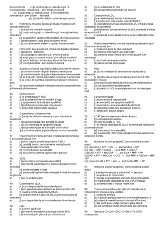 transportactiv c) [x] acizii graşi cu catenă lungă, 2-
monogliceride,colesterolul – prin difuzie micelară
d) [ ] acizii graşi cu catenă lungă, 2-monogliceride,
colesterolul – prin difuzie facilitată
e) [ ] acidul fosfatidic – prin transportpasiv
42. Referitor la micelele lipidice şi difuzia micelară sunt
corecte afirmatiile:
a) [ ] se absorb numai în duoden
b) [x] conţin acizi graşi cu catenă lungă, monogliceride şi
colesterol
c) [x] se absorb în spatiile intervilozitare la nivelul jejunului
d) [ ] conţin glicerol,acizi graşi cu catenă mică
e) [ ] suntsecretate în sistemul capilar al enterocitelor
43. Formele în care se absorb produsele digestiei lipidelor:
a) [ ] glicerolul - fosforilat
b) [ ] acizii graşi cu catenă mică - în formă activă
c) [x] acizii graşi cu catenă mare - prin difuzie micelară
d) [x] acidul fosforic - în formă de săruri de Na+ sau K+
e) [x] monogliceridele - prin difuzie micelară
44. Soarta produselor digestiei lipidelor absorbite în intestin:
a) [ ] sunteliminate în sînge în sistemul venei porta
b) [ ] sunteliminate în sînge la nivelul venelor hemoroidale
c) [x] se includ în resinteza lipidelor complexe în enterocite
d) [] se includ în resinteza lipidelor complexe în intestinul
gros
e) [x] lipidele resintetizate interacţionează cu apoproteinele
şi formează chilomicronii
45. Chilomicronii:
a) [] se sintetizează în ficat
b) [] se secretă din intestin directîn sînge
c) [ ] apoproteina de bază este apoB100
d) [ ] lipidul predominanteste colesterolul
e) [x ] trasportă trigliceridele exogene
46. Catabolismul chilomicronilor:
a) [x ] resturile chilomicronice se supun hidrolizei in
hepatocite
b) [ ] lipoproteinlipaza este activată de apoB
c) [ x] sunthidrolizaţi de lipoproteinlipaza
d) [ x] lipoproteinlipaza este activată de insulina
e) [] sunthidrolizaţi de trigliceridlipaza hormon sensibilă
47. Hiperchilomicronemia primară (hiperlipoproteinemie tip
I) se caracterizează prin:
a) [ ] valori majore de alfa-lipiproteine (HDL)
b) [x] cantităţi mari şi persistente de triacilgliceroli
c) [ ] ateroscleroză pronunţată
d) [x] risc înalt pentru pancreatite
e) [x] depuneri masive de trigliceride in ţesuturi
48. VLDL:
a) [ ] apoproteina principală este apoB48
b) [ ] reprezintă substratpentru trigliceridlipaza hormon-
sensibilă
c) [x] suntsintetizate în ficat
d) [x] transportă trigliceridele sintetizate în ficat din excesul
de glucide
e) [ ] au rol antiaterogen
49. Catabolismul VLDL:
a) [x ] suntdegradate de lipoproteinlipază
b) [ ] prin pierderea de colesterol se transformă în LDL
c) [] insulina inhibă catabolismul VLDL
d) [x] se transformă în plasmă în LDL prin acumulare de
colesterol
e) [] suntdegradate de lecitincolesterolacil transferază
50. LDL :
a) [x ] contin apoB100
b) [ x] procentul colesterolului atinge cota de 45%
c) [ ] se formează în plasmă din chilomicroni
d) [] se sintetizează în ficat
e) [x] transportă colesterolul spre tesuturi
51. Catabolismul LDL :
a) [] se catabolizează numai în enterocite
b) [ x] are loc prin intermediul receptorilor B,E
c) [x ] colesterolul furnizatcelulelorde LDL inhibă sinteza
endogenă de colesterol
d) [] colesterolul furnizatcelulelor de LDL activează sinteza
receptorilor B,E
e) [ ] activează enzima beta-hidroxi beta-metilglutaril-CoA
reductaza
52. Hipercolesterolemia primară (hiperlipoproteidemia tipul
II) se caracterizează prin:
a) [ ] niveluri majore de HDL circulant
b) [x] conţinutcrescutde LDL plasmatic
c) [x] activarea beta-hidroxi-beta-metil-glutaril-CoA
reductazei
d) [ ] risc înalt pentru pancreatite
e) [x] ateroscleroză pronunţată.
53. HDL:
a) [x ] suntsintetizate ăi secretate de hepatocite şi
enterocite
b) [x ] lecitincolesterolacil transferaza transformă HDL
discoidale in mature
c) [] transportă colesterolul spre tesuturile extrahepatice
d) [] suntlipoproteine proaterogene
e) [ ] subiecţii cu HDL majoratprezintă un risc aterogen
înalt
54. Lipoproteinlipaza:
a) [ ] este o enzimă intracelulară
b) [ ] este activată de apoproteina B100
c) [ ] substratul ei este colesterolul esterificat
d) [x] apoproteina CIIeste activatorul enzimei
e) [ ] lipseşte în ţesutul adipos
55. LCAT (lecitincolesterolacil transferaza):
a) [] scindează trigliceridele
b) [x] este asociată cu HDL
c) [ ] în reacţia catalizată de LCAT se formează lizolecitină
şi colesterol liber
d) [x] favorizează formarea HDL
e) [x] insuficienţa LCATmicsorează conţinutul esterilor de
colesterol în HDL
56. Activarea acizilor graşi (AG) (beta-oxidarea acizilor
graşi):
a) [ ] carnitina + ATP + AG → acilcarnitina + ADP
b) [ ] AG + ATP + biotina → acil-AMP + biotin-P
c) [x] AG + ATP + HS-CoA → acil-CoA + AMP + PP
d) [] AG + ATP + HSCOA + H2O → acil-AMP + HSCoA + AMP
+2P
e) [ ] coenzima Q + ATP + AG → acil-CoQ+AMP + 2P
57. Activarea acizilor graşi (AG) (beta-oxidarea acizilor
graşi):
a) [ x] este prima etapă a oxidării AG în ţesuturi
b) [ ] se petrece în mitocondrii
c) [ ] reacţia este catalizată de acetil-CoA carboxilază
d) [x] reacţia este catalizată de acil-CoA sintetaza
e) [] activarea este o reacţie reversibila
58. Transportul acizilor graşi (AG) din citoplasmă în
mitocondrii în procesul beta-oxidării:
a) [ ] necesită energie
b) [x] în proces participă carnitin-acil-transferazele Işi II
c) [x] sistemul-navetă transportă numai AG activaţi
d) [ ] AG pot fi transportaţi numai în stare liberă
e) [x] AG sunttransportaţi în formă de acil-carnitină
59. Structura (CH)3N+-CH2 -CHOH-CH2 -COO-
corespunde:
 