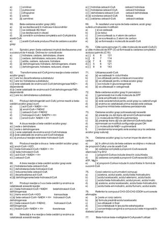 a) [ ] ornitinei
b) [ ] putrescinei
c) [ ] sfingozinei
d) [] colinei
e) [x] carnitinei
60. Beta-oxidarea acizilor graşi (AG):
a) [x] se desfasoară în matricea mitocondriilor
b) [ ] se oxidează AG liberi
c) [ ] se desfasoară in citozol
d) [x] constă în scindarea completă a acil-CoApână la
acetil-CoA
e) [ ] acetil-CoA este produsul final de oxidare a acizilor
graşi
61. Spirala Lynen (beta-oxidarea) implică desfasurarea unei
succesiuni de 4 reacţii. Ordinea lor corectă este:
a) [ ] hidratare,oxidare, dehidratare,clivare
b) [ ] oxidare, dehidratare,reducere,clivare
c) [ ] aditie, oxidare, reducere,hidratare
d) [x] dehidrogenare,hidratare,dehidrogenare,clivare
e) [ ] dehidrogenare,hidratare,reducere,clivare
62. Transformarea acil-CoA(prima reacţie a beta-oxidarii
acizilor graşi):
a) [ ] are loc decarboxilarea substratului
b) [ ] are loc hidratarea substratului
c) [] este catalizată de enzima acil-CoA dehidrogenaza NAD+-
dependentă
d) [x ] este catalizată de enzima acil-CoA dehidrogenaza FAD-
dependentă
e) [ ] are loc dehidratarea substratului
63. Produşii dehidrogenării acil-CoA( primei reactii a beta-
oxidării acizilor graşi) sunt:
a) [ ] acil-CoA + NADH + H+
b) [x] enoil-CoA+ FADH2
c) [ ] cetoacil-CoA + FADH2
d) [ ] hidroxiacil-CoA+ NADPH + H+
e) [ ] enoil-CoA+ NADH + H+
64. A doua reacţie a beta-oxidării acizilor graşi:
a) [ ] este o dehidratare
b) [ ] este o dehidrogenare
c) [x ] este catalizată de enzima enoil-CoA hidrataza
d) [] este catalizată de enzima acil-CoA hidrataza
e) [ x] produsul reacţiei este beta-hidroxiacil-CoA
65. Produsul reacţiei a doua a beta-oxidării acizilor graşi:
a)[ ] enoil-CoA+ H2O
b) [ ] beta-hidroxiacil-CoA+ NADH + H+
c) [x] beta-hidroxiacil-CoA
d) [ ] acil-CoA + NADH + H+
e) [ ] cetoacil-CoA
66. A treia reacţie a beta-oxidării acizilor graşi este:
a) [ ] hidratarea beta-cetoacil-CoA
b) [ ] dehidratarea beta-hidroxiacil-CoA
c) [ ] reducerea beta-cetoacil-CoA
d) [ ] decarboxilarea acil-CoA
e) [x] dehidrogenarea beta-hidroxiacil-CoA
67. Produşii reacţiei a 3-a a beta-oxidării şi enzima ce
catalizează această reacţie:
a) [ ] beta-hidroxiacil-CoA+ NADH betahidroxiacil-CoA
dehidrogenaza
b) [ ] trans-enoil-CoA+ H2O transacilaza
c) [x] beta-cetoacil-CoA+ NADH + H+ hidroxiacil-CoA
dehidrogenaza
d) [ ] beta-oxoacil-CoA + FADH2, hidroxiacil-CoA
dehidrogenaza
e) [ ] tioacil-CoA + NADH + H+ tioesteraza
68. Selectaţi a 4-a reacţie a beta-oxidării şi enzima ce
catalizează această reacţie:
a) [ ] hidroliza cetoacil-CoA cetoacil hidrolaza
b) [ ] hidratarea cetoacil-CoA cetoacil hidrataza
c) [ ] dehidratara cetoacil-CoA cetoacil dehidrataza
d) [x] scindarea cetoacil-CoA tiolaza
e) [ ] oxidarea cetoacil-CoA cetoacil oxidaza
69. În rezultatul unei spire de beta-oxidare,acizii graşi
suferă urmatoarele modificări:
a) [ x] se oxidează
b) [] se reduc
c) [ ] se scurtează cu 4 atomi de carbon
d) [x] se scurtează cu 2 atomi de carbon
e) [x] se formează o moleculă de acetil-CoA
70. Câte spire parcurge (1),câte molecule de acetil-CoA(2)
şi câte molecule de ATP (3) se formează la oxidarea completă a
acidului palmitic (C16):
a) [ ] 6 8 131
b) [] 6 7 114
c) [x] 7 8 130
d) [ ] 5 6 121
e) [ ] 8 9 143
71. Utilizarea acetil-CoA:
a) [x] se oxidează în ciclul Krebs
b) [ ] se utilizează pentru sinteza aminoacizilor
c) [x] se utilizează pentru sinteza acizior graşi
d) [ ] se include in gluconeogeneză
e) [x] se utilezează in cetogeneză
72. Beta-oxidarea acizilor graşi în peroxizomi:
a) [ ] generează mai multe molecule de ATP
b) [x] este amplificată in diabet
c) [x] este caracteristică pentru acizii graşi cu catenă lungă
d) [x] enzima ce catalizează prima reacţie este oxidaza
e) [ ] aspirina inhibă beta-oxidarea peroxizomala
73. Oxidarea acizilor graşi polinesaturaţi necesită:
a) [x] prezenţa cis-Δ3-trans-Δ2-enoil-CoA-izomerazei
b) [ ] o moleculă de HSCoA suplimentara
c) [x] prezenţa trans-Δ2-cis-Δ4-dienoil-CoA-reductazei
d) epimerazei ce modifică configuraţia grupei OH
e) [ ] o moleculă de NAD+ suplimentară
f) [ ] randamentul energetic este acelaşi ca şi la oxidarea
acizilor graşi saturaţi
74. Oxidarea acizilor graşi cu numar impar de atomi de
carbon:
a) [x] în ultimul ciclu de beta-oxidare se obţine o molecuă
de propionil-CoAşi una de acetil-CoA
b) [x] oxidarea completă a propionil-CoAnecesită
vitaminele H şi B12
c) [ ] propionil-CoAse include directîn ciclul Krebs
d) [x] oxidarea completă a propionil-CoAnecesită CO2,
ATP, Mg2+
e) [ x] propionil-CoAse include în ciclul Krebs în formă de
succinil-CoA
75. Corpii cetonici sunturmatorii compuşi:
a) [ ] acetona, acidul acetic,acidul beta-hidroxibutiric
b) [ ] acidul acetoacetic,acidul valerianic, acidul lactic
c) [ ] acidul beta-hidroxibutiric,acidul piruvic, acidul malic
d) [x] acetona,acidul acetoacetic, acidul beta-hidroxibutiric
e) [ ] acidul beta-aminobutiric,acidul fumaric,acidul acetic
76. Referitor la compusul CH3-CO-CH2-COOH suntcorecte
afirmaţiile:
a) [x ] este un corp cetonic
b) [x] formula prezintă acidul acetoacetic
c) [ ] se utilizează in ficat
d) [ ] se sintetizează în ţesuturile extrahepatice
e) [ ] concentraţia sangvină a compusului este micşorată în
diabetul zaharat
77. Beta-hidroxi-beta-metilglutaril-CoApoate fi utilizat
 