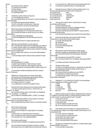pentru:
a) [x] sinteza corpilor cetonici
b) [ ] sinteza aminoacizilor
c) [ ] beta-oxidare
d) [x] sinteza colesterolului
e) [ ] sinteza glucozei
78. Utilizarea corpilor cetonici în ţesuturi
a) [ ] suntutilizaţi doar de ficat
b) [x] suntutilizaţi efectiv de miocard,muşchii scheletici ca
sursă de energie
c) [x] necesită prezenţa oxaloacetatului
d) [ ] pot fi convertiţi in piruvat, apoi in glucoza
e) [x] acumularea lor conduce la cetoacidoza
79. Beta-hidroxi-beta-metil-glutaril-CoA:
a) [x] se sintetizează din 3 molecule de acetil-CoA
b) [x] sub acţiunea liazei din acest compus se obţine
acetoacetatul
c) [ ] se sintetizează din acetoacetat
d) [ ] hidroximetilglutaril-CoA-reductaza conduce la
formarea lui
e) [x] este intermediar în sinteza colesterolului
80. Afirmaţii corecte referitor la corpii cetonici:
a) [x] în inaniţie prelungită creierul utilizează corpi cetonici
b) [ ] nivelul corpilor cetonici se măreşte în fenilcetonurie
c) [ ] concentraţia corpilor cetonici este scazută în diabetul
zaharat insulino-dependent
d) [x] în inaniţie corpii cetonici suntcombustibil excelent
pentru miocard
e) [ ] concentraţia corpilor cetonici este scazută în boala
Hartnup
81. Cetonemia:
a) [x] poate apărea în inaniţie
b) [ ] poate fi generată de o dietă săracă in lipide
c) [ ] este determinată de o raţie bogată în glucide
d) [x] este cauzată de sinteza sporită a corpilor cetonici în
ficat
e) [ ] este determinată de utilizarea intensă a corpilor
cetonici în ţesuturi
82. Referitor la acetoacetatsuntcorecte afirmaţiile:
a) [x] spontan prin decarboxilare generează acetona
b) [x] poate fi redus la beta-hidroxibutirat
c) [ ] se sintetizează din malonil-CoA
d) [ ] sinteza lui are loc in citozol
e) [ ] se utilizează ca substratenergetic în ficat
83. Deosebirile dintre oxidarea şi biosinteza acizilor graşi:
a) [ ] sinteza acizilor graşi are loc în mitocondrii,iar
oxidarea – în citozol
b) [x] la sinteza acizilor graşi intermediarii suntlegaţi de
ACP, iar la oxidare – cu HSCoA
c) [x] la oxidare se utilizează NAD+ şi FAD, la sinteză –
NADPH
d) [ ] enzimele beta-oxidării suntasociate în complex
polienzimatic,iar enzimele sintezei – nu
e) [x] la sinteză participă restul malonil,iar la beta-oxidare
– nu
84. Biosinteza acizilor graşi:
a) [ ] are loc in mitocondrii
b) [x] enzimele sintezei suntorganizate în complexe
polienzimatice
c) [ ] enzimele nu suntpredispuse la asociere
d) [x] în reacţiile de oxido-reducere participă NADPH
e) [ ] ca donator de H se utilizează NADH
85. Biosinteza acizilor graşi:
a) [x] intermediarii sintezei suntlegaţi la gruparea SH a
ACP
b) [x] enzimele formează complexul acid gras-sintaza
c) [x] donator activ de unităţi carbonice este restul malonil
d) [ ] ca donator de unităţi carbonice serveste acetil-CoA
e) [ ] sinteza se petrece exclusiv în absenţa CO2
86. Indicaţi compusul iniţial în sinteza acizilor graşi (1) şi
forma sa de transportdin mitocondrie în citozol (2):
a) [ ] butiril-CoA citrat
b) [ ] hidroxibutirat carnitină
c) [ ] acidul fumaric oxaloacetat
d) [ ] acetil-CoA aspartat
e) [x] acetil-CoA citrat
87. Transportul acetil-CoAdin mitocondrie în citozol
(biosinteza acizilor graşi):
a) [ ] transportul este activ
b) [x] este realizat de sistemul-navetă al citratului
c) [ ] pentru transportse utilizează GTP
d) [x] este însoţitde generarea NADPH necesar pentru
biosinteza acizilor graşi
e) [ ] la transportparticipă enzima acetil-CoAcarboxilaza
88. Enzimele implicate în transportul acetil-CoAdin
mitocondrie în citozol (biosinteza acizilor graşi):
a) [ ] piruvat dehidrogenaza
b) [x] citratliaza
c) [x] enzima malica
d) [ ] succinatdehidrogenaza
e) [ ] fumaraza
89. Biosinteza malonil-CoA(sinteza acizilor graşi):
a) [x] este o reacţie de carboxilare a CH3-CO-SCoA
b) [ ] ca coenzimă acetil-CoA carboxilaza utilizează
vitamina B6
c) [x] carboxilarea necesită ATP şi biotină
d) [x] în coenzimă vitamina H se fixează de gruparea NH2
a lizinei
e) [ ] sinteza necesită 2 molecule de ATP
90. Sintaza acizilor graşi:
a) [ ] este um complexenzimatic cu organizare funcţională
b) [x] catalizează reacţiile sintezei acizilor graşi,cu
excepţia formării malonil-CoA
c) [x] conţine proteina purtătoare de acil (ACP)
d) [ ] reprezintă um tetramer enzimatic
e) [ ] conţine două grupări -OH la care se leagă
intermediarii biosintezei
91. Activatorul (1) şi inhibitorul (2) acetil-CoA carboxilazei
(enzima reglatoare a sintezei acizilor graşi):
a) [ ] ATP ADP
b) [ ] AMP ATP
c) [ ] malonat AMP
d) [ ] acetoacetat citrat
e) [x] citrat palmitoil-CoA
92. Pentru sinteza malonil-CoAse utilizează CO2 marcatcu
C14. Malonil-CoAeste utilizat în sinteza acidului palmitic.Care
din atomii de C ai acidului palmitic vor fi marcaţi?
a) [ ] toţi atomii impari
b) [ ] numai carbonul carboxilic
c) [ ] toţi atomii pari
d) [ ] numai carbonul metilic terminal
e) [x] nici unul dintre atomii de carbon
93. Care dintre atomii de carbon ai acidului palmitic ar fi
C14, dacă pentru sinteza lui sa utilizat acetil-CoAmarcatcu C14
la gruparea metil:
a) [ ] numai carbonul carboxilic
b) [ ] numai carbonul metilic terminal
c) [ ] toti atomii de carbon impari
d) [x] toti atomii de carbon pari
e) [ ] nici unul dintre atomii de carbon
94. Donator de echivalenţi reducători în sinteza acizilor graşi
serveste NADPH generatîn:
a) [ ] ciclul acizilor tricarboxilici
 