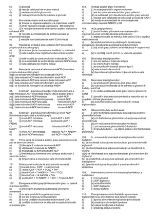 b) [ ] glicoliză
c) [x] reacţia catalizată de enzima malică
d) [ ] oxidarea acidului glucuronic
e) [x] calea pentozo-fosfatde oxidare a glucozei
95. Biosinteza propriu-zisă a acizilor graşi:
a) [x] începe cu legarea acetilului şi a malonilului la ACP
b) [ ] ambii radicali se leagă la gruparea –SH a cisteinei
c) [ ] în reacţiile de transfer al resturilor acetil şi malonil se
utilizează ATP
d) [x] reacţiile suntcatalizate de aciltransacilaza şi
maloniltransacilaza
e) [] reacţiile suntcatalizate de acetil-CoA sintază
96. Reacţia de sinteză a beta-cetoacil-ACP (biosinteza
propriu-zisă a acizilor graşi):
a) [x] este reacţia de condesare a acetilului cu malonilul
b) [ ] este reacţia-cheie reglatoare a biosintezei acizilor
graşi
c) [ ] este însoţită de consumul unei molecule de CO2
d) [x] este catalizată de enzima beta-cetoacil-ACP sintaza
e) [ ] este catalizată de enzima tiolaza
97. Reacţia de reducere a beta-cetoacil-ACP (biosinteza
propriu-zisă a acizilor graşi):
a) [x] ca donator de hidrogeni se utilizează NADPH
b) [ ] beta-cetoacil-ACP este transformatîn enoil-ACP
c) [x] beta-cetoacil-ACP este redus la beta-hidroxiacil-ACP
d) [ ] beta-cetoacil-ACP este transformatîn acil-ACP
e) [ ] ca donator de hidrogeni se utilizează NADH
98. Enzima (1) şi produsul reacţiei (2) de transformare a
beta-hidroxiacil-ACP (biosinteza propriu-zisă a acizilor graşi):
a) [ ] beta-hidroxiacil-ACP hidrataza butiril-ACP
b) [ ] beta-hidroxiacil-ACP dehidrogenaza crotonil-ACP
c) [ ] beta-hidroxiacil-ACP reductaza hidroxibutiril-ACP
d) [x] beta-hidroxiacil-ACP dehidrataza trans-enoil-ACP
e) [ ] beta-hidroxiacil-ACP dehidrataza cis-enoil-ACP
99. Enzima (1) şi produşii transformării (2) enoil-ACP
(biosinteza propriu-zisă a acizilor graşi):
a) [ ] enoil-ACP hidrataza butiril-ACP + FAD
b) [ ] enoil-ACP hidrolaza acetoacetil-ACP +
FADH2
c) [ ] enoil-ACP reductaza hidroxibutiril-ACP +
NADP+
d) [ ] enoil-ACP dehidrataza cetoacil-ACP + NADPH
e) [x] enoil-ACP reductaza acil-ACP + NADP+
100. Prima spiră de sinteză a acizilor graşi saturaţi cu număr
par de atomi de carbon:
a) [ ] foloseşte 2 molecule de malonil-ACP
b) [x] utilizează 2 molecule de NADPH
c) [x] finalizează cu formarea butiril-ACP
d) [ ] finalizează cu formarea unui compus alcătuitdin 5
atomi de carbon
e) [x] forţa motrice a procesului este eliminarea CO2
101. Sinteza unei molecule de acid palmitic necesită:
a) [ ] 8 acetil-CoA + 7ATP + malonil-CoA
b) [ ] 7acetil-CoA + 7ATP + 7CO2 + 7H+
c) [ ] 8acetil-CoA + 7 NADPH + 7H+ + 7CO2
d) [ ] 8acetil-CoA + 14 NADPH + 7H+
e) [x] acetil-ACP + 14 NADPH + 14H+ + 7malonil-ACP
102. Elongarea acizilor graşi (sinteza acizilor graşi cu catenă
mai mare de C16):
a) [ ] are loc prin scurtarea acizilor graşi de origine
alimentară
b) [ ] nu este posibilă în organismul uman
c) [x] are loc in reticulul endoplasmatic
d) [x] sursa unităţilor dicarbonice este malonil-CoA
e) [x] unităţile dicarbonice se ataşază la capatul carboxilic
al acidului gras
103. Sinteza acizilor graşi monoenici:
a) [ ] nu este posibilă în organismul uman
b) [ ] are loc prin saturarea acizilor graşi polienici
c) [x] se realizează prin desaturarea acizilor graşi saturaţi
d) [ ] reacţia este catalizată de reductază şi necesită NADH
e) [x] reacţia este catalizată de monooxigenaza
microzomală şi necesită NADPH şi O2
104. Acizii graşi polienici:
a) [ ] acidul linoleic şi linolenic se sintetizează în
organismul uman prin desaturarea acidului oleic
b) [ ] legăturile duble se întroduc între atomul C9 şi capătul
metilic terminal
c) [x] acidul arahidonic se obţine prin desaturarea,
elongarea şi desaturarea succesivă a acidului linoleic
d) [ ] toţi acizii graşi polienici se sintetizează în organismul
uman
e) [x] în cantităţi mari îi primim cu uleiurile vegetale
105. Biosinteza triacilglicerolilor:
a) [ ] are loc exclusiv în ţesutul adipos
b) [ ] se intensifică în inaniţie
c) [ ] se amplifică în diabetul zaharat tipul I
d) [x] este activată de insulină
e) [x] depozitarea trigliceridelor în ţesutul adipos este
nelimitată
106. Biosinteza triacilglicerolilor:
a) [ ] se produce din glicerol şi acizi graşi liberi
b) [x] substraturile necesită să fie activate la glicerol-3-
fosfat şi acil-CoA
c) [ ] în sintă se utilizează acizii graşi liberi şi glicerol-3-
fosfat
d) [ ] constă în ataşarea concomitentă a resturilor acil la
grupările –OH ale glicerolului
e) [x] acidul fosfatidic este intermediar în sinteza
trigliceridelor
107. Glicerol-3-fosfatul se formează:
a) [ ] prin fosforilarea glicerolului sub acţiunea enzimei
glicerol fosforilaza
b) [x] prin fosforilarea glicerolului sub acţiunea enzimei
glicerol kinaza
c) [x] prin reducerea dihidroxiaceton-fosfatului
d) [ ] prin reducerea gliceraldehid-3-fosfatului
e) [ ] în ţesutul adipos – se obţine exclusiv prin fosforilarea
glicerolului
108. În procesul de biosinteză a tracilglicerolilor acidul
fosfatidic:
a) [ ] se acilează sub acţiunea transacilazei şi se transformă în
triglicerid
b) [ ] se fosforilează sub acţiunea kinazei şi se transformă în
lecitină
c) [x] se hidrolizează sub acţiunea fosfatazei şi se transformă în
diglicerid
d) [ ] se esterifică sub acţiunea esterazei şi se transformă in
diacilglicerol
e) [ ] pierde acidul gras din poziţia II şi se transformă în
lizolecitina
109. Intermediarul comun in sinteza trigliceridelor şi a
fosfatidelor:
a) [ ] monoglicerid
b) [ ] UDP-diglicerid
c) [x] acidul fosfatidic
d) [ ] CDP-diglicerid
e) [ ] acidul fosforic
110. Direcţionarea acidului fosfatidic spre sinteza
trigliceridelor sau a fosfatidelor este determinată de:
a) [ ] aportul alimentar de trigliceride şi fosfolipide
b) [x] prezenţa substanţelor lipotrope
c) [x] starea funcţională a ficatului
d) [ ] prezenţa acidului fosforic
 