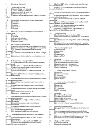 e) [ ] prezenţa glicerolului
111. Substanţele lipotrope:
a) [ ] glicerolul,acizii graşi saturaţi
b) [x ] colina,metionina,inozitolul
c) [x] vitaminele B6, B12, acidul folic
d) [ ] vitaminele liposolubile
e) [ ] favorizează sinteza trigliceridelor în ţesutul adipos şi
în ficat
112. Nucleotidele cu rol specific în sinteza lipidelor sunt:
a) [ ] adenilice
b) [ ] timidilice
c) [x] citidilice
d) [ ] guanidilice
e) [x] uridilice
113. 567) Sursa de grupare metil pentru sinteza de novo a
fosfatidilcolinei:
a) [ ] serina
b) [ ] cisteina
c) [x] S-adenozilmetionina
d) [ ] S-adenozilhomocisteina
e) [ ] tetrahidrofolatul
114. 567) Sinteza fosfogliceridelor:
a) [x] se poate realiza de novo din acid fosfatidic şi serină
b) [x] se poate realiza din produse gata (calea de rezervă)
c) [ ] ca activator al intermediarilor sintezei de novo
serveşte ATP-ul
d) [ ] ca activator al intermediarilor căii de rezervă serveşte
GTP-ul
e) [x] ca activator al intermediarilor ambelor căi serveşte
CTP-ul
115. Sinteza de novo a fosfogliceridelor:
a) [ ] serina interacţionează cu acidul fosfatidic,formând
fosfatidilserină
b) [ ] iniţial serina se activează, formând CDP-serină
c) [ ] ulterior CDP-serina interacţionează cu acidul
fosfatidic,formând fosfatidilserină
d) [x] iniţial acidul fosfatidic se activează, formând CDP-
diglicerid
e) [x] ulterior CDP-digliceridul interacţionează cu serina,
formând fosfatidilserină
116. Sinteza fosfatidiletanolaminei din fosfatidilserină (sinteza
de novo a fosfogliceridelor):
a) [ ] fosfatidiletanolamina se obţine prin transmetilarea
fosfatidilserinei
b) [ ] fosfatidiletanolamina se obţine prin carboxilarea
fosfatidilserinei
c) [x] fosfatidiletanolamina se obţine prin decarboxilarea
fosfatidilserinei
d) [x] ca cofactor serveşte vitamina B6
e) [ ]ca cofactor serveşte biotina
117. Sinteza fosfatidilcolinei din fosfatidiletanolamină (sinteza
de novo a fosfogliceridelor):
a) [x] fosfatidilcolina se obţine prin transmetilarea
fosfatidiletanolaminei
b) [ ] fosfatidilcolina se obţine prin carboxilarea
fosfatidiletanolaminei
c) [ ] fosfatidilcolina se obţine prin decarboxilarea
fosfatidiletanolaminei
d) [ ] ca cofactor serveşte vitamina B6
e) [x] în reacţie participă S-adenozilmetionina
118. Sinteza fosfatidilcolinei din produse gata (calea de
rezervă):
a) [ ] colina interacţionează direct cu acidul fosfatidic,
formând fosfatidilcolina
b) [x] iniţial colina se activează, formând CDP-colină
c) [ ] ulterior CDP-colina interacţionează cu acidul
fosfatidic,formând fosfatidilcolină
d) [x] ulterior CDP-colina interacţionează cu digliceridul,
formând fosfatidilcolină
e) [ ] ulterior CDP-colina interacţionează cu trigliceridul,
formând fosfatidilcolină
119. Sinteza fosfatidiletanolaminei din produse gata (calea de
rezervă):
a) [ ] etanolamina interacţionează directcu acidul fosfatidic,
formând fosfatidiletanolamină
b) [x] iniţial etanolamina se activează, formând CDP-
etanolamină
c) [ ] ulterior CDP-etanolamina interacţionează cu acidul
fosfatidic,formând fosfatidiletanolamină
d) [ ] ulterior CDP-etanolamina interacţionează cu
trigliceridul,formând fosfatidiletanolamină
e) [x] ulterior CDP-etanolamina interacţionează cu
digliceridul,formând fosfatidiletanolamină
120. Fosfatidilinozitolii:
a) [ ] suntprecursorii vitaminelor liposolubile
b) [x] suntprecursori ai mesagerilor secunzi:inozitolfosfaţi
şi diacilgliceroli
c) [ ] suntprecursori ai mesagerilor secunzi:inozitolfosfaţi
şi triacilgliceroli
d) [ ] inozitolul este un compus azotat şi poate fi fosforilat
e) [x] inozitolul este un polialcool ciclic şi poate fi fosforilat
121. Precursorii sfingozinei sunt:
a) [ ] fosforilcholina
b) [ ] asparagina
c) [x] serina
d) [ ] stearoil-CoA
e) [x] palmitoil-CoA
122. Sfingozina:
a) [ ] este componentă a triacilglicerolilor
b) [ ] este componentă a fosfogliceridelor
c) [x] este componentă a glicolipidelor
d) [x] este componentă a sfingomielinelor
e) [x] induce apoptoza
123. La sinteza sfingomielinei participa:
a) [x] ceramida
b) [ ] enzima ceramidaza
c) [ ] UTP-colina
d) [ ] acidul fosfatidic
e) [x] CDP-cholina
124. La sinteza cerebrozidlor participă:
a) [ ] acidul fosfatidic
b) [x] ceramida
c) [ ] acizii sialici
d) [ ] CDP-glucoza
e) [x] UDP-galactoza
125. Sulfatidele:
a) [ ] se referă la sfingomieline
b) [ ] se referă la gangliozide
c) [x] se referă la cerebrozide
d) [x] ca sursă de sulfatserveste PAPS
(fosfoadenozilfosfosulfatul)
e) [ ] ca sursă de sulfatserveşte sulfatul de kaliu
126. Catabolismul gangliozidelor:
a) [x] degradarea lor este catalizată de enzime lizosomale
hidrolitice
b) [ ] la hidroliza gangliozidelor se obţine acid fosfatidic
c) [ ] la scindarea gangliozidelor participă fosfolipazele A2
şi C
d) [x] în urma scindării gangliozidelor se obţin acizi sialici
e) [ ] scindarea lor are loc cu consum de energie
127. Afecţiunea TAY SACHS:
a) [ ] este o glicogenoză
b) [x] este gangliozidoza GM2
 