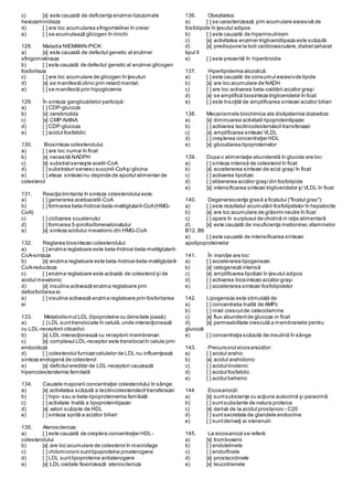 c) [x] este cauzată de deficienţa enzimei lizozomale
hexozaminidaza
d) [ ] are loc acumularea sfingomielinei în creier
e) [ ] se acumulează glicogen în rinichi
128. Maladia NIEMANN-PICK:
a) [x] este cauzată de defectul genetic al enzimei
sfingomielinaza
b) [ ] este cauzată de defectul genetic al enzimei glicogen
fosforilaza
c) [ ] are loc acumulare de glicogen în ţesuturi
d) [x] se manifestă clinic prin retard mental;
e) [ ] se manifestă prin hipoglicemie
129. În sinteza gangliozidelor participă:
a) [ ] CDP-glucoza
b) [x] cerebrozida
c) [x] CMP-NANA
d) [ ] CDP-glucoza
e) [ ] acidul fosfatidic
130. Biosinteza colesterolului:
a) [ ] are loc numai în ficat
b) [x] necesită NADPH
c) [x] substratserveşte acetil-CoA
d) [ ] substraturi servesc succinil-CoAşi glicina
e) [ ] viteza sintezei nu depinde de aportul alimentar de
colesterol
131. Reacţia limitanta în sinteza colesterolului este:
a) [ ] generarea acetoacetil-CoA
b) [ ] formarea beta-hidroxi-beta-metilglutaril-CoA(HMG-
CoA)
c) [ ] ciclizarea scualenului
d) [ ] formarea 5-pirofosfomevalonatului
e) [x] sinteza acidului mevalonic din HMG-CoA
132. Reglarea biosintezei colesterolului:
a) [ ] enzima reglatoare este beta-hidroxi-beta-metilglutaril-
CoA-sintaza
b) [x] enzima reglatoare este beta-hidroxi-beta-metilglutaril-
CoA-reductaza
c) [ ] enzima reglatoare este activată de colesterol şi de
acidul mevalonic
d) [x] insulina activează enzima reglatoare prin
defosforilarea ei
e) [ ] insulina activează enzima reglatoare prin fosforilarea
ei
133. Metabolismul LDL (lipoproteine cu densitate joasă):
a) [ ] LDL sunttranslocate în celulă,unde interacţionează
cu LDL-receptorii citozolici
b) [x] LDL interacţionează cu receptorii membranari
c) [x] complexul LDL-receptor este translocatîn celule prin
endocitoză
d) [ ] colesterolul furnizatcelulelor de LDL nu influenţează
sinteza endogenă de colesterol
e) [x] deficitul ereditar de LDL-receptori cauzează
hipercolesterolemia familială
134. Cauzele majorarii concentraţiei colesterolului în sânge:
a) [x] activitatea scăzută a lecitincolesterolacil transferazei
b) [ ] hipo- sau a-beta-lipoproteinemia familială
c) [ ] activitate înaltă a lipoproteinlipazei
d) [x] valori scăzute de HDL
e) [ ] sinteza sprită a acizilor biliari
135. Ateroscleroza:
a) [ ] este cauzată de creştera concentraţiei HDL-
colesterolului
b) [x] are loc acumulare de colesterol în macrofage
c) [ ] chilomicronii suntlipoproteine proaterogene
d) [ ] LDL suntlipoproteine antiaterogene
e) [x] LDL oxidate favorizează ateroscleroza
136. Obezitatea:
a) [ ] se caracterizează prin acumulare excesivă de
fosfolipide în ţesutul adipos
b) [ ] este cauzată de hiperinsulinism
c) [x] activitatea enzimei trigliceridlipaza este scăzută
d) [x] predispune la boli cardiovasculare,diabetzaharat
tipul II
e) [ ] este prezentă în hipertiroidie
137. Hiperlipidemia alcoolică:
a) [ ] este cauzată de consumul excesivde lipide
b) [x] are loc acumulare de NADH
c) [ ] are loc activarea beta-oxidării acizilor graşi
d) [x] se amplifică biosinteza trigliceridelor în ficat
e) [ ] este însoţită de amplificarea sintezei acizilor biliari
138. Mecanismele biochimice ale dislipidemiei diabetice:
a) [x] diminuarea activitatii lipoproteinlipazei
b) [ ] activarea lecitincolesterolacil transferazei
c) [x] amplificarea sintezei VLDL
d) [ ] creşterea concentraţiei HDL
e) [x] glicozilarea lipoproteinelor
139. Dupa o alimentaţie abundendă în glucide are loc:
a) [ ] sinteza intensă de colesterol în ficat
b) [x] accelerarea sintezei de acizi graşi în ficat
c) [ ] activarea lipolizei
d) [ ] eliberarea acizilor graşi din fosfolipide
e) [x] intensificarea sintezei trigliceridelor şi VLDL în ficat
140. Degenerescenţa grasă a ficatului ("ficatul gras"):
a) [ ] este rezultatul acumulării fosfolipidelor în hepatocite
b) [x] are loc acumulare de grăsimi neutre în ficat
c) [ ] apare în surplusul de cholină in raţia alimentară
d) [x] este cauzată de insuficienţa metioninei,vitaminelor
B12, B6
e) [ ] este cauzată de intensificarea sintezei
apolipoproteinelor
141. În inaniţie are loc:
a) [ ] accelerarea lipogenezei
b) [x] cetogeneză intensă
c) [x] amplificarea lipolizei în ţesutul adipos
d) [ ] activarea biosintezei acizilor graşi
e) [ ] accelerarea sintezei fosfolipidelor
142. Lipogeneza este stimulată de:
a) [ ] concentratia înaltă de AMPc
b) [ ] nivel crescutde catecolamine
c) [x] flux abundentde glucoza in ficat
d) [x] permeabilitate crescută a membranelor pentru
glucoză
e) [ ] concentraţia scăzută de insulină în sânge
143. Precursorul eicosanoizilor:
a) [ ] acidul arahic
b) [x] acidul arahidonic
c) [ ] acidul linolenic
d) [ ] acidul fosfatidic
e) [ ] acidul behenic
144. Eicosanoizii:
a) [x] suntsubstanţe cu acţiune autocrină şi paracrină
b) [ ] suntsubstante de natura proteica
c) [x] derivă de la acidul prostanoic - C20
d) [ ] suntsecretate de glandele endocrine
e) [ ] suntderivaţi ai steranulii
145. La eicosanoizi se referă:
a) [x] tromboxanii
b) [ ] endotelinele
c) [ ] endorfinele
d) [x] prostaciclinele
e) [x] leucotrienele
 