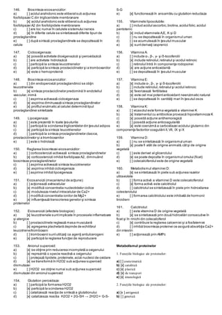 146. Biosinteza eicosanoizilor:
a) [ ] acidul arahidonic este eliberatsub acţiunea
fosfolipazei C din trigliceridele membranare
b) [x] acidul arahidonic este eliberatsub acţiunea
fosfolipazei A2 din fosfolipidele membranare
c) [ ] are loc numai în celulele sistemului nervos
d) [x] în diferite celule se sintetizează diferite tipuri de
prostaglandine
e) [ ] după sinteză prostaglandinele se depozitează în
celule
147. Ciclooxigenaza:
a) [x] posedă activitate dioxigenazică şi peroxidazică
b) [ ] are activitate hidrolazică
c) [ ] participă la sinteza leucotrienelor
d) [x] participă la sinteza prostaciclinelor şi a tromboxanilor
e) [x] este o hemoproteină
148. Biosinteza eicosanoizilor:
a) [ ] din endoperoxizii prostaglandinici se obţin
leucotrienele
b) [x] sinteza prostaciclinelor predomină în endoteliul
vascular,inimă
c) [ ] aspirina activează cicloxigenaza
d) [x] aspirina diminuează sinteza prostaglandinelor
e) [x] profilul enzimatic al celulei determină tipul
prostaglandinei sintetizate
149. Lipoxigenaza:
a) [ ] este prezentă în toate ţesuturile
b) [ ] participă la scindarea trigliceridelor din ţesutul adipos
c) [x] participă la sinteza leucotrienelor
d) [ ] participă la sinteza prostaglandinelor clasice,
prostaciclinelor şi a tromboxanilor
e) [ ] este o hidrolază
150. Reglarea biosintezei eicosanoizilor:
a) [ ] corticosteroizii activează sinteza prostaglandinelor
b) [x] corticosteroizii inhibă fosfolipaza A2, diminuând
biosinteza prostaglandinelor
c) [ ] aspirina activează sinteza leucotrienelor
d) [x] aspirina inhibă cicloxigenaza
e) [ ] aspirina inhibă lipoxigenaza
151. Eicosanoizii (mecanismul de acţiune):
a) [ ] acţionează extracelular
b) [x] modifică concentratia nucleotidelor ciclice
c) [x] moduleaza nivelul intracelular de Ca2+
d) [ ] modifică concentratia ionilor de Mg2+
e) [x] influenţează transcrierea genelor şi sinteza
proteinelor
152. Eicisanoizii (efectele biologice):
a) [x] leucotrienele suntimplicate în procesele inflamatoare
şi alergice
b) [ ] prostaciclinele reglează masa musculară
c) [x] agregarea plachetară depinde de echilibrul
leucotriene/tromboxani
d) [ ] tromboxanii suntutilizaţi ca agenţi antiulcerogeni
e) [x] participă la reglarea funcţiei de reproducere
153. Anionul superoxid:
a) [x] se obţine prin reducerea incompletă a oxigenului
b) [x] reprezintă o specie reactivă a oxigenului
c) [ ] protejază lipidele,proteinele,acizii nucleici de oxidare
d) [x] se transformă în H2O2 sub acţiunea superoxid
dismutazei
e) [ ] H2O2 se obţine numai sub acţiunea superoxid
dismutazei din anionul superoxid
154. Glutation peroxidaza:
a) [ ] participă la formarea H2O2
b) [x] participă la scindarea H2O2
c) [ ] catalizează reacţia de sinteză a glutationului
d) [x] catalizeaza reactia H2O2 + 2G-SH → 2H2O+ G-S-
S-G
e) [x] functionează în ansamblu cu glutation reductaza
155. Vitaminele liposolubile:
a) [ ] includ acidul ascorbic,biotina,acidul folic,acidul
pantotenic
b) [x] includ vitaminele A,E, K şi D
c) [ ] nu se depozitează în organismul uman
d) [ ] se acumulează în ţesutul muscular
e) [x] suntderivaţi izoprenici
156. Vitamina A:
a) [ ] include α-, β-, γ- şi δ-tocoferolii
b) [x] include retinolul,retinalul şi acidul retinoic
c) [ ] retinolul întră în componenţa rodopsinei
d) [x] are acţiune antioxidantă
e) [ ] se depozitează în ţesutul muscular
157. Vitamina E:
a) [x] include α-, β-, γ- şi δ-tocoferolii
b) [ ] include retinolul,retinalul şi acidul retinoic
c) [x] favorizează fertilitatea
d) [x] este cel mai potentantioxidant neenzimatic natural
e) [ ] se depozitează în cantităţi mari în ţesutul osos
158. Vitamina K:
a) [ ] vicasolul este forma vegetală a vitaminei K
b) [x] tratamentul cu antibiotice provoacă hipovitaminoza K
c) [x] posedă acţiune antihemoragică
d) [ ] posedă acţiune anticoagulantă
e) [x] este coenzimă a carboxilazei acidului glutamic din
componenţa factorilor coagulării II,VII, IX şi X
159. Vitamina D:
a) [ ] nu se sintetizează în organismul uman
b) [x] poate fi atât de origine animală,câtşi de origine
vegetală
c) [ ] este derivat al glicerolului
d) [x] se poate depozita în organismul omului (ficat)
e) [ ] colecalciferolul este de origine vegetală
160. Metabolismul vitaminei D:
a) [x] se sintetizează în piele sub acţiunea razelor
ultraviolete
b) [ ] forma activă a vitaminei D este colecalciferolul
c) [x] forma activă este calcitriolul
d) [ ] calcitriolul se sintetizează în piele prin hidroxilarea
colesterolului
e) [ ] formarea calcitriolului este inhibată de hormonii
tiroidieni
161. Calcitriolul:
a) [ ] este vitamina D de origine vegetală
b) [x] se sintetizează prin două hidroxilări consecutive în
ficat şi în rinichi din colecalciferol
c) [x] contribuie la reglarea calcemiei şi a fosfatemiei
d) [ ] inhibă biosinteza proteinei ce asigură absorbţia Ca2+
din intestin
e) [ ] acţionează prin AMPc
Metabolismul proteinelor
1. Funcţiile biologice ale proteinelor:
a) [ ] coenzimatică
b) [x] catalitică
c) [x] plastică
d) [x] de transport
e) [x] imunologică
2. Funcţiile biologice ale proteinelor:
a) [x ] antigenică
b) [ ] genetică
 