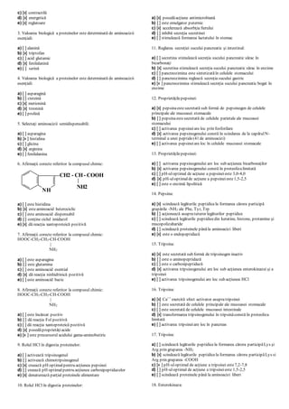 c) [x] contractilă
d) [x] energetică
e) [x] reglatoare
3. Valoarea biologică a proteinelor este determinată de aminoacizii
esenţiali:
a) [ ] alanină
b) [x] triptofan
c) [ ] acid glutamic
d) [x] fenilalanină
e) [ ] serină
4. Valoarea biologică a proteinelor este determinată de aminoacizii
esenţiali:
a) [ ] asparagină
b) [ ] cisteină
c) [x] metionină
d) [x] treonină
e) [ ] prolină
5. Selectaţi aminoacizii semidispensabili:
a) [ ] asparagina
b) [x ] histidina
c) [ ] glicina
d) [x] arginina
e) [ ] fenilalanina
6. Afirmaţii corecte referitor la compusul chimic:
a) [ ] este histidina
b) [x] esteaminoacid heterociclic
c) [ ] este aminoacid dispensabil
d) [ ] conţine ciclul imidazol
e) [x] dă reacţia xantoproteică pozitivă
7. Afirmaţii corecte referitor la compusul chimic:
HOOC-CH2-CH2-CH-COOH
|
NH2
a) [ ] este asparagina
b) [ ] este glutamina
c) [ ] este aminoacid esential
d) [x] dă reacţia ninhidrinică pozitivă
e) [ ] este aminoacid bazic
8. Afirmaţii corecte referitor la compusul chimic:
HOOC-CH2-CH2-CH-COOH
|
NH2
a) [ ] este încărcat pozitiv
b) [ ] dă reacţia Fol pozitivă
c) [ ] dă reacţia xantoproteică pozitivă
d) [x] posedăproprietăţiacide
e) [x ] este precursorul acidului gama-aminobutiric
9. Rolul HCl în digestia proteinelor:
a) [ ] activează tripsinogenul
b) [ ] activează chimotripsinogenul
c) [x] сreează рН optimalpentru acţiunea pepsinei
d) [ ] creează рН optimalpentru acţiunea carboxipeptidazelor
e) [x] denaturează parţial proteinele alimentare
10. Rolul HCl în digestia proteinelor:
a) [x] posedăacţiune antimicrobiană
b) [ ] este emulgator puternic
c) [x] accelerează absorbţia fierului
d) [ ] inhibă secreţia secretinei
e) [ ] stimulează formarea lactatului în stomac
11. Reglarea secreţiei sucului pancreatic şi intestinal:
a) [ ] secretina stimulează secreţia sucului pancreatic sărac în
bicarbonaţi
b) [x] secretina stimulează secreţia sucului pancreatic sărac în enzime
c) [ ] pancreozimina este sintetizatăîn celulele stomacului
d) [ ] pancreozimina reglează secreţia sucului gastric
e) [x ] pancreozimina stimulează secreţia sucului pancreatic bogat în
enzime
12. Proprietăţilepepsinei:
a) [x] pepsinaestesecretată sub formă de pepsinogen de celulele
principale ale mucoasei stomacale
b) [ ] pepsinaestesecretată de celulele parietale ale mucoasei
stomacului
c) [ ] activarea pepsineiare loc prin fosforilare
d) [x] activarea pepsinogenului constă în scindarea de la capătulN-
terminal a unei peptide(41 de aminoacizi)
e) [ ] activarea pepsineiare loc în celulele mucoasei stomacale
13. Proprietăţilepepsinei:
a) [ ] activarea pepsinogenului are loc sub acţiunea bicarbonaţilor
b) [x] activarea pepsinogenului constă în proteolizalimitată
c) [ ] pH-uloptimal de acţiune a pepsineieste 3,0-4,0
d) [x] pH-uloptimalde acţiune a pepsineieste1,5-2,5
e) [ ] este o enzimă lipolitică
14. Pepsina:
a) [x] scindează legăturile peptidicela formarea cărora participă
grupările -NH2 ale Phe, Tyr, Trp
b) [ ] acţionează asupratuturor legăturilor peptidice
c) [ ] scindează legăturile peptidicedin keratine, histone, protamine şi
mucopolizaharide
d) [ ] scindează proteinele pânăla aminoacizi liberi
e) [x] este o endopeptidază
15. Tripsina:
a) [x] este secretată sub formă de tripsinogen inactiv
b) [ ] este o aminopeptidază
c) [ ] este o carboxipeptidază
d) [x] activarea tripsinogenului are loc sub acţiunea enterokinazei şi a
tripsinei
e) [ ] activarea tripsinogenului are loc sub acţiunea HCl
16. Tripsina:
a) [x] Ca++
exercită efect activator asupratripsinei
b) [ ] este secretată de celulele principale ale mucoasei stomacale
c) [ ] este secretată de celulele mucoasei intestinale
d) [x] transformarea tripsinogenului în tripsinăconstă în proteoliza
limitată
e) [ ] activarea tripsineiare loc în pancreas
17. Tripsina:
a) [ ] scindează legăturile peptidicela formarea cărora participăLys şi
Arg prin gruparea -NH2
b) [x] scindează legăturile peptidicela formarea cărora participăLys si
Arg prin gruparea -COOH
c) [x ] pH-uloptimal de acţiune a tripsinei este7,2-7,8
d) [ ] pH-uloptimal de acţiune a tripsineieste 1,5-2,5
e) [ ] scindează proteinele până la aminoacizi liberi
18. Enterokinaza:
NH
CH2 - CH- COOH
NH2
 
