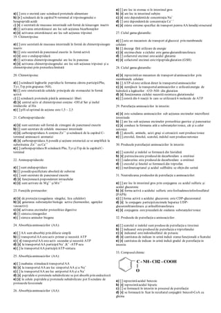 a) [ ] este o enzimă care scindează proteinele alimentare
b) [x ] scindează de la capătulN-terminal al tripsinogenului o
hexapeptidă acidă
c) [x] e secretată de mucoasa intestinală sub formă de kinazogen inactiv
d) [ ] activarea enterokinazei are loc sub acţiunea bicarbonaţilor
e) [x] activarea enterokinazei are loc sub acţiunea tripsinei
19. Chimotripsina:
a) [ ] este secretată de mucoasa intestinală în formă de chimotripsinogen
inactiv
b) [ ] este secretată de pancreasul exocrin în formă activă
c) [x] este o endopeptidază
d) [ ] activarea chimotripsinogenului are loc în pancreas
e) [x] activarea chimotripsinogenului are loc sub acţiunea tripsinei şi a
chimotripsinei prin proteolizalimitată
20. Chimotripsina:
a) [ ] scindează legăturile peptidicela formarea cărora participăPhe,
Tyr, Trp prin gruparea -NH2
b) [ ] este sintetizatăde celulele principale ale stomacului în formă
activă
c) [ ] scindează proteinele pânăla aminoacizi liberi
d) [x] centrul activ al chimotripsinei conţine -OH al Ser şi inelul
imidazolic al His
e) [ ] pH-uloptimal de acţiune este 1,5 – 2,5
21. Carboxipeptidazele:
a) [x] sunt secretate sub formă de zimogeni de pancreasul exocrin
b) [ ] sunt secretate de celulele mucoasei intestinale
c) [x] carboxipeptidaza A conţine Zn++
şiscindează de la capătul C-
terminal aminoaczii aromatici
d) [x] carboxipeptidaza A posedă şi acţiune esterazică ce se amplifică la
substituirea Zn++
cu Ca++
e) [ ] carboxipeptidaza B scindează Phe, Tyr şiTrp de la capătulC-
terminal
22. Aminopeptidazele:
a) [ ] sunt endopeptidaze
b) [ ] posedăspecificitate absolută de substrat
c) [ ] sunt secretate de pancreasul exocrin
d) [x] funcţionează preponderent intracelular
e) [x] sunt activate de Mg++
şiMn++
23. Funcţiile proteazelor:
a) [x] de protecţie(coagularea sângelui, liza celulelor)
b) [x] generarea substanţelor biologic active (hormonilor, agenţilor
vasoactivi)
c) [x] activarea enzimelor proteolitice digestive
d) [ ] sintezazimogenilor
e) [ ] sinteza aminelor biogene
24. Absorbţiaaminoacizilor (AA):
a) [ ] AA sunt absorbiţi prin difuzie simplă
b) [ ] transportulAA esteactiv primar şi necesită ATP
c) [ x] transportulAA esteactiv secundar şi necesită ATP
d) [x] la transportulAA participăNa+
,K+
-АТP-aza
e) [ ] la transportulAA participăATP-sintaza
25. Absorbţiaaminoacizilor (AA):
a) [ ] ouabaina stimulează transportulAA
b) [x] la transportulAA are loc simportulAA şi a Na+
c) [ ] la transportulAA are loc antiportulAA şi a Na+
d) [x] peptidelesi proteinele nehidrolizate se pot absorbi prin endocitoză
e) [x] în celule peptideleşi proteinele nehidrolizate pot fiscindate de
proteazelelizozomale
26. Absorbţiaaminoacizilor (AA):
a) [ ] are loc in stomac si în intestinul gros
b) [x] are loc in intestinul subţire
c) [x] este dependentăde concentraţia Na+
d) [ ] este dependentăde concentraţia Ca+ +
e) [x] exista sisteme specifice de transport pentru AA înrudiţistructural
27. Ciclul gama-glutamilic:
a) [ ] este un mecanism de transport alglucozei prin membranele
celulare
b) [ ] decurge fără utilizare de energie
c) [x] enzima-cheie a ciclului este gama-glutamiltransferaza
d) [ ] cofactorul enzimei esteacidul glutamic
e) [x] cofactorul enzimei estetripeptidaglutation (GSH)
28. Ciclul gama-glutamilic:
a) [x] reprezintăun mecanism de transport alaminoacizilor prin
membranele celulare
b) [ ] ATP-uleste utilizat direct la transportulaminoacizilor
c) [x] nemijlocit la transportulaminoacizilor e utilizatăenergia de
hidroliză a legăturilor –CO–NH– din glutation
d) [x] funcţionarea ciclului necesită resinteza glutationului
e) [ ] constă din 6 reacţii în care se utilizează 6 molecule de ATP
29. Putrefacţia aminoacizilor în intestin:
a) [x] este scindarea aminoacizilor sub acţiunea enzimelor microflorei
intestinale
b) [ ] are loc sub acţiunea enzimelor proteolitice gastrice şi pancreatice
c) [x] conduce la formarea atât a substanţelor toxice, cât şi a celor
netoxice
d) [ ] alcoolii, aminele, acizi graşi si cetoacizii sunt produsetoxice
e) [ ] crezolul, fenolul, scatolul, indolul sunt produsenetoxice
30. Produsele putrefacţiei aminoacizilor în intestin:
a) [ ] scatolul şi indolul se formează din histidină
b) [x] putrescinaeste produsulde decarboxilare a ornitinei
c) [ ] cadaverina este produsulde decarboxilare a ornitinei
d) [ ] crezolul şi fenolul se formează din triptofan
e) [ ] metilmercaptanul şi acidul sulfhidric se obţin din serină
31. Neutralizarea produselor de putrefacţie a aminoacizilor:
a) [ ] are loc în intestinul gros prin conjugarea cu acidul sulfuric şi
acidul glucuronic
b) [x] forma activă a acidului sulfuric estefosfoadenozinfosfosulfatul
(PAPS)
c) [ ] forma activă a acidului glucuronic este CDP-glucuronatul
d) [x] la conjugare participăenzimele hepatice UDP-
glucuroniltransferaza şi arilsulfotransferaza
e) [x] conjugarea esteprecedată de oxidarea substanţelor toxice
32. Produsele de putrefacţiea aminoacizilor:
a) [ ] scatolul si indolul sunt produsede putrefacţiea tirozinei
b) [ ] indicanul esteprodusulde putrefacţiea triptofanului
c) [x] indicanul esteindoxilsulfatul de potasiu
d) [x] cantitatea de indican in urină indică starea funcţională a ficatului
e) [x] cantitatea de indican in urină indică gradul de putrefacţiein
intestin
33. Compusulchimic:
a) [ ] reprezintăacidul benzoic
b) [x] reprezintăacidul hipuric
c) [ ] se formează în intestin in procesul de putrefacţie
d) [x] se formează în ficat în rezultatul conjugării benzoil-CoA cu
glicina
C - NH- CH2 - COOH
O
 