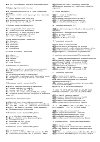 e) [x] este o probăde examinare a funcţiei de dezintoxicare a ficatului
34. Reglarea digestiei proteinelor în stomac:
a) [x] histamina stimulează secreţia de HCl şi mai puţin secreţia de
pepsinogen
b) [ ] histamina stimulează secreţia de pepsinogen şi mai puţin secreţia
de HCl
c) [ ] gastrina stimulează numai secreţia de HCl
d) [x] gastrina stimulează secreţia de HCl şi de pepsinogen
e) [x] gastrina acţionează prin AMP ciclic
35. Utilizarea aminoacizilor (AA) în ţesuturi:
a) [x] sintezaproteinelor, inclusiv şi a enzimelor
b) [ ] toţiAA pot fi utilizaţi în gluconeogeneză
c) [ ] surplusulde AA nu poatefi transformat în lipide
d) [x] toţiAA pot fi oxidaţi până la CO2 şi H2 O
e) [ ] scindarea AA nu generează energie
36. Căile generale de degradare a aminoacizilor:
a) [x] dezaminarea
b) [ ] transsulfurarea
c) [x] transaminarea
d) [x] decarboxilarea
e) [ ] transamidinarea
37. Tipurile de dezaminare a aminoacizilor:
a) [x] reductivă
b) [x] intramoleculară
c) [x] hidrolitică
d) [x] oxidativă
e) [ ] omega-dezaminare
38. Dezaminarea (DA) aminoacizilor:
a) [ ] DA intramoleculară este caracteristică pentru toţiaminoacizii
b) [x] DA oxidativă conduce la formarea alfa-cetoacizilor şi a
amoniacului
c) [ ] toţiaminoacizii se supun DA oxidative directe
d) [ ] în rezultatul DA intramoleculare se obţin alfa-cetoacizi şi amoniac
e) [ ] DA reprezintăcalea principală de sintezăa aminoacizilor
dispensabili
39. Dezaminarea oxidativă a aminoacizilor (AA):
a) [x ] are loc sub acţiunea oxidazelor L- şi D aminoacizilor
b) [ ] coenzima oxidazelor L-AA esteFAD
c) [ ] coenzima oxidazelor L-AA este NAD+
d) [ ] oxidazele L-AA posedăo activitate înaltă la pH-ulfiziologic
e) [ ] dezaminarea oxidativă directă este principala cale de dezaminare a
tuturor L-AA
40. Dezaminarea directa a aminoacizilor:
a) [x ] este o cale minoră, caracteristică anumitor aminoacizi
b) [x] Ser + H2O → piruvat + NH3 + H2O (enzima – serindehidrataza)
c) [ ] Thr + H2O → piruvat + NH3 + H2O (enzima – treonindehidrataza)
d) [x ] His → acid urocanic + NH3 (enzima – histidin amonioliaza)
e) [ ] histidaza este o enzimă cardiospecifică
41. Dezaminarea oxidativa directa a acidului glutamic:
a) [ ] are loc sub acţiunea enzimei glutamat oxidaza
b) [ x] are loc sub acţiunea enzimei glutamat dehidrogenaza
c) [ ] este un proces ireversibil
d) [ x] coenzimele sunt NAD+
şiNADP+
e) [ ] coenzimele sunt FAD şiFMN
42. Dezaminarea oxidativa directa a acidului glutamic:
a) [x] este un proces reversibil
b) [x] în dezaminare se utilizează NAD+
, iar în reaminare – NADPH
c) [ ] în dezaminare se utilizează NADP+
, iar în reaminare – NADH
d) [ ] reaminarea este o etapăa catabolismului aminoacizilor
e) [ ] dezaminarea glutamatului esteo etapă în sintezaaminoacizilor
dispensabili
43. Glutamat dehidrogenaza:
a) [ ] este o enzimă din clasa hidrolazelor
b) [x] esteenzimă alosterică
c) [ ] în calitate de coenzime utilizează FAD şi FMN
d) [x] ATP şiGTP sunt inhibitori alosterici ai enzimei
e) [ ] activitatea glutamat dehidrogenazei nu se reglează
44. Transaminarea aminoacizilor (TA):
a) [x] reprezintătransferul grupării -NH2 de la un alfa-aminoacid la un
alfa-cetoacid
b) [x] esteo etapă a dezaminării indirecte a aminoacizilor
c) [ ] este un proces ireversibil
d) [ ] Glu, Asp şiAla nu se supun TA
e) [ ] numai Glu, Asp şi Ala se supun TA
45. Transaminazele aminoacizilor:
a) [ ] sunt enzime din clasa izomerazelor
b) [x] reacţiile catalizate de transaminaze sunt reversibile
c) [ ] toate transaminazele posedăspecificitate absolută pentru substrat
d) [ ] specificitatea transaminazelor este determinată de coenzimă
e) [x] parteaprosteticăa transaminazelor este piridoxalfosfatul
46. Mecanismul reacţiei de transaminare (TA) a aminoacizilor:
a) [x ] TA are loc prin formarea unor compuşi intermediari (baze Schiff)
b) [ ] în procesul de TA are loc transformarea ireversibilă a
piridoxalfosfatului (PALP) în piridoxaminfosfat (PAMP)
c) [ ] în procesulde TA are loc transformarea ireversibilă a
piridoxaminfosfatului în piridoxalfosfat
d) [x ] alfa-aminoacid + PALP ↔ alfa-cetoacid + PAMP
e) [ ] alfa-aminoacid + PAMP ↔ alfa-cetoacid + PALP
47. Transaminazele aminoacizilor:
a) [ ] sunt enzime excretorii hepatice
b) [ ] în condiţii normale posedă activitate înaltă în sânge
c) [ x] în hepatitecreşte preponderent activitateaserică a
alaninaminotransferazei (ALT)
d) [ x] în infarctul miocardic creşte considerabil activitatea serică a
aspartataminotransferazei(AST)
e) [ ] ALT şi AST nu sunt enzime organospecifice
48. COOH-CH2-CHNH2-COOH + COOH-CH2-CH2-CO-COOH ↔
COOH-CH2-CO-COOH + COOH-CH2-CH2-CH NH2-COOH
a) [ ] este reacţia de transaminare a alaninei
b) [x] esteo etapă a dezaminării indirecte a aspartatului
c) [ ] e catalizată de alaninaminotransferaza (ALT)
d) [x] e catalizată de aspartataminotransferaza(AST)
e) [ ] în rezultatulreacţiei se formează piruvat şi glutamat
49. CH3-CHNH2-COOH + COOH-CH2-CH2-CO-COOH ↔
CH3-CO-COOH + COOH-CH2-CH2-CHNH2-COOH
a) [x] este reacţia de transaminare a alaninei
b) [ ] este reacţia de dezaminare directă a aspartatului
c) [x] e catalizată de alaninaminotransferaza (ALT)
d) [ ] e catalizată de aspartataminotransferaza(AST)
e) [ ] în rezultatulreacţiei se formează oxaloacetat şi glutamat
50. Dezaminarea indirectă a aminoacizilor (transdezaminarea):
a) [ ] este un proces ireversibil
b) [ ] este principala cale de sinteză a aminoacizilor dispensabili
c) [x] în prima etapă are loc transaminarea aminoacidului cu alfa-
cetoglutaratul
d) [x] în etapaa doua are loc dezaminarea oxidativă a acidului glutamic
e) [ ] la dezaminare glutamatdehidrogenaza utilizează NADPH+H+
 