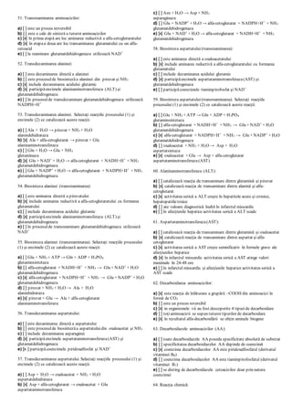 51. Transreaminarea aminoacizilor:
a) [ ] este un proces ireversibil
b) [ ] este o cale de sinteză a tuturor aminoacizilor
c) [x] în prima etapă are loc aminarea reductivă a alfa-cetoglutaratului
d) [x] în etapaa doua are loc transaminarea glutamatului cu un alfa-
cetoacid
e) [ ] la reaminare glutamatdehidrogenaza utilizează NAD+
52. Transdezaminarea alaninei:
a) [ ] este dezaminarea directă a alaninei
b) [ ] este procesulde biosintezăa alaninei din piruvat şi NH3
c) [x] include dezaminarea acidului glutamic
d) [x] participăenzimele alaninaminotransferaza (ALT) şi
glutamatdehidrogenaza
e) [ ] în procesulde transdezaminare glutamatdehidrogenaza utilizează
NADPH+H+
53. Transdezaminarea alaninei. Selectaţi reacţiile procesului (1) şi
enzimele (2) ce catalizează aceste reacţii:
a) [ ] Ala + H2O → piruvat + NH3 + H2O
alanindehidrataza
b) [x] Ala + alfa-cetoglutarat → piruvat + Glu
alaninaminotransferaza
c) [ ] Gln + H2O → Glu + NH3
glutaminaza
d) [x] Glu + NAD+
+ H2O → alfa-cetoglutarat + NADH+H+
+ NH3
glutamatdehidrogenaza
e) [ ] Glu + NADP+
+ H2O → alfa-cetoglutarat + NADPH+H+
+ NH3
glutamatdehidrogenaza
54. Biosinteza alaninei (transreaminarea):
a) [ ] este aminarea directă a piruvatului
b) [x] include aminarea reductivă a alfa-cetoglutaratului cu formarea
glutamatului
c) [ ] include dezaminarea acidului glutamic
d) [x] participăenzimele alaninaminotransferaza (ALT) şi
glutamatdehidrogenaza
e) [ ] în procesulde transreaminare glutamatdehidrogenaza utilizează
NAD+
55. Biosinteza alaninei (transreaminarea). Selectaţi reacţiile procesului
(1) şi enzimele (2) ce catalizează aceste reacţii:
a) [ ] Glu + NH3 + ATP → Gln + ADP + H3PO4
glutaminsintetaza
b) [ ] alfa-cetoglutarat + NADH+H+
+ NH3 → Glu + NAD+
+ H2O
glutamatdehidrogenaza
c) [x] alfa-cetoglutarat + NADPH+H+
+ NH3 → Glu + NADP+
+ H2O
glutamatdehidrogenaza
d) [ ] piruvat + NH3 + H2O → Ala + H2O
alaninhidrataza
e) [x] piruvat + Glu → Ala + alfa-cetoglutarat
alaninaminotransferaza
56. Transdezaminarea aspartatului:
a) [ ] este dezaminarea directă a aspartatului
b) [ ] este procesulde biosintezăa aspartatuluidin oxaloacetat şi NH3
c) [ ] include dezaminarea asparaginei
d) [x] participăenzimele aspartataminotransferaza(AST) şi
glutamatdehidrogenaza
e) [x ] participăcoenzimele piridoxalfosfat şi NAD+
57. Transdezaminarea aspartatului. Selectaţi reacţiile procesului (1) şi
enzimele (2) ce catalizează aceste reacţii:
a) [ ] Asp + H2O → oxaloacetat + NH3 + H2O
aspartatdehidrataza
b) [x] Asp + alfa-cetoglutarat → oxaloacetat + Glu
aspartataminotransferaza
c) [ ] Asn + H2O → Asp + NH3
asparaginaza
d) [ ] Glu + NADP+
+ H2O → alfa-cetoglutarat + NADPH+H+
+ NH3
glutamatdehidrogenaza
e) [x] Glu + NAD+
+ H2O → alfa-cetoglutarat + NADH+H+
+ NH3
glutamatdehidrogenaza
58. Biosinteza aspartatului(transreaminarea):
a) [ ] este aminarea directă a oxaloacetatului
b) [x] include aminarea reductivă a alfa-cetoglutaratului cu formarea
glutamatului
c) [ ] include dezaminarea acidului glutamic
d) [x] participăenzimele aspartataminotransferaza(AST) şi
glutamatdehidrogenaza
e) [ ] participăcoenzimele tiaminpirofosfat şi NAD+
59. Biosinteza aspartatului(transreaminarea). Selectaţi reacţiile
procesului (1) şi enzimele (2) ce catalizează aceste reacţii:
a) [ ] Glu + NH3 + ATP → Gln + ADP + H3PO4
glutaminsintetaza
b) [ ] alfa-cetoglutarat + NADH+H+
+ NH3 → Glu + NAD+
+ H2O
glutamatdehidrogenaza
c) [x] alfa-cetoglutarat + NADPH+H+
+ NH3 → Glu + NADP+
+ H2O
glutamatdehidrogenaza
d) [ ] oxaloacetat + NH3 + H2O → Asp + H2O
aspartatsintaza
e) [x] oxaloacetat + Glu → Asp + alfa-cetoglutarat
aspartataminotransferaza(AST)
60. Alaninaminotransferaza (ALT):
a) [ ] catalizează reacţia de transaminare dintre glutamină şi piruvat
b) [x] catalizează reacţia de transaminare dintre alanină şi alfa-
cetoglutarat
c) [x] activitatea serică a ALT creşte în hepatitele acute şi cronice,
hepatopatiiletoxice
d) [ ] are valoare diagnostică înaltă în infarctul miocardic
e) [ ] în afecţiunile hepatice activitatea serică a ALT scade
61. Aspartataminotransferaza(AST):
a) [ ] catalizează reacţia de transaminare dintre glutamină şi oxaloacetat
b) [x] catalizează reacţia de transaminare dintre aspartat şi alfa-
cetoglutarat
c) [x] activitatea serică a AST creşte semnificativ în formele grave ale
afecţiunilor hepatice
d) [x] în infarctul miocardic activitatea serică a AST atinge valori
maximale în 24-48 ore
e) [ ] în infarctul miocardic şi afecţiunile hepatice activitatea serică a
AST scade
62. Decarboxilarea aminoacizilor:
a) [x] este reacţia de înlăturare a grupării –COOH din aminoacizi în
formă de CO2
b) [ ] este un proces reversibil
c) [x] in organismele vii au fost descoperite 4 tipuride decarboxilare
d) [ ] toţiaminoacizii se supun tuturor tipurilor de decarboxilare
e) [x] în rezultatul alfa-decarboxilării se obţin aminele biogene
63. Decarboxilazele aminoacizilor (AA):
a) [ ] toate decarboxilazele AA poseda specificitate absolută de substrat
b) [ ] specificitatea decarboxilazelor AA depinde de coenzimă
c) [x] coenzima decarboxilazelor AA este piridoxalfosfatul (derivatul
vitaminei B6)
d) [ ] coenzima decarboxilazelor AA este tiaminpirofosfatul (derivatul
vitaminei B1)
e) [ ] se disting de decarboxilazele cetoacizilor doar prin natura
coenzimei
64. Reacţia chimică:
 