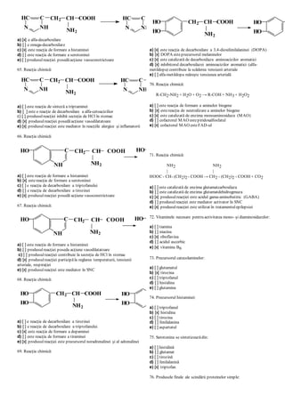 a) [x] e alfa-decarboxilare
b) [ ] e omega-decarboxilare
c) [x] este reacţia de formare a histaminei
d) [ ] este reacţia de formare a serotoninei
e) [ ] produsulreacţiei posedăacţiune vasoconstrictoare
65. Reacţia chimică:
a) [ ] este reacţia de sinteză a triptaminei
b) [ ] este o reacţie de decarboxilare a alfa-cetoacizilior
c) [ ] produsulreacţiei inhibă secreţia de HCl în stomac
d) [x] produsulreacţiei posedă acţiune vasodilatatoare
e) [x] produsulreacţiei este mediator în reacţiile alergice şi inflamatorii
66. Reacţia chimică:
a) [ ] este reacţia de formare a histaminei
b) [x] estereacţia de formare a serotoninei
c) [ ] e reacţia de decarboxilare a triptofanului
d) [ ] e reacţia de decarboxilare a tirozinei
e) [x] produsulreacţiei posedă acţiune vasoconstrictoare
67. Reacţia chimică:
a) [ ] este reacţia de formare a histaminei
b) [ ] produsulreacţiei poseda acţiune vasodilatatoare
c) [ ] produsulreacţiei contribuie la secreţia de HCl în stomac
d) [x] produsulreacţiei participăla reglarea temperaturii, tensiunii
arteriale, respiraţiei
e) [x] produsulreacţiei este mediator în SNC
68. Reacţia chimică:
a) [ ] e reacţia de decarboxilare a tirozinei
b) [ ] e reacţia de decarboxilare a triptofanului
c) [x] este reacţia de formare a dopaminei
d) [ ] este reacţia de formare a tiraminei
e) [x] produsulreacţiei este precursorul noradrenalinei şi al adrenalinei
69. Reacţia chimică:
a) [x] este reacţia de decarboxilare a 3,4-dioxifenilalaninei (DOPA)
b) [x] DOPA esteprecursorul melaninelor
c) [x] este catalizată de decarboxilaza aminoacizilor aromatici
d) [x] inhibitorul decarboxilazei aminoacizilor aromatici (alfa-
metildopa) contribuie la scăderea tensiunii arteriale
e) [ ] alfa-metildopa măreşte tensiunea arterială
70. Reacţia chimică:
R-CH2-NH2 + H2O + O2 → R-COH + NH3 + H2O2
a) [ ] este reacţia de formare a aminelor biogene
b) [x] estereacţia de neutralizare a aminelor biogene
c) [x] este catalizată de enzima monoaminoxidaza (MAO)
d) [ ] cofactorul MAO estepiridoxalfosfatul
e) [x] cofactorul MAO esteFAD-ul
71. Reacţia chimică:
NH2 NH2
| |
HOOC - CH- (CH2)2 - COOH → CH2 - (CH2)2 - COOH + CO2
a) [ ] este catalizată de enzima glutamatcarboxilaza
b) [ ] este catalizată de enzima glutamatdehidrogenaza
c) [x] produsulreacţiei este acidul gama-aminobutiric (GABA)
d) [ ] produsulreacţiei este mediator activator în SNC
e) [x] produsulreacţiei este utilizat în tratamentulepilepsiei
72. Vitaminele necesare pentru activitatea mono- şi diaminoxidazelor:
a) [ ] tiamina
b) [ ] niacina
c) [x] riboflavina
d) [ ] acidul ascorbic
e) [x] vitamina B6
73. Precursorul catecolaminelor:
a) [ ] glutamatul
b) [x] tirozina
c) [ ] triptofanul
d) [ ] histidina
e) [ ] glutamina
74. Precursorul histaminei:
a) [ ] triptofanul
b) [x] histidina
c) [ ] tirozina
d) [ ] fenilalanina
e) [ ] aspartatul
75. Serotonina se sintetizeazădin:
a) [ ] histidină
b) [ ] glutamat
c) [ ] tirozină
d) [ ] fenilalanină
e) [x] triptofan
76. Produsele finale ale scindării proteinelor simple:
NH2
CH2 CH2
NH
CHC
N
+ CO 2
NH
CHC
N
CH2 CH COOH
NH2
NH2
CH2 CH2
NH
CHC
N
+ CO2
NH
CHC
N
CH2 CH COOH
NH2
C
NH
HO CH2 CH COOH
NH2
C
NH
HO
NH2
CH2 CH2 + CO2
C
NH
HO CH2 CH COOH
NH2
C
NH
HO
NH2
CH2 CH2 + CO2
CH2 CH COOH
NH2
HO
HO
HO
HO
NH2
CH2 CH 2 + CO 2
CH2 CH COOH
NH2
HO
HO
HO
HO
 