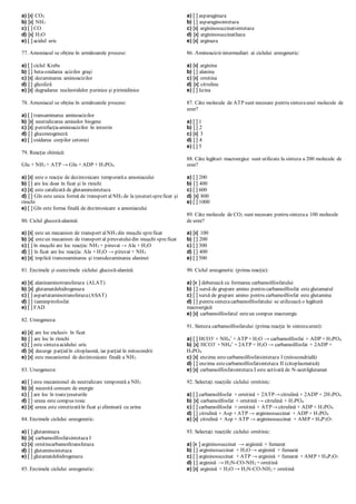 a) [x] CO2
b) [x] NH3
c) [ ] CO
d) [x] H2O
e) [ ] acidul uric
77. Amoniacul se obţine în următoarele procese:
a) [ ] ciclul Krebs
b) [ ] beta-oxidarea acizilor graşi
c) [x] dezaminarea aminoacizilor
d) [ ] glicoliză
e) [x] degradarea nucleotidelor purinice şi pirimidinice
78. Amoniacul se obţine în următoarele procese:
a) [ ] transaminarea aminoacizilor
b) [x] neutralizarea aminelor biogene
c) [x] putrefacţiaaminoacizilor în intestin
d) [ ] gluconeogeneză
e) [ ] oxidarea corpilor cetonici
79. Reacţia chimică:
Glu + NH3 + ATP → Gln + ADP + H3PO4
a) [x] este o reacţie de dezintoxicare temporarăa amoniacului
b) [ ] are loc doar în ficat şi în rinichi
c) [x] este catalizată de glutaminsintetaza
d) [ ] Gln este unica formă de transport al NH3 de la ţesuturispreficat şi
rinichi
e) [ ] Gln este forma finală de dezintoxicare a amoniacului
80. Ciclul glucoză-alanină:
a) [x] este un mecanism de transport alNH3 din muşchi spreficat
b) [x] esteun mecanism de transport al piruvatuluidin muşchi spreficat
c) [ ] în muşchi are loc reacţia: NH3 + piruvat → Ala + H2O
d) [ ] în ficat are loc reacţia: Ala + H2O → piruvat + NH3
e) [x] implică transreaminarea şi transdezaminarea alaninei
81. Enzimele şi coenzimele ciclului glucoză-alanină:
a) [x] alaninaminotransferaza (ALAT)
b) [x] glutamatdehidrogenaza
c) [ ] aspartataminotransferaza(ASAT)
d) [ ] tiaminpirofosfat
e) [ ] FAD
82. Ureogeneza:
a) [x] are loc exclusiv în ficat
b) [ ] are loc în rinichi
c) [ ] este sintezaacidului uric
d) [x] decurge parţialîn citoplasmă, iar parţial în mitocondrii
e) [x] este mecanismul de dezintoxicare finală a NH3
83. Ureogeneza:
a) [ ] este mecanismul de neutralizare temporară a NH3
b) [x] necesită consum de energie
c) [ ] are loc în toateţesuturile
d) [ ] ureea este compus toxic
e) [x] ureea este sintetizatăîn ficat şi eliminată cu urina
84. Enzimele ciclului ureogenetic:
a) [ ] glutaminaza
b) [x] carbamoilfosfatsintetaza I
c) [x] ornitincarbamoiltransferaza
d) [ ] glutaminsintetaza
e) [ ] glutamatdehidrogenaza
85. Enzimele ciclului ureogenetic:
a) [ ] asparaginaza
b) [ ] asparaginsintetaza
c) [x] argininosuccinatsintetaza
d) [x] argininosuccinatliaza
e) [x] arginaza
86. Aminoacizii-intermediari ai ciclului ureogenetic:
a) [x] arginina
b) [ ] alanina
c) [x] ornitina
d) [x] citrulina
e) [ ] lizina
87. Câte molecule de ATP sunt necesare pentru sintezaunei molecule de
uree?
a) [ ] 1
b) [ ] 2
c) [x] 3
d) [ ] 4
e) [ ] 5
88. Câte legături macroergice sunt utilizate la sinteza a 200 molecule de
uree?
a) [ ] 200
b) [ ] 400
c) [ ] 600
d) [x] 800
e) [ ] 1000
89. Câte molecule de CO2 sunt necesare pentru sintezaa 100 molecule
de uree?
a) [x] 100
b) [ ] 200
c) [ ] 300
d) [ ] 400
e) [ ] 500
90. Ciclul ureogenetic (prima reacţie):
a) [x ] debutează cu formarea carbamoilfosfatului
b) [ ] sursă de grupare amino pentru carbamoilfosfat esteglutamatul
c) [ ] sursă de grupare amino pentru carbamoilfosfat este glutamina
d) [ ] pentru sintezacarbamoilfosfatului se utilizează o legătură
macroergică
e) [x] carbamoilfosfatul esteun compus macroergic
91. Sinteza carbamoilfosfatului (prima reacţie în sintezaureei):
a) [ ] HCO3-
+ NH4
+
+ ATP + H2O → carbamoilfosfat + ADP + H3PO4
b) [x] HCO3-
+ NH4
+
+ 2ATP + H2O → carbamoilfosfat + 2ADP +
H3PO4
c) [x] enzima estecarbamoilfosfatsintetaza I (mitocondrială)
d) [ ] enzima estecarbamoilfosfatsintetaza II (citoplasmatică)
e) [x] carbamoilfosfatsintetaza I este activată de N-acetilglutamat
92. Selectaţi reacţiile ciclului ornitinic:
a) [ ] carbamoilfosfat + ornitină + 2ATP→ citrulină + 2ADP + 2H3PO4
b) [x] carbamoilfosfat + ornitină → citrulină + H3PO4
c) [ ] carbamoilfosfat + ornitină + ATP→ citrulină + ADP + H3PO4
d) [ ] citrulină + Asp + ATP → argininosuccinat + ADP + H3PO4
e) [x] citrulină + Asp + ATP → argininosuccinat + AMP + H4P2O7
93. Selectaţi reacţiile ciclului ornitinic:
a) [x ] argininosuccinat → arginină + fumarat
b) [ ] argininosuccinat + H2O → arginină + fumarat
c) [ ] argininosuccinat + ATP → arginină + fumarat + AMP + H4P2O7
d) [ ] arginină → H2N-CO-NH2 + ornitină
e) [x] arginină + H2O → H2N-CO-NH2 + ornitină
 