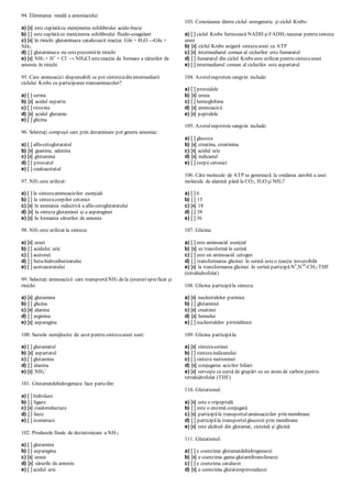 94. Eliminarea renală a amoniacului:
a) [x] este cuplatăcu menţinerea echilibrului acido-bazic
b) [ ] este cuplatăcu menţinerea echilibrului fluido-coagulant
c) [x] în rinichi glutaminaza catalizează reacţia: Gln + H2O →Glu +
NH3
d) [ ] glutaminaza nu esteprezentăîn rinichi
e) [x] NH3 + H+
+ Cl-
→ NH4Cl estereacţia de formare a sărurilor de
amoniu în rinichi
95. Care aminoacizi dispensabili se pot sintetizadin intermediarii
ciclului Krebs cu participarea transaminazelor?
a) [ ] serina
b) [x] acidul aspartic
c) [ ] tirozina
d) [x] acidul glutamic
e) [ ] glicina
96. Selectaţi compuşii care prin dezaminare pot genera amoniac:
a) [ ] alfa-cetoglutaratul
b) [x] guanina, adenina
c) [x] glutamina
d) [ ] piruvatul
e) [ ] oxaloacetatul
97. NH3 este utilizat:
a) [ ] la sintezaaminoacizilor esenţiali
b) [ ] la sintezacorpilor cetonici
c) [x] în aminarea reductivă a alfa-cetoglutaratului
d) [x] la sinteza glutaminei şi a asparaginei
e) [x] la formarea sărurilor de amoniu
98. NH3 este utilizat la sinteza:
a) [x] ureei
b) [ ] acidului uric
c) [ ] acetonei
d) [ ] beta-hidroxibutiratului
e) [ ] acetoacetatului
99. Selectaţi aminoacizii care transportăNH3 dela ţesuturispreficat şi
rinichi:
a) [x] glutamina
b) [ ] glicina
c) [x] alanina
d) [ ] arginina
e) [x] asparagina
100. Sursele nemijlocite de azot pentru sintezaureei sunt:
a) [ ] glutamatul
b) [x] aspartatul
c) [ ] glutamina
d) [ ] alanina
e) [x] NH4
+
101. Glutamatdehidrogenaza face partedin:
a) [ ] hidrolaze
b) [ ] ligaze
c) [x] oxidoreductaze
d) [ ] liaze
e) [ ] izomeraze
102. Produsele finale de dezintoxicare a NH3:
a) [ ] glutamina
b) [ ] asparagina
c) [x] ureea
d) [x] sărurile de amoniu
e) [ ] acidul uric
103. Conexiunea dintre ciclul ureogenetic şi ciclul Krebs:
a) [ ] ciclul Krebs furnizează NADH şiFADH2 necesar pentru sinteza
ureei
b) [x] ciclul Krebs asigură sintezaureei cu ATP
c) [x] intermediarul comun al ciclurilor este fumaratul
d) [ ] fumaratul din ciclul Krebs este utilizat pentru sintezaureei
e) [ ] intermediarul comun al ciclurilor este aspartatul
104. Azotulneproteicsangvin include:
a) [ ] proteidele
b) [x] ureea
c) [ ] hemoglobina
d) [x] aminoacizii
e) [x] peptidele
105. Azotulneproteicsangvin include:
a) [ ] glucoza
b) [x] creatina, creatinina
c) [x] acidul uric
d) [x] indicanul
e) [ ] corpii cetonici
106. Câte molecule de ATP se generează la oxidarea aerobă a unei
molecule de alanină până la CO2, H2O şi NH3?
a) [ ] 6
b) [ ] 15
c) [x] 18
d) [ ] 38
e) [ ] 36
107. Glicina:
a) [ ] este aminoacid esenţial
b) [x] se transformă în serină
c) [ ] este un aminoacid cetogen
d) [ ] transformarea glicinei în serină esteo reacţie ireversibilă
e) [x] la transformarea glicinei în serină participă N5
,N10
-СН2-THF
(tetrahidrofolat)
108. Glicina participăla sinteza:
a) [x] nucleotidelor purinice
b) [ ] glutaminei
c) [x] creatinei
d) [x] hemului
e) [ ] nucleotidelor pirimidinice
109. Glicina participăla:
a) [x] sintezaserinei
b) [ ] sintezaindicanului
c) [ ] sinteza metioninei
d) [x] conjugarea acizilor biliari
e) [x] serveşte ca sursă de grupări cu un atom de carbon pentru
tetrahidrofolat (THF)
110. Glutationul:
a) [x] este o tripeptidă
b) [ ] este o enzimă conjugată
c) [x] participăla transportulaminoacizilor prin membrane
d) [ ] participăla transportulglucozei prin membrane
e) [x] este alcătuit din glutamat, cisteină şi glicină
111. Glutationul:
a) [ ] e coenzima glutamatdehidrogenazei
b) [x] e coenzima gama-glutamiltransferazei
c) [ ] e coenzima catalazei
d) [x] e coenzima glutationperoxidazei
 