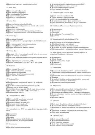 e) [x] glutationul inactivează unele proteine(insulina)
112. Serina (Ser):
a) [ ] este aminoacid indispensabil
b) [ ] este aminoacid cetoformator
c) [x] se sintetizeazădin 3-fosfoglicerat
d) [x] se poateforma din glicină
e) [ ] participăla sintezametioninei
113. Serina (Ser):
a) [x] participăla sintezaglicerofosfolipidelor
b) [x] serveşteca sursă de fragmente cu un atom de carbon pentru
tetrahidrofolat (THF)
c) [ ] participăla sintezahemului
d) [ ] participăla sintezanucleotidelor purinice şi pirimidinice
e) [x] întră în componenţa centrelor active ale serinproteinazelor
114. Cisteina (Cys):
a) [ ] e un aminoacid esenţial
b) [x] două molecule de Cys legate prin legătura disulfidică formează
cistina
c) [ ] Cys este sursăde sulf pentru sintezametioninei
d) [ ] Cys participăla sinteza serinei
e) [x] Cys se sintetizeazădin metionină şi serină
115. Cisteina (Cys):
a) [x] gruparea –SH a Cys seconţine în centrele active ale unor enzime
b) [ ] este un aminoacid cetoformator
c) [x] din Cys se sintetizeazătaurina, utilizată pentru conjugarea acizilor
biliari
d) [ ] Cys degradează pânăla oxaloacetat şi NH3
e) [x] Cys se scindează până la H2S, SO3
2-
, SCN-
, NH3, piruvat
116. Metionina:
a) [ ] este aminoacid dispensabil
b) [ ] se sintetizeazădin cisteină şi treonină
c) [x] este aminoacid indispensabil
d) [x] estedonator de sulf pentru sintezacisteinei
e) [ ] este aminoacid cetoformator
117. Metionina(Met):
a) [ ] metionina liberă estedonator de grupări -CH3 în reacţii de
transmetilare
b) [x] din Met sesintetizeazăS-adenozilmetionină (SAM)
c) [ ] sinteza SAM nu necesită energie
d) [x ] SAM este donator de grupări -CH3 în reacţii de transmetilare
e) [x] în rezultatul transmetilării SAM se transformă în S-
adenozilhomocisteină (SAHC)
118. S-adenozilmetionina (SAM):
a) [ ] este produsulde catabolism al metioninei
b) [x] esteforma activă a metioninei
c) [x] serveşte ca donator de grupări -CH3
d) [ ] serveşte ca donator de adenozil
e) [ ] serveşte ca donator de metionină
119. S-adenozilmetionina (SAM) serveşte ca donator de grupare metil la
sinteza:
a) [ ] noradrenalinei
b) [x] adrenalinei
c) [x] creatinei
d) [ ] fosfatidiletanolaminei din fosfatidilserină
e) [x] fosfatidilcolinei din fosfatidiletanolamină
120. Homocisteina:
a) [ ] se obţine prin demetilarea metioninei
b) [x] se obţine la hidroliza S-adenozilhomocisteinei (SAHC)
c) [x] este utilizatăpentru resinteza metioninei
d) [x] esteutilizată pentru sintezacisteinei
e) [ ] este aminoacid proteinogen
121. Fenilalanina (Phe) şi tirozina (Tyr):
a) [ ] ambii aminoacizi sunt dispensabili
b) [ ] ambii aminoacizi sunt indispensabili
c) [x ] Tyr se sintetizeazădin Phe prin hidroxilare
d) [x] sunt aminoacizi micşti – gluco- şi cetoformatori
e) [ ] Phe este aminoacid glucoformator, iar Tyr – cetoformator
122. Fenilalanina (Phe) şi tirozina (Tyr) sunt precursorii:
a) [x] catecolaminelor
b) [ ] serotoninei
c) [ ] histaminei
d) [x] triiodtironinei (T3) şi tiroxinei (T4)
e) [x] melaninei
123. Sinteza tirozinei (Tyr) din fenilalanină (Phe):
a) [x] este catalizată de enzima fenilalaninhidroxilaza
b) [ ] fenilalaninhidroxilaza este hidrolază
c) [x] fenilalaninhidroxilaza este oxidoreductază
d) [x ] în calitate de cofactor enzima utilizează tetrahidrobiopterina
e) [ ] deficienţa ereditară a fenilalaninhidroxilazei cauzează alcaptonuria
124. Bolile ereditare cauzate de defectele enzimelor implicate în
metabolismul fenilalaninei şi al tirozinei:
a) [x] alcaptonuria
b) [ ] boala Hartnup
c) [ ] boala urinei cu miros de arţar
d) [x] albinismul
e) [x] fenilcetonuria
125. Fenilcetonuria:
a) [x] este cauzată de deficienţa ereditară a fenilalaninhidroxilazei
b) [ ] manifestările clinice sunt determinate de mărirea concentraţiei de
tirozină
c) [ ] manifestările clinice sunt determinate de micşorarea concentraţiei
de fenilalanină
d) [x] manifestările clinice sunt determinate de mărirea concentraţiei
fenilpiruvatului, fenillactatului, fenilacetatului
e) [x] se manifestă clinic prin retard mental
126. Alcaptonuria:
a) [ ] este cauzată de deficienţa ereditară a fenilalaninhidroxilazei
b) [ ] se acumulează fenilpiruvat, fenillactat, fenilacetat
c) [x] este cauzată de deficienţa ereditară a homogentizatdioxigenazei
d) [x] urina se înnegreşte în contact cu aerul datorită prezenţeiacidului
homogentizinic
e) [x] conduce la artroze
127. Albinismul:
a) [ ] este cauzat de deficienţa ereditară a fenilalaninhidroxilazei
b) [x] estecauzat de deficienţa ereditară a tirozinazei
c) [x] persoanele cu albinism prezintăîn risc crescut pentru cancerul de
piele
d) [ ] persoanele cu albinism sunt protejatede razele ultraviolete
e) [ ] este însoţit de retard mental
128. Triptofanul (Trp):
a) [ ] este aminoacid dispensabil
b) [x] esteprecursorul serotoninei
c) [ ] este precursorul dopaminei
d) [x] din Trp sesintetizeazănicotinamida
e) [ ] este aminoacid strict glucoformator
 