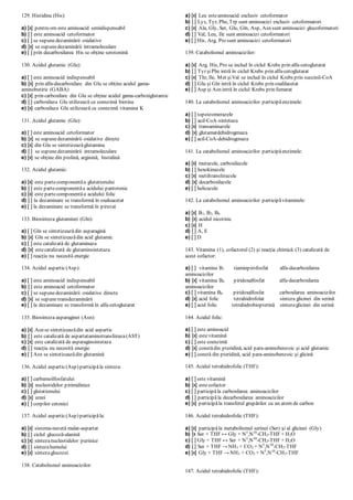 129. Histidina (His):
a) [x] pentru om este aminoacid semidispensabil
b) [ ] este aminoacid cetoformator
c) [ ] se supunedezaminării oxidative
d) [x] se supunedezaminării intramoleculare
e) [ ] prin decarboxilarea His se obţine serotonină
130. Acidul glutamic (Glu):
a) [ ] este aminoacid indispensabil
b) [x] prin alfa-decarboxilare din Glu se obţine acidul gama-
aminobutiric (GABA)
c) [x] prin carboxilare din Glu se obţine acidul gama-carboxiglutamic
d) [ ] carboxilaza Glu utilizează ca coenzimă biotina
e) [x] carboxilaza Glu utilizează ca coenzimă vitamina K
131. Acidul glutamic (Glu):
a) [ ] este aminoacid cetoformator
b) [x] se supunedezaminării oxidative directe
c) [x] din Glu se sintetizeazăglutamina
d) [ ] se supunedezaminării intramoleculare
e) [x] se obţine din prolină, arginină, histidină
132. Acidul glutamic:
a) [x] este partecomponentăa glutationului
b) [ ] este partecomponentăa acidului pantotenic
c) [x] este partecomponentăa acidului folic
d) [ ] la dezaminare se transformă în oxaloacetat
e) [ ] la dezaminare se transformă în piruvat
133. Biosinteza glutaminei (Gln):
a) [ ] Gln se sintetizeazădin asparagină
b) [x] Gln se sintetizeazădin acid glutamic
c) [ ] este catalizată de glutaminaza
d) [x] estecatalizată de glutaminsintetaza
e) [ ] reacţia nu necesită energie
134. Acidul aspartic(Asp):
a) [ ] este aminoacid indispensabil
b) [ ] este aminoacid cetoformator
c) [ ] se supunedezaminării oxidative directe
d) [x] se supunetransdezaminării
e) [ ] la dezaminare se transformă în alfa-cetoglutarat
135. Biosinteza asparaginei (Asn):
a) [x] Asn se sintetizeazădin acid aspartic
b) [ ] este catalizată de aspartataminotransferaza(AST)
c) [x] este catalizată de asparaginsintetaza
d) [ ] reacţia nu necesită energie
e) [ ] Asn se sintetizeazădin glutamină
136. Acidul aspartic(Asp) participăla sinteza:
a) [ ] carbamoilfosfatului
b) [x] nucleotidelor pirimidinice
c) [ ] glutationului
d) [x] ureei
e) [ ] corpilor cetonici
137. Acidul aspartic(Asp) participăla:
a) [x] sistema-navetă malat-aspartat
b) [ ] ciclul glucoză-alanină
c) [x] sintezanucleotidelor purinice
d) [ ] sintezahemului
e) [x] sintezaglucozei
138. Catabolismul aminoacizilor:
a) [x] Leu esteaminoacid exclusiv cetoformator
b) [ ] Lys, Tyr, Phe, Trp sunt aminoacizi exclusiv cetoformatori
c) [x] Ala, Gly, Ser, Glu, Gln, Asp, Asn sunt aminoacizi glucoformatori
d) [ ] Val, Leu, Ile sunt aminoacizi cetoformatori
e) [ ] His, Arg, Pro sunt aminoacizi cetoformatori
139. Catabolismul aminoacizilor:
a) [x] Arg, His, Pro se includ în ciclul Krebs prin alfa-cetoglutarat
b) [ ] Tyr şiPhe intră în ciclul Krebs prin alfa-cetoglutarat
c) [x] Thr, Ile, Met şiVal se includ în ciclul Krebs prin succinil-CoA
d) [ ] Glu şi Gln intră în ciclul Krebs prin oxalilacetat
e) [ ] Asp şi Asn intră în ciclul Krebs prin fumarat
140. La catabolismul aminoacizilor participăenzimele:
a) [ ] topoizomerazele
b) [ ] acil-CoA-sintetaza
c) [x] transaminazele
d) [x] glutamatdehidrogenaza
e) [ ] acil-CoA-dehidrogenaza
141. La catabolismul aminoacizilor participăenzimele:
a) [x] mutazele, carboxilazele
b) [ ] hexokinazele
c) [x] metiltransferazele
d) [x] decarboxilazele
e) [ ] helicazele
142. La catabolismul aminoacizilor participăvitaminele:
a) [x] B1, B2, B6
b) [x] acidul nicotinic
c) [x] H
d) [ ] A, E
e) [ ] D
143. Vitamina (1), cofactorul (2) şi reacţia chimică (3) catalizată de
acest cofactor:
a) [ ] vitamina B1 tiaminpirofosfat alfa-decarboxilarea
aminoacizilor
b) [x] vitamina B6 piridoxalfosfat alfa-decarboxilarea
aminoacizilor
c) [ ] vitamina B6 piridoxalfosfat carboxilarea aminoacizilor
d) [x] acid folic tetrahidrofolat sinteza glicinei din serină
e) [ ] acid folic tetrahidrobiopterină sintezaglicinei din serină
144. Acidul folic:
a) [ ] este aminoacid
b) [x] estevitamină
c) [ ] este coenzimă
d) [x] constădin pteridină, acid para-aminobenzoic şi acid glutamic
e) [ ] constă din pteridină, acid para-aminobenzoic şi glicină
145. Acidul tetrahidrofolic (THF):
a) [ ] este vitamină
b) [x] estecofactor
c) [ ] participăla carboxilarea aminoacizilor
d) [ ] participăla decarboxilarea aminoacizilor
e) [x] participăla transferul grupărilor cu un atom de carbon
146. Acidul tetrahidrofolic (THF):
a) [x] participăla metabolismul serinei (Ser) şi al glicinei (Gly)
b) [x Ser + THF ↔ Gly + N5
,N10
-CH2-THF + H2O
c) [ ] Gly + THF ↔ Ser + N5
,N10
-CH2-THF + H2O
d) [ ] Ser + THF → NH3 + CO2 + N5
,N10
-CH2-THF
e) [x] Gly + THF → NH3 + CO2 + N5
,N10
-CH2-THF
147. Acidul tetrahidrofolic (THF):
 