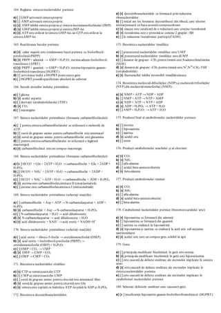 164. Reglarea sintezeinucleotidelor purinice:
a) [ ] GMP activează sintezaproprie
b) [ ] AMP activează sintezaproprie
c) [x] AMP inhibă sintezaproprieşi sintezainozinmonofosfatului (IMP)
d) [x] GMP inhibă sintezaproprieşi sintezaIMP-lui
e) [x] ATP esteutilizat la sinteza GMP-lui, iar GTP esteutilizat la
sintezaAMP-lui
165. Reutilizarea bazelor purinice:
a) [x] calea majoră este condensarea bazei purinice cu fosforibozil-
pirofosfatul(PRPP)
b) [x] PRPP + adenină → AMP + H4P2O7, enzimaadenin-fosforibozil-
transferaza (APRT)
c) [x] PRPP + guanină → GMP + H4P2O7, enzimahipoxantin-guanin-
fosforibozil-transferaza (HGPRT)
d) [ ] activitatea înaltă a HGPRT poatecauza guta
e) [ ] HGPRT posedăspecificitate absolută de substrat
166. Sursele atomilor inelului pirimidinic:
a) [ ] glicina
b) [x] acidul aspartic
c) [ ] derivaţii tetrahidrofolatului (THF)
d) [x] CO2
e) [ ] asparagina
167. Sinteza nucleotidelor pirimidinice (formarea carbamoilfosfatului):
a) [ ] pentru sinteza carbamoilfosfatului se utilizează o moleculă de
ATP
b) [ ] sursă de grupare amino pentru carbamoilfosfat esteamoniacul
c) [x] sursă de grupare amino pentru carbamoilfosfat esteglutamina
d) [ ] pentru sintezacarbamoilfosfatului se utilizează o legătură
macroergică
e) [x] carbamoilfosfatul esteun compus macroergic
168. Sinteza nucleotidelor pirimidinice (formarea carbamoilfosfatului):
a) [x ] HCO3-
+ Gln + 2ATP + H2O → carbamoilfosfat + Glu + 2ADP +
H3PO4
b) [ ] HCO3-
+ NH4
+
+ 2ATP + H2O → carbamoilfosfat + 2ADP +
H3PO4
c) [ ] HCO3-
+ NH4
+
+ ATP + H2O → carbamoilfosfat + ADP + H3PO4
d) [x] enzima este carbamoilfosfatsintetaza II (citoplasmatică)
e) [ ] enzima este carbamoilfosfatsintetaza I (mitocondrială)
169. Sinteza nucleotidelor pirimidinice (selectaţi reacţiile):
a) [ ] carbamoilfosfat + Asp + ATP → N-carbamoilaspartat + ADP +
H3PO4
b) [x] carbamoilfosfat + Asp → N-carbamoilaspartat + H3PO4
c) [ ] N-carbamoilaspartat + H2O → acid dihidroorotic
d) [x] N-carbamoilaspartat → acid dihidroorotic + H2O
e) [x] acid dihidroorotic + NAD+
→ acid orotic + NADH+H+
170. Sinteza nucleotidelor pirimidinice (selectaţi reacţiile):
a) [ ] acid orotic + ribozo-5-fosfat → orotidinmonofosfat (OMP)
b) [x] acid orotic + fosforibozil-pirofosfat (PRPP) →
orotidinmonofosfat (OMP) + H4P2O7
c) [ ] OMP + CO2 → UMP
d) [x] OMP → UMP + CO2
e) [ ] OMP → CMP + CO2
171. Biosinteza nucleotidelor citidilice:
a) [x] CTP se sintetizeazădin UTP
b) [ ] CMP sesintetizeazădin UMP
c) [ ] sursă de grupare amino pentru citozină esteamoniacul liber
d) [x] sursăde grupare amino pentru citozină este Gln
e) [x] sintezaeste cuplată cu hidroliza ATP-luipână la ADP şi H3PO4
172. Biosinteza dezoxiribonucleotidelor:
a) [x] dezoxiribonucleotidele se formează prin reducerea
ribonucleotidelor
b) [ ] iniţial are loc formarea dezoxiribozei din riboză, care ulterior
interacţionează cu baza azotatăcorespunzătoare
c) [x] reacţia este catalizată de o reductază care conţine tioredoxină
d) [x] tioredoxina este o proteinăce conţine 2 grupări -SH
e) [ ] la reducerea tioredoxinei participăFADH2
173. Biosinteza nucleotidelor timidilice:
a) [ ] precursorul nucleotidelor timidilice este UMP
b) [x] precursorulnucleotidelor timidilice estedUMP
c) [ ] donator de grupare –CH3 pentru timină este S-adenozilmetionina
(SAM)
d) [x] donator de grupare –CH3 pentru timină este N5
,N10
-CH2-THF
(tetrahidrofolat)
e) [x] fluoruracilul inhiba ireversibil timidilatsintaza
174. Biosinteza nucleozid-difosfaţilor (NDP) şi nucleozid-trifosfaţilor
(NTP) din nucleozid-monofosfaţi (NMP):
a) [x] NMP + ATP → NDP + ADP
b) [ ] NMP + ATP → NTP + AMP
c) [x] NDP + ATP → NTP + ADP
d) [x] ADP + H3PO4 → ATP + H2O
e) [ ] AMP + H4P2O7 → ATP + H2O
175. Produsul final al catabolismului nucleotidelor purinice:
a) [ ] inozina
b) [ ] hipoxantina
c) [ ] xantina
d) [x] acidul uric
e) [ ] ureea
176. Produşii catabolismului uracilului şi al citozinei:
a) [x] СО2
b) [x] NH3
c) [ ] alfa-alanina
d) [ ] acidul beta-aminoizobutiric
e) [x] beta-alanina
177. Produşii catabolismului timinei:
a) [x] СО2
b) [x] NH3
c) [ ] alfa-alanina
d) [x] acidul beta-aminoizobutiric
e) [ ] beta-alanina
178. Catabolismul nucleotidelor purinice (biosintezaacidului uric):
a) [x] hipoxantina se formează din adenină
b) [ ] hipoxantina se formează din guanină
c) [ ] xantina se oxidează la hipoxantină
d) [x] hipoxantina şi xantina se oxidează la acid uric sub acţiunea
xantinoxidazei
e) [x] acidul uric este un compus greu solubil în apă
179. Guta:
a) [ ] principala modificare biochimică în gută esteuremia
b) [x] principala modificare biochimică în gută este hiperuricemia
c) [ ] este cauzată de defecte ereditare ale enzimelor implicate în sinteza
ureei
d) [x] estecauzată de defecte ereditare ale enzimelor implicate în
sintezanucleotidelor purinice
e) [ ] este cauzată de defecte ereditare ale enzimelor implicate în
catabolismul nucleotidelor purinice
180. Selectaţi defectele ereditare care cauzează guta:
a) [x ] insuficienţa hipoxantin-guanin-fosforiboziltransferazei (HGPRT)
 