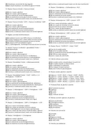 d) [ ] hexokinaza esteenzimă din clasa ligazelor
e) [x] în muşchi hexokinaza esteinhibată de glucozo-6-fosfat
52. Reacţia: Glucozo-6-fosfat ↔ fructozo-6-fosfat:
a) [x] este o reacţie a glicolizei
b) [x] esteo reacţie a gluconeogenezei
c) [ ] este catalizată de enzima fosfoglucomutaza
d) [x] estecatalizată de enzima glucozofosfat izomeraza
e) [ ] enzima ce catalizează această reacţie este enzimă alosterică
53. Reacţia: Fructozo-6-fosfat + ATP → fructozo-1,6-difosfat + ADP:
a) [x] este o reacţie a glicolizei
b) [ ] este o reacţie a gluconeogenezei
c) [ ] este catalizată de enzima fosfofructomutaza
d) [x] estecatalizată de enzima fosfofructokinaza
e) [x] enzima ce catalizează această reacţie esteenzimă reglatoare
54. Reglarea activităţii fosfofructokinazei:
a) [x] modulatori pozitivisunt AMP şifructozo-2,6-difosfatul
b) [ ] sarcina energetică mică a celulei inhibă activitatea enzimei
c) [ ] NADH şi NADPH sunt principalii activatori ai enzimei
d) [x] citratul şi ATP sunt modulatori negativi
e) [ ] 1,3-difosfogliceratul, fosfoenolpiruvatulsunt activatori ai enzimei
55. Reacţia: Fructozo-1,6-difosfat ↔ gliceraldehid-3-fosfat +
dihidroxiacetonfosfat:
a) [x] este o reacţie a glicolizei
b) [x] esteo reacţie a gluconeogenezei
c) [ ] este catalizată de enzima fructozo-1,6-difosfataza
d) [x] estecatalizată de enzima fructozo-1,6-difosfataldolaza
e) [ ] enzima ce catalizează această reacţie este o hidrolază
56. Reacţia: Gliceraldehid-3-fosfat ↔ dihidroxiacetonfosfat:
a) [x] este o reacţie a glicolizei
b) [x] esteo reacţie a gluconeogenezei
c) [ ] este catalizată de enzima triozofosfat mutaza
d) [x] estecatalizată de enzima triozofosfat izomeraza
e) [ ] enzima ce catalizează această reacţie este o transferază
57. Reacţia: Gliceraldehid-3-fosfat + NAD+
+ H3PO4 ↔ 1,3-
difosfoglicerat + NADH+H+
a) [x] este o reacţie a glicolizei
b) [x] esteo reacţie a gluconeogenezei
c) [ ] este catalizată de enzima gliceraldehidfosfat dehidrataza
d) [x] estecatalizată de enzima gliceraldehidfosfat dehidrogenaza
e) [ ] enzima ce catalizează această reacţie este o liază
58. Reacţia: 1,3-difosfoglicerat + ADP ↔ 3-fosfoglicerat + ATP
a) [x] este o reacţie a glicolizei
b) [x] esteo reacţie a gluconeogenezei
c) [x] este catalizată de enzima fosfogliceratkinaza
d) [ ] este catalizată de enzima fosfogliceratmutaza
e) [ ] enzima ce catalizează această reacţie este o ligază
59. Reacţia: 1,3-difosfoglicerat + ADP ↔ 3-fosfoglicerat + ATP
a) [ ] este o reacţie de fosforilare oxidativă
b) [x] esteo reacţie de fosforilare la nivel de substrat
c) [x] 1,3-difosfogliceratul este un compus supermacroergic
d) [ ] este o reacţie din calea pentozo-fosfat deoxidare a glucozei
e) [ ] enzima ce catalizează această reacţie este enzimă reglatoare
60. Reacţia: 3-fosfoglicerat ↔ 2-fosfoglicerat
a) [x] este o reacţie a glicolizei
b) [x] esteo reacţie a gluconeogenezei
c) [ ] este catalizată de enzima fosfogliceratkinaza
d) [x] estecatalizată de enzima fosfogliceratmutaza
e) [ ] enzima ce catalizează această reacţie este din clasa transferazelor
61. Reacţia: 2-fosfoglicerat ↔ fosfoenolpiruvat + H2O
a) [x] este o reacţie a glicolizei
b) [x] esteo reacţie a gluconeogenezei
c) [ ] este catalizată de enzima fosfoenolpiruvat carboxikinaza
d) [x] estecatalizată de enzima enolaza
e) [ ] enzima ce catalizează această reacţie este o hidrolază
62. Reacţia: fosfoenolpiruvat + ADP → piruvat + ATP
a) [ ] este o reacţie de fosforilare oxidativă
b) [x] esteo reacţie de fosforilare la nivel de substrat
c) [ ] piruvatul esteun compus macroergic
d) [ ] este o reacţie din gluconeogeneză
e) [x] enzima ce catalizează această reacţie esteenzimă reglatoare
63. Reacţia: fosfoenolpiruvat + ADP → piruvat + ATP
a) [x] este o reacţie a glicolizei
b) [ ] este o reacţie a gluconeogenezei
c) [ ] este catalizată de enzima fosfoenolpiruvat carboxikinaza
d) [x] estecatalizată de enzima piruvatkinaza
e) [x] enzima ce catalizează această reacţie esteenzimă reglatoare
64. Reacţia: Piruvat + NADH+H+
↔ lactat + NAD+
a) [ ] are loc în condiţii aerobe
b) [x] are loc în condiţii anaerobe
c) [x] este catalizată de enzima lactatdehidrogenaza (LDH)
d) [x] LDH este oxido-reductază
e) [ ] este o reacţie din ciclul Krebs
65. Căile de utilizare a piruvatului:
a) [x] în condiţii aerobe se decarboxilează la acetil-CoA
b) [x] în condiţii anaerobe se reduce la lactat
c) [x] se carboxilează la oxaloacetat
d) [ ] se oxidează în lanţul respirator
e) [x] poatefi utilizat în gluconeogeneză
66. Reacţia sumară a glicolizei anaerobe:
a) [ ] glucoza + 2ATP + 2H2O → 2 lactat + 2ADP + 2H3PO4
b) [ ] glucoza + 2ATP + 2H3PO4 → 2 lactat + 2ADP + 2H2O
c) [x] glucoza + 2ADP + 2H3PO4 → 2 lactat + 2ATP + 2H2O
d) [ ] glucoza + 2ADP + 2H3PO4 → 2 piruvat + 2ATP + 2H2O
e) [ ] glucoza + 4ADP + 4H3PO4 → 2 piruvat + 4ATP + 4H2O
67. Produsele finale ale glicolizei anaerobe:
a) [ ] 2 molecule de piruvat
b) [ ] glucoza
c) [x] 2 ATP
d) [x] 2 H2O
e) [x] 2 molecule de lactat
68. Selectaţi enzimele reglatoare ale glicolizei:
a) [ ] piruvatcarboxilaza
b) [ ] fosfoglucoizomeraza
c) [x] hexokinaza
d) [x] fosfofructokinaza
e) [x] piruvatkinaza
69. Glicoliza este activată de:
a) [ ] NADH
b) [ ] ATP
c) [ ] glucozo-6-fosfat
d) [x] fructozo-2,6-difosfat
e) [x] AMP, ADP
70. Glicoliza este inhibată de:
 