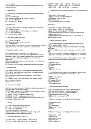 singură enzimă
e) [x] fiecare reacţie a unei căi metabolice este catalizată de o
enzimă distinctă
5. Catabolismul:
a) [x] reprezintă scindarea substanţelor compuse la substanţe
simple
b) [ ] necesită energie
c) [x] are loc atât extracelular, cât şi intracelular
d) [ ] nu necesită enzime
e) [ ] nu este supus reglării
6. Anabolismul:
a) [x] reprezintă sinteza substanţelor compuse din cele simple
b) [x] necesită energie
c) [x] decurge preponderentîn mitocondrii şi lizozomi
d) [ ] nu necesită enzime
e) [ ] nu este supus reglării
7. Căile catabolice şi anabolice:
a) [ ] coincid ca direcţie
b) [x] posedă reacţii şi enzime comune
c) [ ] suntidentice
d) [x] ca regulă,suntlocalizate în diferite compartimente celulare
e) [x] ciclul Krebs este faza amfibolică a metabolismului
8. Reglarea metabolismului:
a) [x] căile catabolice şi anabolice au reacţii comune
b) [ ] viteza proceselor metabolice este reglată de enzimele ce
catalizează reacţii comune ale anabolismului şi catabolismului
c) [ ] procesele metabolice se reglează la nivelul reacţiilor
reversibile
d) [x] ca regulă,inhibitorii proceselor catabolice suntactivatori ai
proceselor anabolice
e) [ ] hormonii nu participă la reglarea proceselor metabolice
9. Bioenergetica:
a) [x] organismele vii suntsisteme termodinamice deschise
b) [ ] energia liberă (∆G) este energia care nu poate fi utilizată
pentru efectuarea lucrului
c) [x] entropia (∆S) este gradul de dezordine a unui sistem
termodinamic
d) [ ] energia legată (T∆S) este energia care poate fi utilizată
pentru efectuarea lucrului
e) [x] ∆E = ∆G + T∆S
10. Energia liberă (∆G):
a) [x] este energia care poate fi utilizată pentru efectuarea lucrului
la temperatură şi presiune constantă
b) [x] condiţiile standard sunt:t =250C, concentraţia substraturilor
– 1 mol,pH =7,0, presiunea 760 tori
c) [ ] dacă ∆G > 0 – reacţia este exergonică
d) [ ] dacă ∆G < 0 – reacţia este endergonică
e) [x] dacă ∆G > 0 – produsele reacţiei au o energie liberă mai
mare decâtsubstanţele iniţiale
11. ATP-ul:
a) [ ] este unica nucleotidă macroergică
b) [ ] este o nucleotidă pirimidinică
c) [ ] este sursă de energie
d) [x] are două legături macroergice
e) [x] este intermediar energetic (transportă energia de la
procesele exergonice la cele endergonice)
12. Variantele de hidroliză a ATP-lui:
a) [x] ATP + H2O → ADP + H3PO4; -7,3 kcal/mol
b) [ ] ATP + H2O → ADP + H3PO4; -14,6 kcal/mol
c) [x] ATP + H2O → AMP + H4P2O7; -7,3 kcal/mol
d) [ ] ATP + H2O → AMP + H4P2O7; -14,6 kcal/mol
e) [x] H4P2O7 + H2O → 2 H3PO4; -7,3 kcal/mol
13. Energia ce se formează la hidroliza ATP-lui este determinată
de:
a) [x] repulsia electrostatică
b) [x] gradul mic de stabilitate a ATP-lui
c) [x] prezenţa ionilor de Mg2+
d) [ ] prezenţa apei
e) [ ] scindarea legăturilor glicozidice
14. ATP-ul:
a) [ ] conţine trei legături macroergice
b) [ ] nu poate fi donator de grupări fosfat
c) [x] poate fi donator de grupări pirofosfat
d) [x] energia eliberată în procesele catabolice este utilizată
pentru sinteza ATP-lui
e) [x] energia eliberată la hidroliza ATP-lui este utilizată în
reacţiile endergonice
15. Starea energetică a celulei:
a) [x] se caracterizează prin sarcina energetică:([ATP] +1/2
[ADP]) : ([ATP] +[ADP] + [AMP])
b) [x] se caracterizează prin potenţialul de fosfolirare [ATP] :
([ADP] x [P])
c) [ ] în condiţii normale sarcina energetică a celulei este 500-
900
d) [ ] sarcina energetică înaltă stimulează procesele catabolice
e) [ ] sarcina energetică joasă stimulează procesele anabolice
16. La hidroliza căror compuşi se eliberează mai multă energie
decât la hidroliza unei legături macroergice din ATP:
a) [x] creatin fosfat
b) [ ] glucozo-6-fosfat
c) [ ] AMP
d) [ ] GMP
e) [x] fosfoenolpiruvat
17. La hidroliza căror compuşi se eliberează mai multă energie
decât la hidroliza unei legături macroergice din ATP:
a) [x] 1,3-difosfoglicerat
b) [ ] acetil-CoA
c) [ ] glucozo-6-fosfat
d) [ ] UDP-glucoza
e) [ ] fructozo-6-fosfat
18. Viteza proceselor metabolice:
a) [ ] nu este dependentă de raportul NADPH/NADP+
b) [ ] nu este influenţată de modulatorii alosterici
c) [x] este dependentă de raportul NADH/NAD+
d) [x] este influenţată de hormoni
e) [x] depinde de conţinutul de ATP
19. Care din compuşii enumeraţi nu suntmacroergici:
a) [x] glicerol-3-fosfat
b) [ ] ATP
c) [ ] creatinfosfat
d) [x] glucozo-6-fosfat
e) [ ] GTP
20. Care din compuşii enumeraţi suntmacroenergci:
a) [ ] glucozo-1-fosfat
b) [x] pirofosfat
c) [x] fosfoenolpiruvat
d) [x] acetil-CoA
e) [ ] UDP-galactoza
 