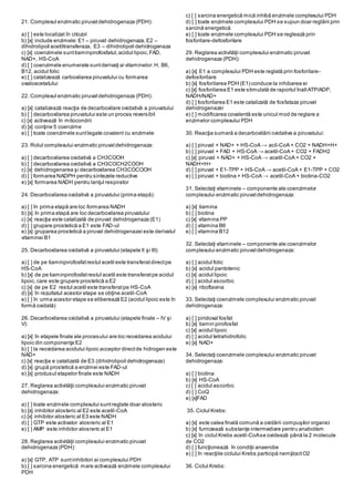 21. Complexul enzimatic piruvatdehidrogenaza (PDH):
a) [ ] este localizat în citozol
b) [x] include enzimele:E1 – piruvat dehidrogenaza,E2 –
dihidrolipoil acetiltransferaza, E3 – dihidrolipoil dehidrogenaza
c) [x] coenzimele sunttiaminpirofosfatul,acidul lipoic,FAD,
NAD+, HS-CoA
d) [ ] coenzimele enumerate suntderivaţi ai vitaminelor:H, B6,
B12, acidul folic
e) [ ] catalizează carboxilarea piruvatului cu formarea
oxaloacetatului
22. Complexul enzimatic piruvatdehidrogenaza (PDH):
a) [x] catalizează reacţia de decarboxilare oxidativă a piruvatului
b) [ ] decarboxilarea piruvatului este un proces reversibil
c) [x] activează în mitocondrii
d) [x] conţine 5 coenzime
e) [ ] toate coenzimele suntlegate covalent cu enzimele
23. Rolul complexului enzimatic piruvatdehidrogenaza:
a) [ ] decarboxilarea oxidativă a CH3COOH
b) [ ] decarboxilarea oxidativă a CH3COCH2COOH
c) [x] dehidrogenarea şi decarboxilarea CH3COCOOH
d) [ ] formarea NADPH pentru sintezele reductive
e) [x] formarea NADH pentru lanţul respirator
24. Decarboxilarea oxidativă a piruvatului (prima etapă):
a) [ ] în prima etapă are loc formarea NADH
b) [x] în prima etapă are loc decarboxilarea piruvatului
c) [x] reacţia este catalizată de piruvat dehidrogenaza (E1)
d) [ ] grupare prostetică a E1 este FAD-ul
e) [x] gruparea prostetică a piruvat dehidrogenazei este derivatul
vitaminei B1
25. Decarboxilarea oxidativă a piruvatului (etapele II şi III):
a) [ ] de pe tiaminpirofosfatrestul acetil este transferatdirectpe
HS-CoA
b) [x] de pe tiaminpirofosfatrestul acetil este transferatpe acidul
lipoic,care este grupare prostetică a E2
c) [x] de pe E2 restul acetil este transferatpe HS-CoA
d) [x] în rezultatul acestor etape se obţine acetil-CoA
e) [ ] în urma acestor etape se eliberează E2 (acidul lipoic este în
formă oxidată)
26. Decarboxilarea oxidativă a piruvatului (etapele finale – IV şi
V):
a) [x] în etapele finale ale procesului are loc reoxidarea acidului
lipoic din componenţa E2
b) [ ] la reoxidarea acidului lipoic acceptor directde hidrogen este
NAD+
c) [x] reacţia e catalizată de E3 (dihidrolipoil dehidrogenaza)
d) [x] grupă prostetică a enzimei este FAD-ul
e) [x] produsul etapelor finale este NADH
27. Reglarea activităţii complexului enzimatic piruvat
dehidrogenaza:
a) [ ] toate enzimele complexului suntreglate doar alosteric
b) [x] inhibitor alosteric al E2 este acetil-CoA
c) [x] inhibitor alosteric al E3 este NADH
d) [ ] GTP este activator alosreric al E1
e) [ ] AMP este inhibitor alosreric al E1
28. Reglarea activităţii complexului enzimatic piruvat
dehidrogenaza (PDH):
a) [x] GTP, ATP suntinhibitori ai complexului PDH
b) [ ] sarcina energetică mare activează enzimele complexului
PDH
c) [ ] sarcina energetică mică inhibă enzimele complexului PDH
d) [ ] toate enzimele complexului PDH se supun doar reglării prin
sarcină energetică
e) [ ] toate enzimele complexului PDH se reglează prin
fosforilare-defosforilare
29. Reglarea activităţii complexului enzimatic piruvat
dehidrogenaza (PDH):
a) [x] E1 a complexului PDH este reglată prin fosforilare-
defosforilare
b) [x] fosforilarea PDH (E1) conduce la inhibarea ei
c) [x] fosforilarea E1 este stimulată de raportul înaltATP/ADP,
NADH/NAD+
d) [ ] fosforilarea E1 este catalizată de fosfataza piruvat
dehidrogenazei
e) [ ] modificarea covalentă este unicul mod de reglare a
enzimelor complexului PDH
30. Reacţia sumară a decarboxilării oxidative a piruvatului:
a) [ ] piruvat + NAD+ + HS-CoA → acil-CoA + CO2 + NADH+H+
b) [ ] piruvat + FAD + HS-CoA → acetil-CoA + CO2 + FADH2
c) [x] piruvat + NAD+ + HS-CoA → acetil-CoA + CO2 +
NADH+H+
d) [ ] piruvat + E1-TPP + HS-CoA → acetil-CoA + E1-TPP + CO2
e) [ ] piruvat + biotina + HS-CoA → acetil-CoA + biotina-CO2
31. Selectaţi vitaminele – componente ale coenzimelor
complexului enzimatic piruvatdehidrogenaza:
a) [x] tiamina
b) [ ] biotina
c) [x] vitamina PP
d) [ ] vitamina B6
e) [ ] vitamina B12
32. Selectaţi vitaminele – componente ale coenzimelor
complexului enzimatic piruvatdehidrogenaza:
a) [ ] acidul folic
b) [x] acidul pantotenic
c) [x] acidul lipoic
d) [ ] acidul ascorbic
e) [x] riboflavina
33. Selectaţi coenzimele complexului enzimatic piruvat
dehidrogenaza:
a) [ ] piridoxal fosfat
b) [x] tiamin pirofosfat
c) [x] acidul lipoic
d) [ ] acidul tetrahidrofolic
e) [x] NAD+
34. Selectaţi coenzimele complexului enzimatic piruvat
dehidrogenaza:
a) [ ] biotina
b) [x] HS-CoA
c) [ ] acidul ascorbic
d) [ ] CoQ
e) [x]FAD
35. Ciclul Krebs:
a) [x] este calea finală comună a oxidării compuşilor organici
b) [x] furnizează substanţe intermediare pentru anabolism
c) [x] în ciclul Krebs acetil-CoAse oxidează până la 2 molecule
de CO2
d) [ ] funcţionează în condiţii anaerobe
e) [ ] în reacţiile ciclului Krebs participă nemijlocitO2
36. Ciclul Krebs:
 