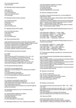 d) [ ] monooxidul de carbon
e) [x] acizii graşi
85. Selectaţi inhibitorii lanţului respirator:
a) [x] rotenona
b) [ ] oligomicina
c) [ ] 2,4-dinitrofenolul
d) [x] monooxidul de carbon
e) [ ] acizii graşi
86. Selectaţi inhibitorii lanţului respirator:
a) [ ] dioxidul de carbon
b) [x] antimicina A
c) [ ] tiroxina
d) [x] cianurile
e) [ ] 2,4-dinitrofenolul
87. Selectaţi inhibitorii ATP-sintazei:
a) [ ] monooxidul de carbon
b) [x] oligomicina
c) [ ] tiroxina
d) [ ] cianurile
e) [ ] 2,4-dinitrofenolul
88. Câtul de fosforilare (P/O):
a) [x] reprezintă raportul dintre numărul de molecule de ATP
formate şi numărul de atomi de oxigen utilizaţi în lanţul respirator
b) [ ] pentru oxidarea glicerol-3-fosfatului P/Oeste 3/1
c) [x] pentru oxidarea succinatului P/Oeste 2/1
d) [ ] pentru oxidarea piruvatului P/O este 2/1
e) [ ] pentru oxidarea acidului ascorbic P/O este 2/1.
89. Produsele finale ale lanţului respirator:
a) [ ] H2O2
b) [x] H2O
c) [x] 2 molecule de ATP (la transferul a 2ē şi 2H+ prin
intermediul complexului succinat-CoQreductaza)
d) [x] 3 molecule de ATP (la transferul a 2ē şi 2H+ prin
intermediul complexului NADH-CoQreductaza)
e) [ ] 3 molecule de ATP (la transferul a 2ē şi 2H+ prin
intermediul complexului CoQH2-citocrom c reductaza)
90. Decuplarea fosforilării oxidative:
a) [x] este un proces adaptivla frig
b) [x] este un proces fiziologic la nou-născuţi,la animalele în
hibernare
c) [ ] este prezentă în hipotiroidie
d) [ ] predomină în ţesutul adipos alb
e) [ ] se caracterizează prin sinteza sporită de ATP
91. Ţesutul adipos brun:
a) [ ] este ţesut specializatîn sinteza ATP-lui
b) [x] este ţesutspecializatîn termogeneză
c) [x] este prezent la animalele în hibernare,la nou-născuţi
d) [ ] conţine puţine mitocondrii
e) [x] mitocondriile din ţesutul adipos brun conţin termogenina
(proteine decuplante)
92. Selectaţi procesele ce au loc în membrana internă
mitocondrială:
a) [ ] decarboxilarea oxidativă a piruvatului
b) [ ] beta-oxidarea acizilor graşi
c) [x] lanţul respirator
d) [ ] glicoliza anaerobă
e) [ ] biosinteza ADN-lui mitocondrial
93. Selectaţi procesele ce au loc în matricea mitocondrială:
a) [x] decarboxilarea oxidativă a piruvatului
b) [x] beta-oxidarea acizilor graşi
c) [ ] lanţul respirator
d) [ ] glicoliza anaerobă
e) [x] biosinteza ADN-lui mitocondrial
94. Sistema-navetă glicerol-fosfat:
a) [ ] este un mecanism de transfer al H+ şi ē de la NADH din
mitocondrie în citozol
b) [x] în citozol are loc reacţia: dihidroxiaceton-fosfat+ NADH+H+
↔ glicerol-3-fosfat+ NAD+
c) [x] glicerol-3-fosfatul străbate membrana internă mitocondrială
d) [ ] în matricea mitocondrială are loc reacţia:glicerol-3-fosfat+
NAD+ ↔ dihidroxiaceton-fosfat+ NADH+H+
e) [x] în matricea mitocondrială are loc reacţia: glicerol-3-fosfat+
FAD ↔ dihidroxiaceton-fosfat+ FADH2
95. Sistema-navetă malat-aspartat(selectaţi reacţia ce are loc în
citozol):
a) [x] oxaloacetat + NADH+H+ ↔ malat+ NAD+
b) [ ] oxaloacetat + NADPH+H+ ↔ malat+ NADP+
c) [ ] oxaloacetat+ FADH2 ↔ malat+ FADH2
d) [ ] malat+ FAD ↔ oxaloacetat + FADH2
e) [ ] malat+ NAD+ ↔ oxaloacetat + NADH+H+
96. Sistema-navetă malat-aspartat(selectaţi reacţia ce are loc în
matricea mitocondrială):
a) [ ] oxaloacetat + NADH+H+ ↔ malat+ NAD+
b) [ ] oxaloacetat + FADH2 ↔ malat+ FADH2
c) [x] malat+ NAD+ ↔ oxaloacetat + NADH+H+
d) [ ] malat+ FAD ↔ oxaloacetat + FADH2
e) [ ] malat+ NADP+ ↔ oxaloacetat + NADPH+H+
97. Transportul echivalenţilor reducători prin membrana internă
mitocondrială:
a) [ ] membrana internă mitocondrială este permeabilă pentru
NAD+ şi NADH
b) [x] H+ şi ē de la NADH sunt transportaţi prin membrana internă
mitocondrială de sistema-navetă glicerol-fosfat
c) [x] H+ şi ē de la NADH sunttransportaţi prin membrana internă
mitocondrială de sistema-navetă malat-aspartat
d) [ ] H+ şi ē de la NADH sunttransportaţi prin membrana internă
mitocondrială de către citrat
e) [ ] H+ şi ē de la NADH sunttransportaţi prin membrana internă
mitocondrială de către carnitină
98. Oxidarea microzomială:
a) [ ] are loc în mitocondrie
b) [x] are loc în reticulul endoplasmatic
c) [x] constă în hidroxilarea unor compuşi chimici
d) [x] este catalizată de monooxigenaze
e) [ ] are rol de sinteza a ATP-lui
99. Oxidarea microzomială:
a) [x] reacţia sumară a procesului este:AH + BH2 + O2 → AOH
+ B + H2O
b) [ ] reacţia sumară a procesului este:AH2 + O2 → A + H2O2
c) [x] lanţul microzomial de oxidare conţine NADPH, citocromul
P450 ,flavoproteine
d) [x] este utilizată pentru inactivarea xenobioticelor
e) [x] este utilizată pentru biosinteza hormonilor steroidici
100. Citocromul P450:
a) [x] poate reacţiona atât cu O2, cât şi cu CO
b) [x] catalizează reacţii de hidroxilare a diferitor substraturi
c) [x] utilizează în calitate de echivalenţi reducători NADH sau
 