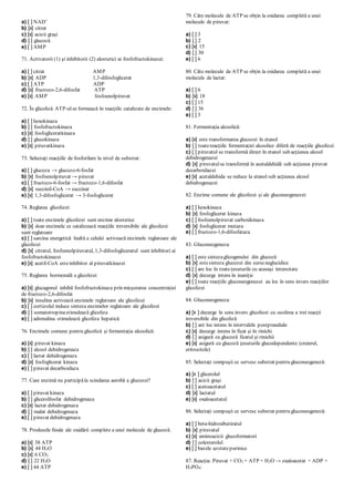 a) [ ] NAD+
b) [x] citrat
c) [x] acizii graşi
d) [ ] glucoză
e) [ ] AMP
71. Activatorii (1) şi inhibitorii (2) alosterici ai fosfofructokinazei:
a) [ ] citrat AMP
b) [x] ADP 1,3-difosfoglicerat
c) [ ] ATP ADP
d) [x] fructozo-2,6-difosfat ATP
e) [x] AMP fosfoenolpiruvat
72. În glicoliză ATP-ulse formează în reacţiile catalizate de enzimele:
a) [ ] hexokinaza
b) [ ] fosfofructokinaza
c) [x] fosfogliceratkinaza
d) [ ] glucokinaza
e) [x] piruvatkinaza
73. Selectaţi reacţiile de fosforilare la nivel de substrat:
a) [ ] glucoza → glucozo-6-fosfat
b) [x] fosfoenolpiruvat → piruvat
c) [ ] fructozo-6-fosfat → fructozo-1,6-difosfat
d) [x] succinil-CoA → succinat
e) [x] 1,3-difosfoglicerat → 3-fosfoglicerat
74. Reglarea glicolizei:
a) [ ] toate enzimele glicolizei sunt enzime alosterice
b) [x] doar enzimele ce catalizează reacţiile ireversibile ale glicolizei
sunt reglatoare
c) [ ] sarcina energetică înaltă a celulei activează enzimele reglatoare ale
glicolizei
d) [x] citratul, fosfoenolpiruvatul, 1,3-difosfogliceratul sunt inhibitori ai
fosfofructokinazei
e) [x] acetil-CoA esteinhibitor al piruvatkinazei
75. Reglarea hormonală a glicolizei:
a) [x] glucagonul inhibă fosfofructokinaza prin micşorarea concentraţiei
de fructozo-2,6-difosfat
b) [x] insulina activează enzimele reglatoare ale glicolizei
c) [ ] cortizolul induce sinteza enzimelor reglatoare ale glicolizei
d) [ ] somatotropinastimulează glicoliza
e) [ ] adrenalina stimulează glicoliza hepatică
76. Enzimele comune pentru glicoliză şi fermentaţia alcoolică:
a) [x] piruvat kinaza
b) [ ] alcool dehidrogenaza
c) [ ] lactat dehidrogenaza
d) [x] fosfoglicerat kinaza
e) [ ] piruvat decarboxilaza
77. Care enzimă nu participăla scindarea aerobă a glucozei?
a) [ ] piruvat kinaza
b) [ ] glicerolfosfat dehidrogenaza
c) [x] lactat dehidrogenaza
d) [ ] malat dehidrogenaza
e) [ ] piruvat dehidrogenaza
78. Produsele finale ale oxidării complete a unei molecule de glucoză:
a) [x] 38 ATP
b) [x] 44 H2O
c) [x] 6 CO2
d) [ ] 22 H2O
e) [ ] 44 ATP
79. Câte molecule de ATP se obţin la oxidarea completă a unei
molecule de piruvat:
a) [ ] 3
b) [ ] 2
c) [x] 15
d) [ ] 30
e) [ ] 6
80. Câte molecule de ATP se obţin la oxidarea completă a unei
molecule de lactat:
a) [ ] 6
b) [x] 18
c) [ ] 15
d) [ ] 36
e) [ ] 3
81. Fermentaţia alcoolică:
a) [x] este transformarea glucozei în etanol
b) [ ] toatereacţiile fermentaţiei alcoolice diferă de reacţiile glicolizei
c) [ ] piruvatul se transformă direct în etanol sub acţiunea alcool
dehidrogenazei
d) [x] piruvatulse transformă în acetaldehidă sub acţiunea piruvat
decarboxilazei
e) [x] acetaldehida se reduce la etanol sub acţiunea alcool
dehidrogenazei
82. Enzime comune ale glicolizei şi ale gluconeogenezei:
a) [ ] hexokinaza
b) [x] fosfoglicerat kinaza
c) [ ] fosfoenolpiruvat carboxikinaza
d) [x] fosfoglicerat mutaza
e) [ ] fructozo-1,6-difosfataza
83. Gluconeogeneza:
a) [ ] este sintezaglicogenului din glucoză
b) [x] estesinteza glucozei din surseneglucidice
c) [ ] are loc în toateţesuturile cu aceeaşi intensitate
d) [x] decurge intens în inaniţie
e) [ ] toate reacţiile gluconeogenezei au loc în sens invers reacţiilor
glicolizei
84. Gluconeogeneza:
a) [x ] decurge în sens invers glicolizei cu ocolirea a trei reacţii
ireversibile din glicoliză
b) [ ] are loc intens în intervalele postprandiale
c) [x] decurge intens în ficat şi în rinichi
d) [ ] asigură cu glucoză ficatul şi rinichii
e) [x] asigură cu glucoză ţesuturile glucodependente (creierul,
eritrocitele)
85. Selectaţi compuşii ce servesc substrat pentru gluconeogeneză:
a) [x ] glicerolul
b) [ ] acizii graşi
c) [ ] acetoacetatul
d) [x] lactatul
e) [x] oxaloacetatul
86. Selectaţi compuşii ce servesc substrat pentru gluconeogeneză:
a) [ ] beta-hidroxibutiratul
b) [x] piruvatul
c) [x] aminoacizii glucoformatori
d) [ ] colesterolul
e) [ ] bazele azotatepurinice
87. Reacţia: Piruvat + CO2 + ATP + H2O → oxaloacetat + ADP +
H3PO4:
 