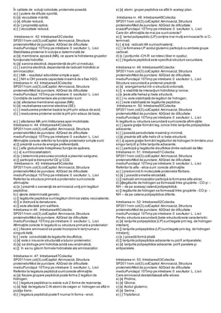 În calitate de soluţii coloidale,proteinele posedă:
a) [ ] putere de difuzie sporită;
b) [x] viscozitate mărită;
c) [x] difuzie redusă;
d) [x ] proprietăţi optice;
e) [ ] viscozitate redusă.
Intrebarea nr. 42: Intrebarea42Colectia:
SP2011rom.col(3).colCapitol:Aminoacizi,Structura
proteinelorMod de punctare: A3Grad de dificultate:
mediuPunctajul:10Timp pe intrebare:0 secAutor: L. Lisii
Stabilitatea proteinei în soluţie e determinată de:
a) [x] membrana apoasă (MA), ce apare la hidratarea grupelor
funcţionale hidrofile;
b) [x] sarcina electrică,dependentă de pH-ul mediului;
c) [ ] sarcina electrică,dependentă de radicalii hidrofobi ai
aminoacizilor;
d) [ ] MA - rezultatul adsorbtiei simple a apei;
e) [ ] NH si OH poseda capacitate maximă de a fixa H2O.
Intrebarea nr. 43: Intrebarea43Colectia:
SP2011rom.col(3).colCapitol:Aminoacizi,Structura
proteinelorMod de punctare: A3Grad de dificultate:
mediuPunctajul:10Timp pe intrebare:0 secAutor: L. Lisii
Condiţiile de sedimentare ale proteinelor sunt:
a) [x] afectarea membranei apoase (MA);
b) [x] neutralizarea sarcinei electrice (SE);
c) [ ] readucerea proteinei bazice la pHi prin adaus de acid;
d) [ ] readucerea proteinei acide la pHi prin adaus de baza;
e) [ ] afectarea MA prin înlăturarea apei imobilizate.
Intrebarea nr. 44: Intrebarea44Colectia:
SP2011rom.col(3).colCapitol:Aminoacizi,Structura
proteinelorMod de punctare: A3Grad de dificultate:
mediuPunctajul:10Timp pe intrebare:0 secAutor: L. Lisii
Afirmaţiile corecte referitor la funcţiile proteinelor simple sunt:
a) [] prezintă sursa de energie preferenţială;
b) [ ] alfa globulinele îndeplinesc funcţia de apărare;
c) [ x] suntbiocatalizatori;
d) [x ] determină presiunea oncotică a plasmei sanguine;
e) [] participă la transportul O2 şi CO2.
Intrebarea nr. 45: Intrebarea45Colectia:
SP2011rom.col(3).colCapitol:Aminoacizi,Structura
proteinelorMod de punctare: A3Grad de dificultate:
mediuPunctajul:10Timp pe intrebare:0 secAutor: L. Lisii
Referitor la structura primară a proteinelor suntcorecte
afirmaţiile:
a) [x ] prezintă o secvenţă de aminoacizi uniţi prin legături
peptidice;
b) [ x]este determinată genetic;
c) [] legăturile peptidice suntlegături chimice slabe,necovalente;
d) [] e distrusă la denaturare;
e) [] este afectată prin salifiere.
Intrebarea nr.46 : Intrebarea46Colectia:
SP2011rom.col(3).colCapitol:Aminoacizi,Structura
proteinelorMod de punctare: A3Grad de dificultate:
mediuPunctajul:10Timp pe intrebare:0 secAutor: L. Lisii
Afirmaţiile corecte în legatură cu structura primară a proteinelor:
a) [ ] fiecare aminoacid se poate încorpora în lanţnumai o
singură dată;
b) [ ] este consolidată de legaturile disulfidice;
c) [x] este o insusire structurală a tuturor proteinelor;
d) [x] se distruge prin hidroliza acidă sau enzimatică;
e) [] în ea nu găsim formele hidroxilate ale aminoacizilor.
Intrebarea nr. 47: Intrebarea47Colectia:
SP2011rom.col(3).colCapitol:Aminoacizi,Structura
proteinelorMod de punctare: A3Grad de dificultate:
mediuPunctajul:10Timp pe intrebare:0 secAutor: L. Lisii
Referitor la legatura peptidică suntcorecte afirmaţiile:
a) [x] fiecare grupare peptidică poate forma 2 legături de
hidrogen;
b) [ ] legatura peptidica nu exista sub 2 forme de rezonanţa;
c) [x] faţă de legatura C-N atomii de oxigen si hidrogen se află in
poziţia trans;
d) [ ] legatura peptidică poate fi inumai în forma –enol;
e) [x] atomi grupei peptidice se află în acelaşi plan.
Intrebarea nr. 48: Intrebarea48Colectia:
SP2011rom.col(3).colCapitol:Aminoacizi,Structura
proteinelorMod de punctare: A3Grad de dificultate:
scazutPunctajul:10Timp pe intrebare:0 secAutor: L. Lisii
Care din afirmaţiile de mai jos suntcorecte?
a) [] lantul polipeptidic (LP) conţine mai mulţi aminoacizi N- si C-
terminali;
b) [ x] toţi radicalii AA suntechivalenţi;
c) [ ] la formarea LP acidul glutamic participă cu ambele grupe
carboxil;
d) [x ] porţiunile -CH-R se rotesc liber in spatiui;
e) [ ] legatura peptidică este specifică structurii secundare.
Intrebarea nr. 49: Intrebarea49Colectia:
SP2011rom.col(3).colCapitol:Aminoacizi,Structura
proteinelorMod de punctare: A3Grad de dificultate:
mediuPunctajul:10Timp pe intrebare:0 secAutor: L. Lisii
Structura secundară a proteinei prezintă:
a) [x] arangamentul intr-o structură ordonată;
b) [] e stabilită de interacţiuni hidrofobe şi ionice;
c) [x ]este alfa helixul şi beta structură;
d) [ ] nu este stabilizată de legături de hidrogen;
e) [ ] este stabilizată de legăturile peptidice.
Intrebarea nr. 50: Intrebarea50Colectia:
SP2011rom.col(3).colCapitol:Aminoacizi,Structura
proteinelorMod de punctare: A3Grad de dificultate:
mediuPunctajul:10Timp pe intrebare:0 secAutor: L. Lisii
În legătură cu structura secundară suntcorecte afirmaţiile:
a) [ ] apare graţie formării leg.ionice între lanţurile polipeptidice
adiacente;
b) [ ] posedă periodicitate maximă şi minimă;
c) [x] prezinta atît alfa-helix cît si beta-structură;
d) [ x] apare graţiei formării legăturilor de hidrogen în limitele unui
singur lanţcît şi între lanţurile adiacente;
e) [ ] participă şi legăturile disulfidice dintre radicalii de Met.
Intrebarea nr. 51: Intrebarea51Colectia:
SP2011rom.col(3).colCapitol:Aminoacizi,Structura
proteinelorMod de punctare: A3Grad de dificultate:
mediuPunctajul:10Timp pe intrebare:0 secAutor: L. Lisii
Referitor la alfa - elice sunt corecte afirmaţiile:
a) [ ] predomină în moleculele proteinelor fibrilare;
b) [x] ] posedă simetrie elicoidală;
c) [] radicalii aminoacizilor participă la formarea alfa-elicei;
d) [x]legăturile de hidrogen se formează între grupările - CO şi -
NH – de pe aceeaşi catenă polipeptidică;
e) [] legăturile de hidrogen se formează între grupările - CO şi -
NH – de pe catene polipeptidice diferite.
Intrebarea nr. 52: Intrebarea52Colectia:
SP2011rom.col(3).colCapitol:Aminoacizi,Structura
proteinelorMod de punctare: A3Grad de dificultate:
mediuPunctajul:10Timp pe intrebare:0 secAutor: L. Lisii
Pentru structura secundară (beta-structură) este caracteristic:
a) [x] lanţurile polipeptidice (LP) suntlegate prin leg. de hidrogen
interlanţ;
b) [] lanţurile polipeptidice (LP) suntlegate prin leg. de hidrogen
intralanţ;;
c) [x ] posedă formă pliată
d) [] lanţurile polipeptidice adiacente nu potfi antiparalele;
e) [x] lanţurile polipeptidice adiacente potfi paralele şi
antiparalele.
Intrebarea nr. 53: Intrebarea53Colectia:
SP2011rom.col(3).colCapitol:Aminoacizi,Structura
proteinelorMod de punctare: A3Grad de dificultate:
mediuPunctajul:10Timp pe intrebare:0 secAutor: L. Lisii
Care aminoacizi destabilizează alfa-elicea:
a) [x] Prolina;
b) [x] Glicina;
c) [x] Acidul glutamic;
d) [x] Serina ;
e) [ ] Triptofanul.
 