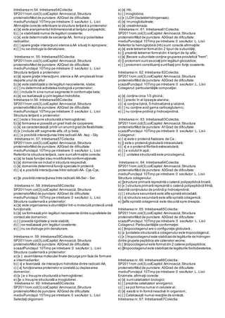 Intrebarea nr.54: Intrebarea54Colectia:
SP2011rom.col(3).colCapitol:Aminoacizi,Structura
proteinelorMod de punctare: A3Grad de dificultate:
mediuPunctajul:10Timp pe intrebare:0 secAutor: L. Lisii
Afirmaţiile corecte referitoare la structura terţiară a proteinelor:
a) [x] este aranjamentul tridimensional al lanţului polipeptidic;
b) [ ] e stabilizată numai de legături covalente;
c) [x] este determinată de secvenţa AA, forma şi polaritatea
radicalilor;
d) [ ] apare graţie interacţiunii sterice a AA situaţi în apropiere;
e) [ ] nu se distruge la denaturare;
Intrebarea nr. 55: Intrebarea55Colectia:
SP2011rom.col(3).colCapitol:Aminoacizi,Structura
proteinelorMod de punctare: A3Grad de dificultate:
mediuPunctajul:10Timp pe intrebare:0 secAutor: L. Lisii
Structura terţiară a proteinelor:
a) [x] apare graţie interacţiunii.sterice a AA amplasati liniar
departe unul de altul
b) [x] este stabilizată si de legături necovalente, slabe;
c) [ ] nu determină activitatea biologică a proteinelor;
d) [ ] include în sine numai segmente în conformaţie beta;
e) [x] se realizează şi prin legături hidrofobe.
Intrebarea nr.56: Intrebarea56Colectia:
SP2011rom.col(3).colCapitol:Aminoacizi,Structura
proteinelorMod de punctare: A3Grad de dificultate:
mediuPunctajul:10Timp pe intrebare:0 secAutor: L. Lisii
Structura terţiară a proteinelor:
a) [ ] este o însusire structurală a hemoglobinei;
b) [x] formarea ei posedă un grad înalt de cooperare;
c) [x] se caracterizează printr-un anumitgrad de flexibilitate;
d) [x ] include atît segmente alfa,cît şi beta;
e) [ ] e posibilă interacţiunea între radicalii AA: Asp - Gly.
Intrebarea nr. 57: Intrebarea57Colectia:
SP2011rom.col(3).colCapitol:Aminoacizi,Structura
proteinelorMod de punctare: A3Grad de dificultate:
mediuPunctajul:10Timp pe intrebare:0 secAutor: L. Lisii
Referitor la structura terţiară, care suntafirmaţiile corecte:
a) [x] la baza funcţiei stau modificările conformaţionale;
b) [x] domeniile se includ in structura respectivă;
c) [x] domeniile determină funcţii speciale în proteină;
d) [ x] e posibilă interacţiunea între radicalii AA- Cys-Cys;
e) []e posibilă interacţiunea între radicalii AA-Ser - Ser.
Intrebarea nr. 58: Intrebarea58Colectia:
SP2011rom.col(3).colCapitol:Aminoacizi,Structura
proteinelorMod de punctare: A3Grad de dificultate:
mediuPunctajul:10Timp pe intrebare:0 secAutor: L. Lisii
Structura cuaternară a proteinelor:
a) [x] este organizarea subunităţilor într-o moleculă proteică unică
funcţională;
b) [x] se formează prin legături necovalente dintre suprafetele de
contact ale domeniior;
c) [ ] posedă rigiditate şi este stabilă;
d) [ ] se realizează prin legături covalente;
e) [ ] nu se distruge prin denaturare.
Intrebarea nr. 59: Intrebarea59Colectia:
SP2011rom.col(3).colCapitol:Aminoacizi,Structura
proteinelorMod de punctare: A3Grad de dificultate:
scazutPunctajul:10Timp pe intrebare:0 secAutor: L. Lisii
Structura cuaternară a proteinelor:
a) [x ] asamblarea moleculei finale decurge prin faza de formare
a intermediarilor;
b) [ x] e favorizată de interacţiuni hidrofobe dintre radicalii AA;
c) [ x] funcţionarea proteinelor e corelată cu deplasarea
domeniior;
d) [x ] e o însuşire structurală a hemoglobinei;
e) []e o însuşire structurală a mioglobinei .
Intrebarea nr. 60: Intrebarea60Colectia:
SP2011rom.col(3).colCapitol:Aminoacizi,Structura
proteinelorMod de punctare: A3Grad de dificultate:
mediuPunctajul:10Timp pe intrebare:0 secAutor: L. Lisii
Selectaţi oligomerii:
a) [x] Hb;
b) [ ] mioglobina;
c) [x ] LDH (lactatdehidrogenaza);
d) [x] imunoglobulinele;
e) [x] creatinkinaza.
Intrebarea nr. 61: Intrebarea61Colectia:
SP2011rom.col(3).colCapitol:Aminoacizi,Structura
proteinelorMod de punctare: A3Grad de dificultate:
mediuPunctajul:10Timp pe intrebare:0 secAutor: L. Lisii
Referitor la hemoglobină (Hb) sunt corecte afirmaţiile:
a) [x] este tetramer formatdin 2 tipuri de subunităţi;
b) [] prezintă tetramer formatdin 4 lanţuri de tip alfa;;
c) [x] ]fiecare subunitate conţine gruparea prostetică "hem";
d) [] protomerii suntasociaţi prin legături glicozidice;
e) [ ] protomerii constituenţi suntfixaţi prin forţe covalente.
Intrebarea nr. 62: Intrebarea 62Colectia:
SP2011rom.col(3).colCapitol:Aminoacizi,Structura
proteinelorMod de punctare: A3Grad de dificultate:
scazutPunctajul:10Timp pe intrebare:0 secAutor: L. Lisii
Colagenul:particularităţile compoziţiei:
a) [x] conţine circa 1/3 glicină ;
b) [ ] practic în el lipseşte alanina;
c) [ x] conţine lizină, 5-hidroxilizină şi alizină;
d) [ ] nu conţine acid gama carboxiglutamic;
e) [ ] nu conţine prolină şi hidroxiprolină.
Intrebarea nr. 63: Intrebarea63Colectia:
SP2011rom.col(3).colCapitol:Aminoacizi,Structura
proteinelorMod de punctare: A1Grad de dificultate:
scazutPunctajul:10Timp pe intrebare:0 secAutor: L. Lisii
Colagenul::
a) [ x] este o proteină fixatoare de Ca ;
b) [] este o proteină globulară intracelulară;
c) [ x] e o proteină fibrilară extracelulară;
d) [ ] e solubil în apă ;
e) [ ] unitatea structurală este procolagenul.
Intrebarea nr. 64: Intrebarea64Colectia:
SP2011rom.col(3).colCapitol:Aminoacizi,Structura
proteinelorMod de punctare: A3Grad de dificultate:
mediuPunctajul:10Timp pe intrebare:0 secAutor: L. Lisii
Structura colagenului:
a) []structura primară reprezintă o catenă polipeptidică liniară;
b) [x ] structura primară reprezintă o catenă polipeptidică frîntă,
datorită conţinutului de prolină şi hidroxiprolină;
c) [ ] structura secundară este alfa spirală elicoidală;
d) [ x] structura secundară este alfa spirală colagenică;
e) []alfa spirală colagenică este răsucită spre dreapta.
Intrebarea nr. 65: Intrebarea65Colectia:
SP2011rom.col(3).colCapitol:Aminoacizi,Structura
proteinelorMod de punctare: A3Grad de dificultate:
scazutPunctajul:10Timp pe intrebare:0 secAutor: L. Lisii
Colagenul.Particularităţile conformaţiei:
a) [ ]tropocolagenul are o configuraţie globulară ;
b) [x ]unitatela structurală a colagenului este tropocolagenul;
c) [x ] tropocolagenul este stabilizatde legăturile de hidrogen
dintre grupele peptidice ale catenelor vecine;
d) [ ]tropocolagenul este formatdin 2 catene polipeptidice;
e) []tropocolagenul este stabilizatde legăturile fosfodiesterice.
Intrebarea nr. 66: Intrebarea66Colectia:
SP2011rom.col(3).colCapitol:Aminoacizi,Structura
proteinelorMod de punctare: A3Grad de dificultate:
mediuPunctajul:10Timp pe intrebare:0 secAutor: L. Lisii
Enzimele,afirmaţii corecte:
a) [x] suntcatalizatori biologici;
b) [ ] prezinta catalizatori anorganici;
c) [ ] se pot forma numai in celulele vii;
d) [x] există si în formă neactivă în organism;
e) [ ] Catalizează numai reacţiile de sinteză.
Intrebarea nr. 67: Intrebarea67Colectia:
 