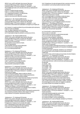 SP2011rom.col(3).colCapitol:Aminoacizi,Structura
proteinelorMod de punctare: A3Grad de dificultate:
mediuPunctajul:10Timp pe intrebare:0 secAutor: L. Lisii
Proprietăţile generale comune ale enzimelor şi catalizatorilor
anorganici:
a) [x] nu modifică direcţia reacţiei;
b) [x] nu modifică echilibrul reacţiei ;
c) [ ] catalizează reacţiile în condiţii blînde;
d) [ ] activitatrea lor se reglează;
e) [x] nu se consumă în decursul reactiei.
Intrebarea nr. 68: Intrebarea68Colectia:
SP2011rom.col(3).colCapitol:Aminoacizi,Structura
proteinelorMod de punctare: A3Grad de dificultate:
mediuPunctajul:10Timp pe intrebare:0 secAutor: L. Lisii
Enzimele se deosebesc de catalizatorii anorganici prin faptul că:
a) [ ] intervin în reacţii posibile din punctde vedere termodinamic;
b) [x] posedă specificitate;
c) [ ] au viteza catalitică multmai mică;
d) [x] catalizează reacţiile în condiţii blînde;
e) [ ] majorează energia de activare a procesului chimic.
Intrebarea nr. 69: Intrebarea69Colectia:
SP2011rom.col(3).colCapitol:Aminoacizi,Structura
proteinelorMod de punctare: A1Grad de dificultate:
scazutPunctajul:10Timp pe intrebare:0 secAutor: L. Lisii
Natura chimică a enzimelor:
a) [ ]prezintă numai proteine simple;
b) [ ] suntglicolipide;
c) [x] prezintă compuşi macromoleculari;
d) [ ] suntnumai nucleoproteide.
e) [ ] suntheteropolizaharide.
Intrebarea nr. 70: Intrebarea70Colectia:
SP2011rom.col(3).colCapitol:Aminoacizi,Structura
proteinelorMod de punctare: A3Grad de dificultate:
mediuPunctajul:10Timp pe intrebare:0 secAutor: L. Lisii
Referitor la natura chimică a enzimelor:
a) [x] constituenţii fundamentali suntaminoacizii;
b) [ ] suntcompusi termostabili;
c) [x] în apă formează soluţii coloidale;
d) [ ] suntcompusi micromoleculari;
e) [x] prezintă substanţe termolabile.
Intrebarea nr. 71: Intrebarea71Colectia:
SP2011rom.col(3).colCapitol:Aminoacizi,Structura
proteinelorMod de punctare: A3Grad de dificultate:
scazutPunctajul:10Timp pe intrebare:0 secAutor: L. Lisii
Enzimele coniugate:
a) [] posedă specificitate,determinată de cofactor;
b) [x ] posedă specificitate,determinată de apoenzimă;
c) [ ] cofactorul e componenta termolabilă;
d) [x ] efectul enzimatic e dependentde ambele componente;
e) [ ] cofactorul e componenta proteică a enzimei.
Intrebarea nr. 72: Intrebarea72Colectia:
SP2011rom.col(3).colCapitol:Aminoacizi,Structura
proteinelorMod de punctare: A1Grad de dificultate:
scazutPunctajul:10Timp pe intrebare:0 secAutor: L. Lisii
Referitor la cofactor, suntcorecte afirmaţiile:
a) [ ] drept coenzimă frecvent suntutilizaţi anionii metalici;
b) [ ] în calitate de coenzimă apar lipidele;
c) [ ] grupa prostetică prezintă cofactor slab legatde apoenzimă;
d) [ ] coenzima prezintă cofactor strîns legatin enzima;
e) [x] cofactorii suntpartea neproteică a enzimei.
Intrebarea nr. 73: Intrebarea73Colectia:
SP2011rom.col(3).colCapitol:Aminoacizi,Structura
proteinelorMod de punctare: A3Grad de dificultate:
scazutPunctajul:10Timp pe intrebare:0 secAutor: L. Lisii
În legatură cu cofactorii suntcorecte afirmaţiile:
a) [x ] stabilizează conformaţia activă a enzimelor;
b) [x ] nemijlocitîndeplinesc funcţie catalitică;
c) [] determină specificitatea de acţiune;
d) [x ] îndeplinesc funcţia de legatură între substratsi enzimă;
e) [ ] cofactorii suntcomponenţi ai enzimelor simple.
Intrebarea nr. 74: Intrebarea74Colectia:
SP2011rom.col(3).colCapitol:Aminoacizi,Structura
proteinelorMod de punctare: A3Grad de dificultate:
scazutPunctajul:10Timp pe intrebare:0 secAutor: L. Lisii
Organizarea enzimelor in celulă:
a) [x ] suntorganizate în complexe multienzimatice;
b) [x ] pot fi fixate de structuri supramoleculare;
c) [x ] pot conţine mai multe subunităţi;
d) [ ]pot avea numai o singură localizzare;
e) [] suntlibere şi nu pot fi ataşate la diverse structuri.
Intrebarea nr. 75 Intrebarea75Colectia:
SP2011rom.col(3).colCapitol:Aminoacizi,Structura
proteinelorMod de punctare: A1Grad de dificultate:
scazutPunctajul:10Timp pe intrebare:0 secAutor: L. Lisii
Centru activ al enzimelor reprezintă:
a) [ ] linie frintă în molecula enzimei;
b) [ ] un plan in moleculă;
c) [x] structură compusă unicală tridimensională;
d) [ ] un punct din structura terţiara;
e) [ ] locul unde se fixează modulatorii.
Întrebarea nr. 76: Intrebarea76Colectia:
SP2011rom.col(3).colCapitol:Aminoacizi,Structura
proteinelorMod de punctare: A1Grad de dificultate:
scazutPunctajul:10Timp pe intrebare:0 secAutor: L. Lisii
Centru activ al enzimelor:
a) [x ] se formează la interacţiunea enzimei cu substratul;
b) [] grupele funcţionale aparţin aminoacizilor amplasaţi succesiv
în lanţul polipeptidic:
c) [ ] în centrul activ se fixează activatorul sau inhibitorul;
d) [ ] centrul activ se formează numai pe baza structurii
cuaternare;
e) [ ] centrul activ se formează numai pe baza structurii terţiare.
Intrebarea nr. 77: Intrebarea77Colectia:
SP2011rom.col(3).colCapitol:Aminoacizi,Structura
proteinelorMod de punctare: A3Grad de dificultate:
scazutPunctajul:10Timp pe intrebare:0 secAutor: L. Lisii
La formarea centrului activ al enzimelor participă grupele
funcţionale:
a) [ x] OH – Ser;
b) [x] COOH- Glu;
c) [ ] COOH - Asn;
d) [ ] COOH - Gln;
e) [x] NH2 – Lys.
Intrebarea nr. 78: Intrebarea78Colectia:
SP2011rom.col(3).colCapitol:Aminoacizi,Structura
proteinelorMod de punctare: A3Grad de dificultate:
scazutPunctajul:10Timp pe intrebare:0 secAutor: L. Lisii
Indicaţi afirmările corecte referitor la substrat(S) :
a) [ x] e substanţa asupra careia acţionează enzima;
b) [] toate enzimele fixează numai un singur substrat;
c) [x ] unele enzime interacţionează cu cîteva substrate;
d) [ ] este legat de centru activ prin legături covalente;
e) [ ] este inhibitor sau activator al enzimei.
Intrebarea nr. 79: Intrebarea79Colectia:
SP2011rom.col(3).colCapitol:Aminoacizi,Structura
proteinelorMod de punctare: A3Grad de dificultate:
scazutPunctajul:10Timp pe intrebare:0 secAutor: L. Lisii
Centrul alosteric:
a) [x] este separatspaţial de centrul activ;
b) [ ] este locul fixării substratului;
c) [ ] este caracteristic tuturor enzimelor;
d) [ ] este locul fixării numai a activatorilor;
e) [ x] este locul în care se fixează activatorii şi inhibitorii .
Intrebarea nr. 80: Intrebarea80Colectia:
SP2011rom.col(3).colCapitol:Aminoacizi,Structura
proteinelorMod de punctare: A1Grad de dificultate:
scazutPunctajul:10Timp pe intrebare:0 secAutor: L. Lisii
Enzimele alosterice:
 