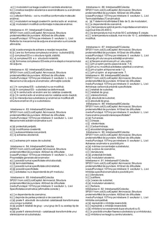 a) [ ] modulatorii se leaga covalentin centrele alosterice;
b) [ ] cinetica reacţiilor alosterice e asemănătoare cu a enzimelor
obişnuite;
c) [ ] efectorii fixîndu - se nu modifica conformatia moleculei
enzimei;
d) [ ] modulatorii se leagă covalentîn centrul activ al enzimei;
e) [x] modulatorii modifică conformaţia moleculei enzimei.
Intrebarea nr. 81: Intrebarea81Colectia:
SP2011rom.col(3).colCapitol:Aminoacizi,Structura
proteinelorMod de punctare: A3Grad de dificultate:
scazutPunctajul:10Timp pe intrebare:0 secAutor: L. Lisii
Referitor la mecanismul de acţiune al enzimelor suntcorecte
afirmările:
a) [x] scade energia de activare a reacţiei respective;
b) [x ] are loc formarea complexului enzima - substrat[ES];
c) [] complexul ES e o structura rigidă,stabilă;
d) [ x] complexul ES e o structură instabilă;
e) [x] formarea complexului ES este prima etapă a mecanismului
de acţiune.
Intrebarea nr. 82: Intrebarea82Colectia:
SP2011rom.col(3).colCapitol:Aminoacizi,Structura
proteinelorMod de punctare: A3Grad de dificultate:
mediuPunctajul:10Timp pe intrebare:0 secAutor: L. Lisii
Mecanismul de acţiune al enzimelor,afirmaţiile corecte:
a) [ ] în complexul ES - substratul nu se modifică;
b) [x] în complexul ES - substratul se deformează;
c) [ x] în centrul activ al enzimi are loc cataliza covalentă;
d) [x ] în centrul activ al enzimei are loc cataliza acido-bazică;
e) [] la interacţiunea substratului şi enzimei se modifică atît
structura enzimei cît şi a substratului.
Intrebarea nr. 83: Intrebarea83Colectia:
SP2011rom.col(3).colCapitol:Aminoacizi,Structura
proteinelorMod de punctare: A3Grad de dificultate:
mediuPunctajul:10Timp pe intrebare:0 secAutor: L. Lisii
Mecanismele activării enzimatice sunt:
a) [x] proteoliză parţială;
b) [x] modificarea covalentă;
c) [ ] autoasamblarea secundară;
d) [ x] activarea alosterică;
e) [ ] activarea prin exces de substrat.
Intrebarea nr. 84: Intrebarea84Colectia:
SP2011rom.col(3).colCapitol:Aminoacizi,Structura
proteinelorMod de punctare: A3Grad de dificultate:
scazutPunctajul:10Timp pe intrebare:0 secAutor: L. Lisii
Proprietăţile generale ale enzimelor:
a) [ ] posedă numai specificitate strictabsolută;
b) [x] termolabilitatea;
c) [ ] posedă numai specificitate strictrelativă;
d) [x] posedă specificitate;
e) [ ] activitatea nu e dependentă de pH mediului.
Intrebarea nr. 85: Intrebarea85Colectia:
SP2011rom.col(3).colCapitol:Aminoacizi,Structura
proteinelorMod de punctare: A3Grad de dificultate:
mediuPunctajul:10Timp pe intrebare:0 secAutor: L. Lisii
Specificitatea enzimatica (afirmatiile corecte ):
a) [ ] e dependenta de coenzima;
b) [ ] depinde de partea proteică si de coenzimă;
c) [x] poate fi absolută de substrat- catalizează transformarea
unui singur substrat;
d) [x] poate fi relativă de grup - unui grup de S cu acelaşi tip de
legatură;
e) [x] poate fi stereochimică – catalizează transformările unui
stereoizomer al substratului.
Intrebarea nr. 86: Intrebarea86Colectia:
SP2011rom.col(3).colCapitol:Aminoacizi,Structura
proteinelorMod de punctare: A3Grad de dificultate:
scazutPunctajul:10Timp pe intrebare:0 secAutor: L. Lisii
Termolabilitatea (T) enzimatică:
a) [x] T determină afinitatea E fata de S, de modulatori;
b) [ ] e dependentă de coenzimă;
c) [x ] temperatura optimă pentru majoritatea enzimelor e
cuprinsă între 20-400 C;
d) [ ] la temperatura mai multde 50 C activitatea E creşte;
e) [ ] la temperatura scăzută,mai mici de 10 C, activitatea nu se
modifică.
Intrebarea nr. 87: Intrebarea87Colectia:
SP2011rom.col(3).colCapitol:Aminoacizi,Structura
proteinelorMod de punctare: A1Grad de dificultate:
scazutPunctajul:10Timp pe intrebare:0 secAutor: L. Lisii
Influenţa pH-ului asupra activităţii enzimelor:
a) [ x] fiecare enzimă are pH-ul său optim;
b) [ ] pH-ul optim pentru pepsină este 7-8;
c) [] pH-ul nu modifică activitatea catalitică a enzimei;
d) [] pH-ul optim al tripsinei este 1-2;
e) [ ] pH-ul optim al arginazei este 7.
Intrebarea nr. 88: Intrebarea88Colectia:
SP2011rom.col(3).colCapitol:Aminoacizi,Structura
proteinelorMod de punctare: A1Grad de dificultate:
mediuPunctajul:10Timp pe intrebare:0 secAutor: L. Lisii
Anhidraza carbonică prezintă specificitate:
a) [ ] relativă de substrat;
b) [ ] relativă de grup;
c) [ ] stereochimică ;
d) [x] absolută de substrat;
e) [] absolută de grup.
Intrebarea nr. 89: Intrebarea89Colectia:
SP2011rom.col(3).colCapitol:Aminoacizi,Structura
proteinelorMod de punctare: A1Grad de dificultate:
mediuPunctajul:10Timp pe intrebare:0 secAutor: L. Lisii
Care enzime posedă stereospecificitate?
a) [x] Fumaraza;
b) [ ] Ureaza ;
c) [] citratsintaza;
d) [ ] Carbanhidraza;
e) [] alcooldehidrogenaza.
Intrebarea nr. 90: Intrebarea90Colectia:
SP2011rom.col(3).colCapitol:Aminoacizi,Structura
proteinelorMod de punctare: A3Grad de dificultate:
mediuPunctajul:10Timp pe intrebare:0 secAutor: L. Lisii
Activarea enzimelor e posibilă prin:
a) [x] mărirea concentraţiei substratului;
b) [x] surplus de coenzime;
c) [ ] denaturare;
d) [x] proteoliză limitată;
e) [x] modulatori alosterici.
Intrebarea nr. 91: Intrebarea91Colectia:
SP2011rom.col(3).colCapitol:Aminoacizi,Structura
proteinelorMod de punctare: A1Grad de dificultate:
scazutPunctajul:10Timp pe intrebare:0 secAutor: L. Lisii
Inhibiţia specifică enzimatică e posibilă prin:
a) [ ] denaturare;
b) [ ] salifiere;
c) [x ] exces de substrat;
d) [x] modulatori alosterici;
e) [ ] fierbere.
Intrebarea nr. 92: Intrebarea92Colectia:
SP2011rom.col(3).colCapitol:Aminoacizi,Structura
proteinelorMod de punctare: A3Grad de dificultate:
mediuPunctajul:10Timp pe intrebare:0 secAutor: L. Lisii
Inhibitia competitivă:
a) [x] reprezintă o inhibiţie reversibilă;
b) [ ] reprezintă o inhibiţie ireversibilă;
c) [x] inhibitorul se aseamană dupa structură cu S;
d) [ ] e posibilă simultan fixarea substratului şi a inhibitorului;
e) [] inhibitorul se leagă cu centrul alosteric.
 